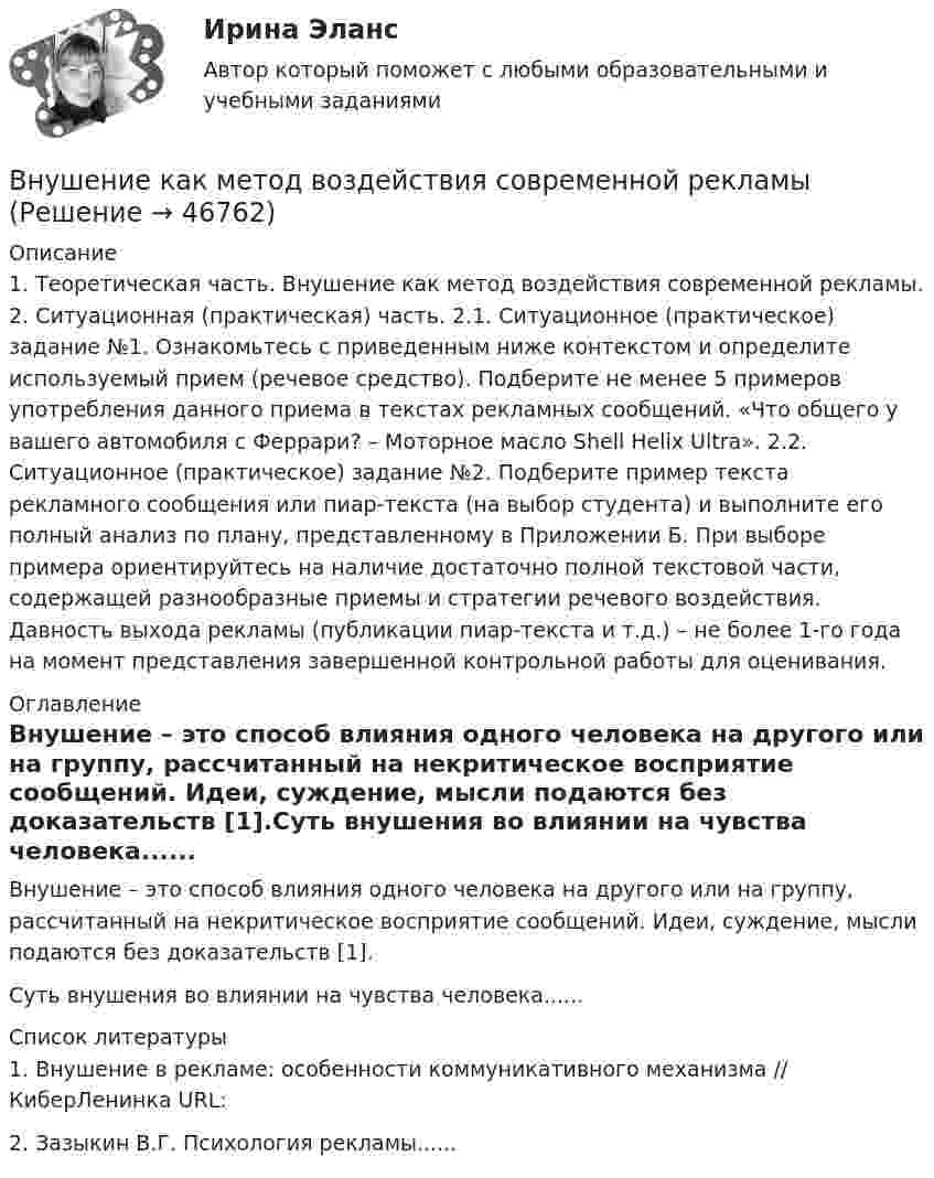     
            Описание
            1. Теоретическая часть. Внушение как метод воздействия современной рекламы. 2. Ситуационная (практическая) часть. 2.1. Ситуационное (практическое) задание №1. Ознакомьтесь с приведенным ниже контекстом и определите используемый прием (речевое средство). Подберите не менее 5 примеров употребления данного приема в текстах рекламных сообщений. «Что общего у вашего автомобиля с Феррари? – Моторное масло Shell Helix Ultra». 2.2. Ситуационное (практическое) задание №2. Подберите пример текста рекламного сообщения или пиар-текста (на выбор студента) и выполните его полный анализ по плану, представленному в Приложении Б. При выборе примера ориентируйтесь на наличие достаточно полной текстовой части, содержащей разнообразные приемы и стратегии речевого воздействия. Давность выхода рекламы (публикации пиар-текста и т.д.) – не более 1-го года на момент представления завершенной контрольной работы для оценивания. 
            Оглавление
            	Внушение – это способ влияния одного человека на другого или на группу, рассчитанный на некритическое восприятие сообщений. Идеи, суждение, мысли подаются без доказательств [1].Суть внушения во влиянии на чувства человека...... 
            Список литературы
            	1. Внушение в рекламе: особенности коммуникативного механизма // КиберЛенинка URL: 2. Зазыкин В.Г. Психология рекламы......
            
            
            Внутри шарового металлического слоя, внутренний и внешний радиусы которого соответственно равны 2R и 3R, на расстоянии R от центра находится положительный точечный заряд q. Чему равен потенциал в центре сферы?Внушение как метод воздействия современной рекламыВнушение как метод воздействия современной рекламы - Речевое воздействие в рекламе и связях с общественностьюВ обеспечение возврата кредита заёмщик заложил принадлежащий ему автомобиль. Предмет залога был выставлен на торги в связи с обращением на него взыскания банком-залогодержателем. Автомобиль был продан за сумму, которая равнялась долгу заёмщика перед банком. Однако из этой суммы были вычтены 100 тыс. руб. – расходы на проведение торгов, а банку перечислен лишь остаток.В обмотке соленоида, сопротивление которой равно 1 Ом, а индуктивность 20 мГн, сила тока равна 5 А. Чему равна энергия магнитного поля соленоида через 1 мс после отключения источника?В образовательной практике понятие «педагогическая технология» употребляется на трёх иерархически соподчиненных уровнях. В общем случае построения линии пересечения двух плоскостей, заданные двумя геометрическими фигурами, необходимоВнутри промышленных зданий на сетях производственной канализации возможно устройство смотровых колодцев, причём: ТулГУВнутрисменные потери рабочего времени в базисном году составили 15 % от фонда рабочего времени. В результате внедрения организационных инноваций они снизились до 8 %. Определите рост производительности труда за счет снижения внутрисменных потерь рабоВнутри стекла (e = 7) напряжённость электрического поля равна E = 1,5 кВ/м. Найти объёмную плотность энергии электрического поля w (в мкДж/м3).Внутри сферы диаметром 20 см находится кислород при температуре 17 С. Определить давление газа и число молекул в 1 см3 , если длина свободного пробега молекул равна диаметру сосуда (молекулы не испытывают соударений между собой).Внутри сферы радиусом 2 м расположен точечный заряд 0,5 Кл. Чему равен поток вектора напряженности поля через поверхность сферы.Внутрифирменное планирование ММУ 2023г.Внутрифирменный анализ финансового состояния предприятия