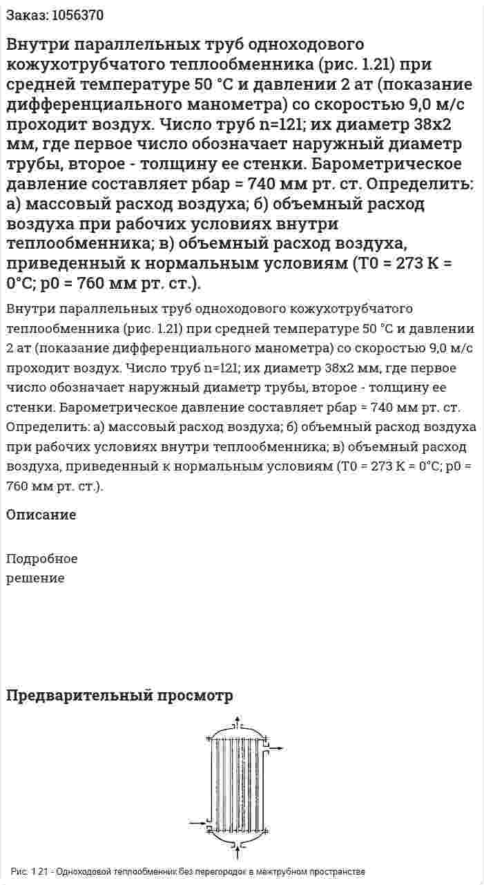 Внутри параллельных труб одноходового кожухотрубчатого теплообменника (рис. 1.21) при средней темпера­туре 50 °С и давлении 2 ат (показание дифференциального мано­метра) со скоростью 9,0 м/с проходит воздух. Число труб n=121; их диаметр 38x2 мм, где первое число обозначает наружный диа­метр трубы, второе - толщину ее стенки. Барометрическое давле­ние составляет рбар = 740 мм рт. ст. Определить: а) массовый расход воздуха; б) объемный расход воздуха при рабочих условиях внутри теплообменника; в) объемный расход воздуха, приведенный к нор­мальным условиям (Т0 = 273 К = 0°С; р0 = 760 мм рт. ст.). 