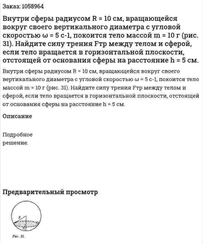 Внутри сферы радиусом R = 10 см, вращающейся вокруг своего вертикального диаметра с угловой скоростью ω = 5 с-1, покоится тело массой m = 10 г (рис. 31). Найдите силу трения Fтp между телом и сферой, если тело вращается в горизонтальной плоскости, отстоящей от основания сферы на расстояние h = 5 см. 