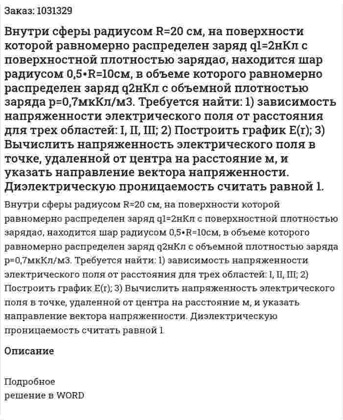 Внутри сферы радиусом R=20 см, на поверхности которой равномерно распределен заряд q1=2нКл с поверхностной плотностью зарядаσ, находится шар радиусом 0,5∙R=10см, в объеме которого равномерно распределен заряд  q2нКл с объемной плотностью заряда p=0,7мкКл/м3. Требуется найти: 1) зависимость напряженности электрического поля от расстояния для трех областей: I, II, III; 2) Построить график E(r); 3) Вычислить напряженность электрического поля в точке, удаленной от центра на расстояние  м, и указать направление вектора напряженности. Диэлектрическую проницаемость считать равной 1. 