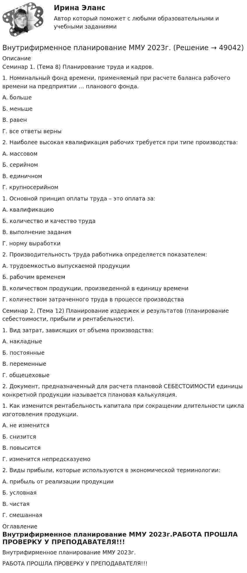     
            Описание
            Семинар 1. (Тема 8) Планирование труда и кадров.1. Номинальный фонд времени, применяемый при расчете баланса рабочего времени на предприятии … планового фонда. А. больше Б. меньше В. равен Г. все ответы верны 2. Наиболее высокая квалификация рабочих требуется при типе производства: А. массовом Б. серийном В. единичном Г. крупносерийном1. Основной принцип оплаты труда – это оплата за: А. квалификацию Б. количество и качество труда В. выполнение задания Г. норму выработки 2. Производительность труда работника определяется показателем: А. трудоемкостью выпускаемой продукции Б. рабочим временем В. количеством продукции, произведенной в единицу времени Г. количеством затраченного труда в процессе производства Семинар 2. (Тема 12) Планирование издержек и результатов (планирование себестоимости, прибыли и рентабельности).1. Вид затрат, зависящих от объема производства: А. накладные Б. постоянные В. переменные Г. общецеховые 2. Документ, предназначенный для расчета плановой СЕБЕСТОИМОСТИ единицы конкретной продукции называется плановая калькуляция.1. Как изменится рентабельность капитала при сокращении длительности цикла изготовления продукции. А. не изменится Б. снизится В. повысится Г. изменится непредсказуемо 2. Виды прибыли, которые используются в экономической терминологии: А. прибыль от реализации продукции Б. условная В. чистая Г. смешанная 
            Оглавление
            Внутрифирменное планирование ММУ 2023г.РАБОТА ПРОШЛА ПРОВЕРКУ У ПРЕПОДАВАТЕЛЯ!!! 
            
            
            Внутри сферы радиусом 2 м расположен точечный заряд 0,5 Кл. Чему равен поток вектора напряженности поля через поверхность сферы.Внутрифирменное планирование ММУ 2023г.Внутрифирменный анализ финансового состояния предприятияВнутрихозяйственный финансовый контроль подразделяется на ...Внутри шарового металлического слоя, внутренний и внешний радиусы которого соответственно равны 2R и 3R, на расстоянии R от центра находится положительный точечный заряд q. Чему равен потенциал в центре сферы?Внушение как метод воздействия современной рекламыВнушение как метод воздействия современной рекламы - Речевое воздействие в рекламе и связях с общественностьюВнутригрупповой фаворитизм и аутгрупповая враждебность являются:Внутри канала сбыта бытовых стиральных машин установлены следующие фиксированные претензии на прибыль со стороны участников канала товародвижения, в зависимости от цены по которой они продают свой товар:Внутримышечная инъекция [Ответы]Внутри плотно закупоренной бутылки находится гелий при температуре T1 = 350 К и давлении p1, равном атмосферному. До какой температуры нагрелся газ, если при давлении p2 = 150 кПа пробка вылетела? С какой силой газ давил на пробку в момент Внутри промышленных зданий на сетях производственной канализации возможно устройство смотровых колодцев, причём: ТулГУВнутрисменные потери рабочего времени в базисном году составили 15 % от фонда рабочего времени. В результате внедрения организационных инноваций они снизились до 8 %. Определите рост производительности труда за счет снижения внутрисменных потерь рабоВнутри стекла (e = 7) напряжённость электрического поля равна E = 1,5 кВ/м. Найти объёмную плотность энергии электрического поля w (в мкДж/м3).