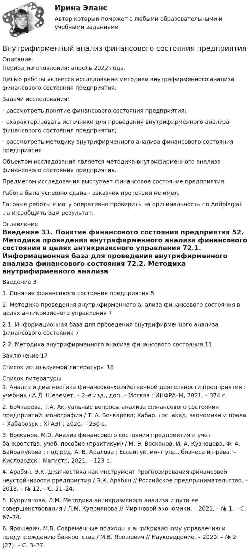      
          Описание
          Период изготовления:  апрель 2022 года.	Целью работы является исследование методики внутрифирменного анализа финансового состояния предприятия. 	Задачи исследования:	-   рассмотреть понятие финансового состояния предприятия;	-   охарактеризовать источники для проведения внутрифирменного анализа финансового состояния предприятия;	-   рассмотреть методику внутрифирменного анализа финансового состояния предприятия	Объектом исследования является методика внутрифирменного анализа финансового состояния предприятия.Предметом исследования выступает финансовое состояние предприятия.Работа была успешно сдана - заказчик претензий не имел.Готовые работы я могу оперативно проверить на оригинальность по Antiplagiat .ru и сообщить Вам результат. 
          Оглавление
          Введение 31. Понятие финансового состояния предприятия 52. Методика проведения внутрифирменного анализа финансового состояния в целях антикризисного управления 72.1. Информационная база для проведения внутрифирменного анализа финансового состояния 72.2. Методика внутрифирменного анализа финансового состояния 11Заключение 17Список используемой литературы 18 
          Список литературы
          1. Анализ и диагностика финансово–хозяйственной деятельности предприятия : учебник / А.Д. Шеремет. – 2–е изд., доп. – Москва : ИНФРА–М, 2021. – 374 с.2. Бочкарева, Т.А. Актуальные вопросы анализа финансового состояния предприятий: монография / Т. А. Бочкарева; Хабар. гос. акад. экономики и права. – Хабаровск : ХГАЭП, 2020. – 230 с.3. Восканов, М.Э. Анализ финансового состояния предприятия и учет банкротства: учеб. пособие (практикум) / М. Э. Восканов, И. А. Кузнецова, Ф. А. Байрамукова ; под ред. А. В. Аралова ; Ессентук. ин–т упр., бизнеса и права. – Кисловодск : Магистр, 2021. – 123 с.4. Арабян, Э.К. Диагностика как инструмент прогнозирования финансовой неустойчивости предприятия / Э.К. Арабян // Российское предпринимательство. – 2018. – № 12. – С. 21–24.5. Куприянова, Л.М. Методика антикризисного анализа и пути ее совершенствования / Л.М. Куприянова // Мир новой экономики. – 2021. – № 1. – С. 67–74. 6. Ярошевич, М.В. Современные подходы к антикризисному управлению и предупреждению банкротства / М.В. Ярошевич // Науковедение. – 2020. – № 2 (27). – С. 3–27. 
            
            
            Внутрифирменное планирование ММУ 2023г.Внутрифирменный анализ финансового состояния предприятияВнутрихозяйственный финансовый контроль подразделяется на ...Внутри шарового металлического слоя, внутренний и внешний радиусы которого соответственно равны 2R и 3R, на расстоянии R от центра находится положительный точечный заряд q. Чему равен потенциал в центре сферы?Внушение как метод воздействия современной рекламыВнушение как метод воздействия современной рекламы - Речевое воздействие в рекламе и связях с общественностьюВ обеспечение возврата кредита заёмщик заложил принадлежащий ему автомобиль. Предмет залога был выставлен на торги в связи с обращением на него взыскания банком-залогодержателем. Автомобиль был продан за сумму, которая равнялась долгу заёмщика перед банком. Однако из этой суммы были вычтены 100 тыс. руб. – расходы на проведение торгов, а банку перечислен лишь остаток.Внутри канала сбыта бытовых стиральных машин установлены следующие фиксированные претензии на прибыль со стороны участников канала товародвижения, в зависимости от цены по которой они продают свой товар:Внутримышечная инъекция [Ответы]Внутри плотно закупоренной бутылки находится гелий при температуре T1 = 350 К и давлении p1, равном атмосферному. До какой температуры нагрелся газ, если при давлении p2 = 150 кПа пробка вылетела? С какой силой газ давил на пробку в момент Внутри промышленных зданий на сетях производственной канализации возможно устройство смотровых колодцев, причём: ТулГУВнутрисменные потери рабочего времени в базисном году составили 15 % от фонда рабочего времени. В результате внедрения организационных инноваций они снизились до 8 %. Определите рост производительности труда за счет снижения внутрисменных потерь рабоВнутри стекла (e = 7) напряжённость электрического поля равна E = 1,5 кВ/м. Найти объёмную плотность энергии электрического поля w (в мкДж/м3).Внутри сферы диаметром 20 см находится кислород при температуре 17 С. Определить давление газа и число молекул в 1 см3 , если длина свободного пробега молекул равна диаметру сосуда (молекулы не испытывают соударений между собой).