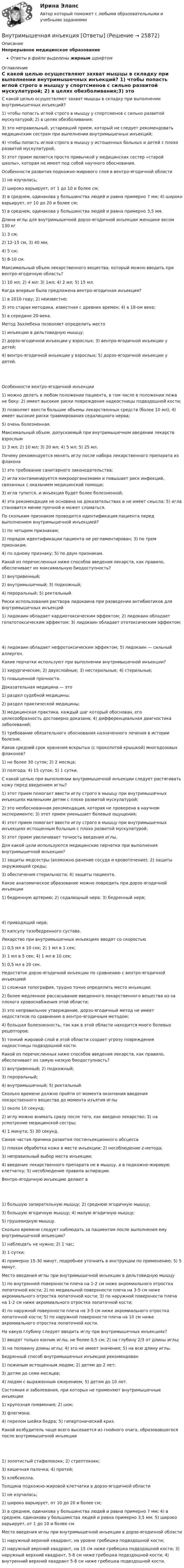      
          Описание
          Непрерывное медицинское образованиеОтветы в файле выделены жирным шрифтом 
          Оглавление
          С какой целью осуществляют захват мышцы в складку при выполнении внутримышечных инъекций? 1) чтобы попасть иглой строго в мышцу у спортсменов с сильно развитой мускулатурой; 2) в целях обезболивания;3) это неправильный, устаревший прием, который не следует рекомендовать медицинским сестрам при выполнении внутримышечных инъекций;4) чтобы попасть иглой строго в мышцу у истощенных больных и детей с плохо развитой мускулатурой;5) этот прием является просто привычкой у медицинских сестер «старой школы», которая не имеет под собой научного обоснования. Особенности развития подкожно-жирового слоя в вентро-ягодичной области 1) не изучалась;2) широко варьирует, от 1 до 10 и более см;3) в среднем, одинакова у большинства людей и равна примерно 7 мм; 4) широко варьирует, от 10 до 20 и более см;5) в среднем, одинакова у большинства людей и равна примерно 3,5 мм. Длина иглы для внутримышечной дорзо-ягодичной инъекции женщине весом 130 кг 1) 3 см;2) 12-15 см; 3) 40 мм;4) 5 см;5) 8-10 см. Максимальный объем лекарственного вещества, который можно вводить при вентро-ягодичную область? 1) 10 мл; 2) 4 мл; 3) 1мл; 4) 2 мл; 5) 15 мл. Когда впервые была предложена вентро-ягодичная инъекция? 1) в 2010 году; 2) неизвестно;3) это старая методика, известная с древних времен; 4) в 18-ом веке;5) в середине 20-века. Метод Захлебена позволяет определить место 1) инъекции в дельтовидную мышцу;2) дорзо-ягодичной инъекции у взрослых; 3) вентро-ягодичной инъекции у детей;4) вентро-ягодичной инъекции у взрослых; 5) дорзо-ягодичной инъекции у детей. Особенности вентро-ягодичной инъекции 1) можно делать в любом положении пациента, в том числе в положении лежа не боку; 2) имеет высокие риски повреждения надкостницы подвздошной кости;3) позволяет ввести большие объемы лекарственных средств (более 10 мл); 4) имеет высокие риски травмирования седалищного нерва;5) очень болезненная. Максимальный объем, допускаемый при внутримышечном введении лекарств взрослым 1) 3 мл; 2) 10 мл; 3) 20 мл; 4) 5 мл; 5) 25 мл. Почему рекомендуется менять иглу после набора лекарственного препарата из флакона 1) это требование санитарного законодательства;2) игла контаминируется микроорганизмами и повышает риск инфекций, связанных с оказанием медицинской помощи;3) игла тупится, и инъекция будет более болезненной;4) эта рекомендация не основана на доказательствах и не имеет смысла; 5) игла становится менее прочной и может сломаться. По скольким признаком проводится идентификация пациента перед выполнением внутримышечной инъекцией? 1) по четырем признакам;2) порядок идентификации пациента не регламентирован; 3) по трем признакам;4) по одному признаку; 5) по двум признакам. Какой из перечисленных ниже способов введения лекарств, как правило, обеспечивает их максимальную биодоступность? 1) внутривенный;2) внутримышечный; 3) подкожный;4) пероральный; 5) ректальный. Риски использования раствора лидокаина при разведении антибиотиков для внутримышечных инъекций 1) лидокаин обладает кардиотоксическим эффектом; 2) лидокаин обладает гепатотоксическим эффектом; 3) лидокаин обладает ототоксическим эффектом; 4) лидокаин обладает нефротоксическим эффектом; 5) лидокаин — сильный аллерген. Какие перчатки используют при выполнении внутримышечной инъекции? 1) хирургические; 2) двухслойные; 3) нестерильные; 4) стерильные;5) повышенной прочности. Доказательная медицина — это 1) раздел судебной медицины;2) раздел практической медицины;3) медицинская практика, каждый шаг который обоснован, его целесообразность достоверно доказана; 4) дифференциальная диагностика заболеваний;5) требование обязательного обоснования назначенного лечения в истории болезни. Каков средний срок хранения вскрытых (с проколотой крышкой) многодозовых флаконов? 1) не более 30 суток; 2) 2 месяца;3) полгода; 4) 15 суток; 5) 1 сутки. С какой целью при выполнении внутримышечной инъекции следует растягивать кожу перед введением иглы? 1) этот прием помогает ввести иглу строго в мышцу при внутримышечных инъекциях маленьким детям с плохо развитой мускулатурой;2) это необоснованная рекомендация, которая не проверена в научном эксперименте; 3) этот прием уменьшает болевые ощущения;4) этот прием помогает ввести иглу строго в мышцу при внутримышечных инъекциях истощенным больным с плохо развитой мускулатурой;5) этот прием увеличивает точность введения иглы. Для какой цели используются медицинские перчатки при выполнения внутримышечной инъекции? 1) защиты медсестры (возможно ранение сосуда и кровотечение); 2) защиты окружающей среды;3) обеспечения стерильности; 4) защиты пациента. Какое анатомическое образование можно повредить при дорзо-ягодичной инъекции 1) бедренную артерию; 2) седалищный нерв; 3) бедренный нерв; 4) приводящий нерв;5) капсулу тазобедренного сустава. Лекарство при внутримышечных инъекциях вводят со скоростью 1) 0,5 мл в 10 сек; 2) 1 мл в 1 сек;3) 1 мл в 5 сек; 4) 1 мл в 10 сек;5) 0,5 мл в 20 сек. Недостаток дорзо-ягодичной инъекции по сравнению с вентро-ягодичной инъекцией 1) сложная топография, трудно точно определить место инъекции;2) более медленное рассасывание введенного лекарственного вещества из-за плохого кровоснабжения этой области;3) это неправильное утверждение, дорзо-ягодичный метод не имеет недостатков по сравнению в вентро-ягодичным методом;4) большая болезненность, так как в этой области находится много болевых рецепторов;5) тонкий жировой слой в этой области создает угрозу повреждения надкостницы подвздошной кости. Какой из перечисленных ниже способов введения лекарств, как правило, обеспечивает их самую низкую биодоступность? 1) внутривенный; 2) подкожный;3) пероральный;4) внутримышечный; 5) ректальный. Сколько времени должно пройти от момента окончания введения лекарственного вещества до момента изъятия иглы 1) около 10 секунд;2) иглу можно внимать сразу после того, как введено лекарство; 3) на усмотрение медицинской сестры;4) 1 минута; 5) 30 секунд. Самая частая причина развития постинъекционного абсцесса 1) плохая обработка кожи в месте инъекции; 2) несоблюдение z-метода;3) неправильный выбор места инъекции;4) введение лекарственного препарата не в мышцу, а в подкожно-жировую клетчатку; 5) несоблюдение правила аспирации. Вентро-ягодичную инъекцию делают в 1) большую запирательную мышцу; 2) среднюю ягодичную мышцу;3) большую ягодичную мышцу; 4) малую ягодичную мышцу;5) грушевидную мышцу. Сколько времени следует наблюдать за пациентом после выполнения ему внутримышечной инъекции? 1) наблюдать не нужно; 2) 1 час;3) 1 сутки;4) примерно 15-30 минут, подробнее уточнить в инструкции по применению; 5) 5 минут. Место введения иглы при внутримышечной инъекции в дельтовидную мышцу 1) по внутренней поверхности плеча на 1-2 см ниже акромиального отростка лопаточной кости; 2) по медиальной поверхности плеча на 3-5 см ниже акромиального отростка лопаточной кости; 3) по наружной поверхности плеча на 1-2 см ниже акромиального отростка лопаточной кости;4) по наружной поверхности плеча на 3-5 см ниже акромиального отростка лопаточной кости; 5) по наружной поверхности плеча на 10 см ниже акромиального отростка лопаточной кости. На какую глубину следует вводить иглу при внутримышечных инъекциях? 1) вводят только кончик иглы, не более 0,5 см; 2) на глубину 2/3 от длины иглы;3) на половину длины иглы; 4) это не имеет значения; 5) на всю длину иглы. Бедренный способ внутримышечных инъекций рекомендован 1) пожилым истощенным людям; 2) детям до 2 лет;3) детям до семи месяцев;4) людям с выраженным ожирением; 5) детям до 10 лет. Состояния и заболевания, при которых не применяют внутримышечные инъекции 1) крупозная пневмония; 2) шок;3) флегмона;4) перелом шейки бедра; 5) гипертонический криз. Какой возбудитель чаще всего высевается из гнойного очага, образовавшегося после внутримышечной инъекции 1) золотистый стафилококк; 2) стрептококк;3) кишечная палочка; 4) протей;5) клебсиелла. Толщина подкожно-жировой клетчатки в дорзо-ягодичной области 1) не изучалась;2) широко варьирует, от 10 до 20 и более см;3) в среднем, одинакова у большинства людей и равна примерно 7 мм; 4) в среднем, одинакова у большинства людей и равна примерно 3,5 мм; 5) широко варьирует, от 1 до 10 и более см. Место введения иглы при внутримышечной инъекции в дорзо-ягодичной области 1) наружный верхний квадрант, на уровне гребешка подвздошной кости;2) наружный верхний квадрант, на 15 см ниже гребешка подвздошной кости; 3) наружный верхний квадрант, 5-8 см ниже гребешка подвздошной кости; 4) внутренний верхний квадрант 5-8 см ниже гребешка подвздошной кости. 
            
            
            Внутри канала сбыта бытовых стиральных машин установлены следующие фиксированные претензии на прибыль со стороны участников канала товародвижения, в зависимости от цены по которой они продают свой товар:Внутримышечная инъекция [Ответы]Внутри плотно закупоренной бутылки находится гелий при температуре T1 = 350 К и давлении p1, равном атмосферному. До какой температуры нагрелся газ, если при давлении p2 = 150 кПа пробка вылетела? С какой силой газ давил на пробку в момент Внутри промышленных зданий на сетях производственной канализации возможно устройство смотровых колодцев, причём: ТулГУВнутрисменные потери рабочего времени в базисном году составили 15 % от фонда рабочего времени. В результате внедрения организационных инноваций они снизились до 8 %. Определите рост производительности труда за счет снижения внутрисменных потерь рабоВнутри стекла (e = 7) напряжённость электрического поля равна E = 1,5 кВ/м. Найти объёмную плотность энергии электрического поля w (в мкДж/м3).Внутри сферы диаметром 20 см находится кислород при температуре 17 С. Определить давление газа и число молекул в 1 см3 , если длина свободного пробега молекул равна диаметру сосуда (молекулы не испытывают соударений между собой).Внутренняя атмосфера в трудовом коллективе, которая определяет состояние психологического климата, характеризующееся отношениями глубокой удовлетворенности большинства работников фактом своей работы именно в данной организации, в данном трудовом коллВнутренняя и внешняя политика Российской Федерации. Синергия. Итоговый тестВнутренняя и внешняя политика Российской Федерации (тест с ответами магистратура Синергия)Внутренняя резьба изображена на рисунке ТулГУВнутренняя среда фирмы и ее основные элементыВнутренняя устойчивость предприятия - это ...Внутренняя энергия 1,0 моля некоторого двухатомного газа равна U = 3,01 Дж. Определить среднюю кинетическую энергию вращательного движения одной молекулы этого газа. Газ считать идеальным.