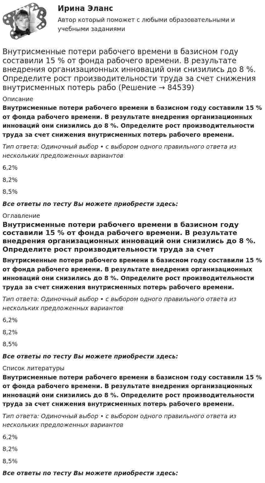      
            Описание
            Внутрисменные потери рабочего времени в базисном году составили 15 % от фонда рабочего времени. В результате внедрения организационных инноваций они снизились до 8 %. Определите рост производительности труда за счет снижения внутрисменных потерь рабочего времени.Тип ответа: Одиночный выбор • с выбором одного правильного ответа из нескольких предложенных вариантов6,2%8,2%8,5%Все ответы по тесту Вы можете приобрести здесь:  
            Оглавление
            Внутрисменные потери рабочего времени в базисном году составили 15 % от фонда рабочего времени. В результате внедрения организационных инноваций они снизились до 8 %. Определите рост производительности труда за счет снижения внутрисменных потерь рабочего времени.Тип ответа: Одиночный выбор • с выбором одного правильного ответа из нескольких предложенных вариантов6,2%8,2%8,5%Все ответы по тесту Вы можете приобрести здесь:  
            Список литературы
            Внутрисменные потери рабочего времени в базисном году составили 15 % от фонда рабочего времени. В результате внедрения организационных инноваций они снизились до 8 %. Определите рост производительности труда за счет снижения внутрисменных потерь рабочего времени.Тип ответа: Одиночный выбор • с выбором одного правильного ответа из нескольких предложенных вариантов6,2%8,2%8,5%Все ответы по тесту Вы можете приобрести здесь:  
            
            
            Внутри промышленных зданий на сетях производственной канализации возможно устройство смотровых колодцев, причём: ТулГУВнутрисменные потери рабочего времени в базисном году составили 15 % от фонда рабочего времени. В результате внедрения организационных инноваций они снизились до 8 %. Определите рост производительности труда за счет снижения внутрисменных потерь рабоВнутри стекла (e = 7) напряжённость электрического поля равна E = 1,5 кВ/м. Найти объёмную плотность энергии электрического поля w (в мкДж/м3).Внутри сферы диаметром 20 см находится кислород при температуре 17 С. Определить давление газа и число молекул в 1 см3 , если длина свободного пробега молекул равна диаметру сосуда (молекулы не испытывают соударений между собой).Внутри сферы радиусом 2 м расположен точечный заряд 0,5 Кл. Чему равен поток вектора напряженности поля через поверхность сферы.Внутрифирменное планирование ММУ 2023г.Внутрифирменный анализ финансового состояния предприятияВнутренняя резьба изображена на рисунке ТулГУВнутренняя среда фирмы и ее основные элементыВнутренняя устойчивость предприятия - это ...Внутренняя энергия 1,0 моля некоторого двухатомного газа равна U = 3,01 Дж. Определить среднюю кинетическую энергию вращательного движения одной молекулы этого газа. Газ считать идеальным.Внутригрупповой фаворитизм и аутгрупповая враждебность являются:Внутри канала сбыта бытовых стиральных машин установлены следующие фиксированные претензии на прибыль со стороны участников канала товародвижения, в зависимости от цены по которой они продают свой товар:Внутримышечная инъекция [Ответы]
