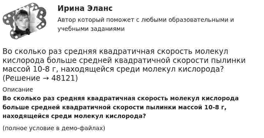     
            Описание
            Во сколько раз средняя квадратичная скорость молекул кислорода больше средней квадратичной скорости пылинки массой 10-8 г, находящейся среди молекул кислорода?(полное условие в демо-файлах)  
            
            
            Во сколько раз средняя квадратичная скорость молекул водорода больше скорости молекул кислорода при той же температуре?Во сколько раз средняя квадратичная скорость молекул кислорода больше средней квадратичной скорости пылинки массой 10-8 г, находящейся среди молекул кислорода?Во сколько раз средняя плотность rз земного вещества отличается от средней плотности rл лунного? Принять, что радиус Земли в n = 3,66 раза больше радиуса Луны, а ускорение свободного падения на поверхности Земли в k = 6,1Во сколько раз средняя плотность земного вещества отличается от средней плотности лунного? Принять, что радиус Rз Земли в 390 раз больше радиуса Rл Луны и вес тела на Луне в 6 раз меньше веса тела на Земле.Во сколько раз средняя плотность земного вещества отличается от средней плотности лунного? Принять, что радиус RЗ Земли в 3,90 раз больше радиуса RЛ Луны и вес тела на Луне в 6 раз меньше веса тела на Земле.Во сколько раз увеличивается длина звуковой волны при переходе из воздуха в жидкость, если скорость распространения звука в воздухе Vзв = 340 м/с, а в жидкости Vж = 1360 м/с?Во сколько раз увеличится коэффициент полезного действия h цикла Карно при повышении температуры нагревателя от T`1 = 380 К до T``1 = 560 К? Температура охладителя T2 = 280 К.Во сколько раз коэффициент диффузии молекул водорода больше коэффициен-та диффузии молекул азота? Температура и давление газов одинаковые.Во сколько раз необходимо увеличить объём 10 г водорода, чтобы при изотермическом расширении его энтропия увеличилась на 57,6 Дж/К?Во сколько раз ослабляется свет, проходя через 2 николя, плоскости поляризации которых составляют угол 30 град., если в каждом из николей в отдельности теряется 10 % падающего света? Сделайте чертеж.Во сколько раз плотность r1 воздуха, заполняющего помещение зимой (t1 = 7 °C), больше его плотности r2 летом (t2 = 37 °C)? Давление газа считать постоянным.Во сколько раз релятивистская масса m электрона, обладающего кинетической энергией T = 1,53 МэВ, больше массы покоя m0?Во сколько раз сила гравитационного притяжения между двумя протонами меньше силы их кулоновского отталкивания? Заряд протона равен по модулю заряду электрона, масса протона 1,6*10-27 кг.Во сколько раз следует увеличить изотермически объём идеального газа в количестве v = 4 моля, чтобы его энтропия испытала приращение DS = 23 Дж/К?