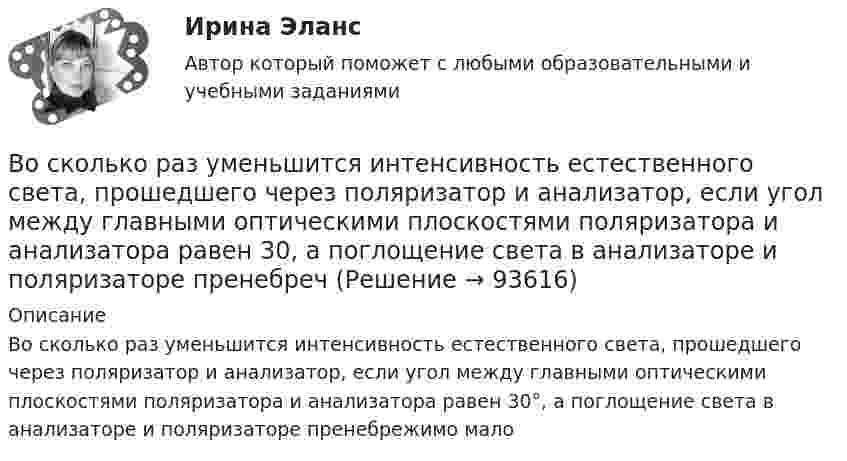      
            Описание
            Во сколько раз уменьшится интенсивность естественного света, прошедшего через поляризатор и анализатор, если угол между главными оптическими плоскостями поляризатора и анализатора равен 30°, а поглощение света в анализаторе и поляризаторе пренебрежимо мало   
            
            
            Во сколько раз уменьшится активность препарата 89Ас225 через время t = 30 суток?Во сколько раз уменьшится интенсивность естественного света, прошедшего через поляризатор и анализатор, если угол между главными  оптическими плоскостями поляризатора и анализатора равен 30, а  поглощение света в анализаторе и поляризаторе пренебречВо сколько раз уменьшится коэффициент пульсации на первой гармонике, если схему выпрямления заменить с 3-х фазной на12-и фазную: Выберите один ответ: a.47,7 b.11,7 c.9,9 d.4,4 e.17,9Во сколько раз уменьшится полная энергия колебаний секундного маятника за 5 мин, если логарифмический декремент затухания 0,031?Во сколько раз уменьшится разность потенциалов на обкладках конденсатора за один период колебаний в контуре, если L=40 мкГн, С=180 пФ и R=60 Ом?Во сколько раз уменьшится разность потенциалов на обкладках конденсатора за один период колебаний в контуре, если L=40 мкГн, С=180 пФ и R=60 Ом?  Ответ дайте с точностью до двух цифр после десятичной точки.Во сколько раз уменьшится сила притяжения к Земле космического корабля при его удалении от поверхности Земли на расстояние, равное пяти радиусам Земли?Во сколько раз увеличится объем водорода, содержащий количество вещества  = 0,4 моль при изотермическом расширении, если при этом газ получит количество теплоты Q = 800 Дж? Температура водорода T = 300 К.Во сколько раз увеличится объем водорода, содержащий количество вещества 0,4 моль при изотермическом расширении, если при этом газ получит теплоту Q =800 Дж? Температура водорода T=300 К.Во сколько раз увеличится объём водорода, содержащий количество вещества v = 0,4 моль, при изотермическом расширении, если при этом газ получит количество теплоты Q = 800 Дж? Температура водорода T = 300 К.Во сколько раз увеличится радиус орбиты электрона у атома водорода, находящегося в основном состоянии, при возбуждении его фотоном энергией 12,09 эВ?Во сколько раз увеличится радиус траектории движения заряженной частицы, движущейся в однородном магнитном поле перпендикулярно вектору индукции, при  увеличении энергии частицы в 4 раза. Масса частицы не изменяетсяВо сколько раз увеличится расстояние между соседними интерференционными полосами на экране в опыте Юнга, если зеленый светофильтр (л1 = 5*10^-5 см) заменить на красный (л2 = 7*10^-5 см). Будет ли расстояние между светлыми и темными полосамиВо сколько раз угловая скорость секундной стрелки часов больше угловой скорости часовой стрелки?