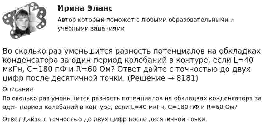     
          Описание
          Во сколько раз уменьшится разность потенциалов на обкладках конденсатора за один период колебаний в контуре, если L=40 мкГн, С=180 пФ и R=60 Ом?Ответ дайте с точностью до двух цифр после десятичной точки.  
            
            
            Во сколько раз уменьшится разность потенциалов на обкладках конденсатора за один период колебаний в контуре, если L=40 мкГн, С=180 пФ и R=60 Ом?Во сколько раз уменьшится разность потенциалов на обкладках конденсатора за один период колебаний в контуре, если L=40 мкГн, С=180 пФ и R=60 Ом?  Ответ дайте с точностью до двух цифр после десятичной точки.Во сколько раз уменьшится сила притяжения к Земле космического корабля при его удалении от поверхности Земли на расстояние, равное пяти радиусам Земли?Во сколько раз число свободных электронов, приходящихся на один атом металла при Т = 0, больше в алюминии, чем в меди, если уровни Ферми соответственно равны f,1 = 11,7 эВ, f,2 = 7,0 эВ?Во сколько раз число свободных электронов, приходящихся на один атом металла при Т = 0, больше в алюминии, чем в меди, если уровни Ферми соответственно равны f,1 = 11,7 эВ, f,2 = 7,0 эВ?В основе каких языков программирования лежат современные логические теории?В основе конфликта всегда лежат …Во сколько раз увеличится радиус траектории движения заряженной частицы, движущейся в однородном магнитном поле перпендикулярно вектору индукции, при  увеличении энергии частицы в 4 раза. Масса частицы не изменяетсяВо сколько раз увеличится расстояние между соседними интерференционными полосами на экране в опыте Юнга, если зеленый светофильтр (л1 = 5*10^-5 см) заменить на красный (л2 = 7*10^-5 см). Будет ли расстояние между светлыми и темными полосамиВо сколько раз угловая скорость секундной стрелки часов больше угловой скорости часовой стрелки?Во сколько раз уменьшится активность изотопа EMBED 15P32 через время t = 20 сут?Во сколько раз уменьшится активность препарата 89Ас225 через время t = 30 суток?Во сколько раз уменьшится интенсивность естественного света, прошедшего через поляризатор и анализатор, если угол между главными  оптическими плоскостями поляризатора и анализатора равен 30, а  поглощение света в анализаторе и поляризаторе пренебречВо сколько раз уменьшится коэффициент пульсации на первой гармонике, если схему выпрямления заменить с 3-х фазной на12-и фазную: Выберите один ответ: a.47,7 b.11,7 c.9,9 d.4,4 e.17,9