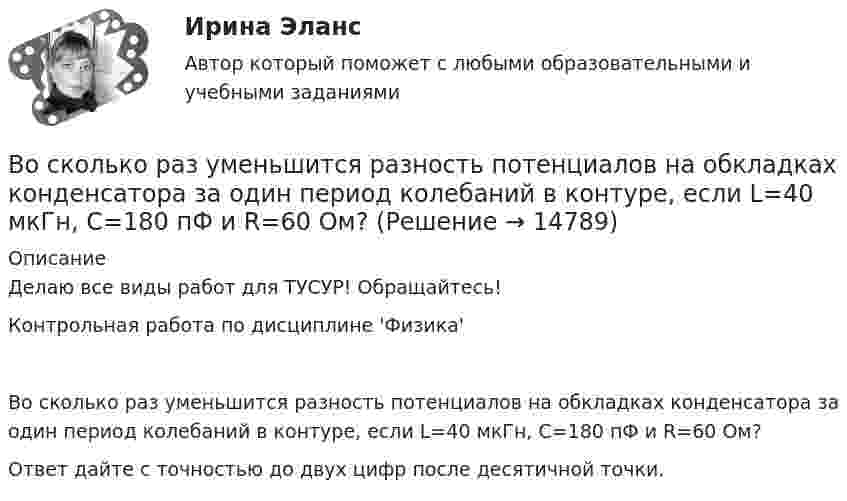     
          Описание
          Делаю все виды работ для ТУСУР! Обращайтесь!Контрольная работа по дисциплине 'Физика'Во сколько раз уменьшится разность потенциалов на обкладках конденсатора за один период колебаний в контуре, если L=40 мкГн, С=180 пФ и R=60 Ом?Ответ дайте с точностью до двух цифр после десятичной точки.  
            
            
            Во сколько раз уменьшится полная энергия колебаний секундного маятника за 5 мин, если логарифмический декремент затухания 0,031?Во сколько раз уменьшится разность потенциалов на обкладках конденсатора за один период колебаний в контуре, если L=40 мкГн, С=180 пФ и R=60 Ом?Во сколько раз уменьшится разность потенциалов на обкладках конденсатора за один период колебаний в контуре, если L=40 мкГн, С=180 пФ и R=60 Ом?  Ответ дайте с точностью до двух цифр после десятичной точки.Во сколько раз уменьшится сила притяжения к Земле космического корабля при его удалении от поверхности Земли на расстояние, равное пяти радиусам Земли?Во сколько раз число свободных электронов, приходящихся на один атом металла при Т = 0, больше в алюминии, чем в меди, если уровни Ферми соответственно равны f,1 = 11,7 эВ, f,2 = 7,0 эВ?Во сколько раз число свободных электронов, приходящихся на один атом металла при Т = 0, больше в алюминии, чем в меди, если уровни Ферми соответственно равны f,1 = 11,7 эВ, f,2 = 7,0 эВ?В основе каких языков программирования лежат современные логические теории?Во сколько раз увеличится радиус орбиты электрона у атома водорода, находящегося в основном состоянии, при возбуждении его фотоном энергией 12,09 эВ?Во сколько раз увеличится радиус траектории движения заряженной частицы, движущейся в однородном магнитном поле перпендикулярно вектору индукции, при  увеличении энергии частицы в 4 раза. Масса частицы не изменяетсяВо сколько раз увеличится расстояние между соседними интерференционными полосами на экране в опыте Юнга, если зеленый светофильтр (л1 = 5*10^-5 см) заменить на красный (л2 = 7*10^-5 см). Будет ли расстояние между светлыми и темными полосамиВо сколько раз угловая скорость секундной стрелки часов больше угловой скорости часовой стрелки?Во сколько раз уменьшится активность изотопа EMBED 15P32 через время t = 20 сут?Во сколько раз уменьшится активность препарата 89Ас225 через время t = 30 суток?Во сколько раз уменьшится интенсивность естественного света, прошедшего через поляризатор и анализатор, если угол между главными  оптическими плоскостями поляризатора и анализатора равен 30, а  поглощение света в анализаторе и поляризаторе пренебреч