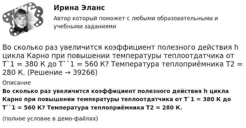     
          Описание
          Во сколько раз увеличится коэффициент полезного действия h цикла Карно при повышении температуры теплоотдатчика от T`1 = 380 К до T``1 = 560 К? Температура теплоприёмника T2 = 280 К.(полное условие в демо-файлах)  
            
            
            Во сколько раз увеличится коэффициент полезного действия h цикла Карно при повышении температуры теплоотдатчика от T1 = 380 К до T`1 = 560 К? T2 = 280 К.Во сколько раз увеличится коэффициент полезного действия h цикла Карно при повышении температуры теплоотдатчика от T`1 = 380 К до T``1 = 560 К? Температура теплоприёмника T2 = 280 К.Во сколько раз увеличится коэффициент полезного действия  цикла Карно при повышении температуры теплоотдатчика от T1 = 380 К до = 560 К? Температура теплоприемника T2 = 280 К.Во сколько раз увеличится объём 1 моля водорода при изотермическом расширении при температуре 27 °C, если при этом была затрачена теплота 4 кДж?Во сколько раз увеличится объем 2 молей водорода при изотермическом расширении при температуре 27 С, если при этом была затрачена теплота 8 кДж?Во сколько раз увеличится объём 2 молей кислорода при изотермическом расширении при температуре 300 К, если при этом газу сообщили 4 кДж теплоты?Во сколько раз увеличится объём 2 моль водорода при изотермическом расширении при температуре 27 °C, если при этом была затрачена теплота 8 кДж?Во сколько раз средняя квадратичная скорость молекул водорода больше скорости молекул кислорода при той же температуре?Во сколько раз средняя квадратичная скорость молекул кислорода больше средней квадратичной скорости пылинки массой 10-8 г, находящейся среди молекул кислорода?Во сколько раз средняя плотность rз земного вещества отличается от средней плотности rл лунного? Принять, что радиус Земли в n = 3,66 раза больше радиуса Луны, а ускорение свободного падения на поверхности Земли в k = 6,1Во сколько раз средняя плотность земного вещества отличается от средней плотности лунного? Принять, что радиус Rз Земли в 390 раз больше радиуса Rл Луны и вес тела на Луне в 6 раз меньше веса тела на Земле.Во сколько раз средняя плотность земного вещества отличается от средней плотности лунного? Принять, что радиус RЗ Земли в 3,90 раз больше радиуса RЛ Луны и вес тела на Луне в 6 раз меньше веса тела на Земле.Во сколько раз увеличивается длина звуковой волны при переходе из воздуха в жидкость, если скорость распространения звука в воздухе Vзв = 340 м/с, а в жидкости Vж = 1360 м/с?Во сколько раз увеличится коэффициент полезного действия h цикла Карно при повышении температуры нагревателя от T`1 = 380 К до T``1 = 560 К? Температура охладителя T2 = 280 К.