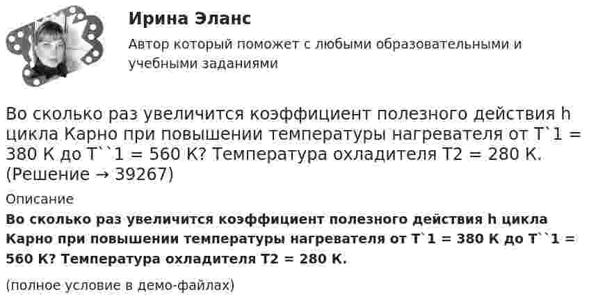     
          Описание
          Во сколько раз увеличится коэффициент полезного действия h цикла Карно при повышении температуры нагревателя от T`1 = 380 К до T``1 = 560 К? Температура охладителя T2 = 280 К.(полное условие в демо-файлах)  
            
            
            Во сколько раз увеличивается длина звуковой волны при переходе из воздуха в жидкость, если скорость распространения звука в воздухе Vзв = 340 м/с, а в жидкости Vж = 1360 м/с?Во сколько раз увеличится коэффициент полезного действия h цикла Карно при повышении температуры нагревателя от T`1 = 380 К до T``1 = 560 К? Температура охладителя T2 = 280 К.Во сколько раз увеличится коэффициент полезного действия h цикла Карно при повышении температуры теплоотдатчика от T1 = 340 К до T`1 = 520 К? Температура теплоприёмника T2 = 290 К.Во сколько раз увеличится коэффициент полезного действия h цикла Карно при повышении температуры теплоотдатчика от T1 = 380 К до T`1 = 560 К? T2 = 280 К.Во сколько раз увеличится коэффициент полезного действия h цикла Карно при повышении температуры теплоотдатчика от T`1 = 380 К до T``1 = 560 К? Температура теплоприёмника T2 = 280 К.Во сколько раз увеличится коэффициент полезного действия  цикла Карно при повышении температуры теплоотдатчика от T1 = 380 К до = 560 К? Температура теплоприемника T2 = 280 К.Во сколько раз увеличится объём 1 моля водорода при изотермическом расширении при температуре 27 °C, если при этом была затрачена теплота 4 кДж?Во сколько раз сила гравитационного притяжения между двумя протонами меньше силы их кулоновского отталкивания? Заряд протона равен по модулю заряду электрона, масса протона 1,6*10-27 кг.Во сколько раз следует увеличить изотермически объём идеального газа в количестве v = 4 моля, чтобы его энтропия испытала приращение DS = 23 Дж/К?Во сколько раз снижается эксплуатационный срок электроизоляционных материалов при превышении допустимой температуры на10 °С? Выберите один ответ: a.в 1,5 раза; b.в 4 раза; c.в 3 раза; d.в 6 раз; e.в 2 раза.Во сколько раз средняя квадратичная скорость молекул водорода больше скорости молекул кислорода при той же температуре?Во сколько раз средняя квадратичная скорость молекул кислорода больше средней квадратичной скорости пылинки массой 10-8 г, находящейся среди молекул кислорода?Во сколько раз средняя плотность rз земного вещества отличается от средней плотности rл лунного? Принять, что радиус Земли в n = 3,66 раза больше радиуса Луны, а ускорение свободного падения на поверхности Земли в k = 6,1Во сколько раз средняя плотность земного вещества отличается от средней плотности лунного? Принять, что радиус Rз Земли в 390 раз больше радиуса Rл Луны и вес тела на Луне в 6 раз меньше веса тела на Земле.