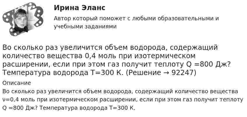      
            Описание
            Во сколько раз увеличится объем водорода, содержащий количество вещества ν=0,4 моль при изотермическом расширении, если при этом газ получит теплоту Q =800 Дж? Температура водорода T=300 К.   
            
            
            Во сколько раз увеличится объем водорода, содержащий количество вещества  = 0,4 моль при изотермическом расширении, если при этом газ получит количество теплоты Q = 800 Дж? Температура водорода T = 300 К.Во сколько раз увеличится объем водорода, содержащий количество вещества 0,4 моль при изотермическом расширении, если при этом газ получит теплоту Q =800 Дж? Температура водорода T=300 К.Во сколько раз увеличится объём водорода, содержащий количество вещества v = 0,4 моль, при изотермическом расширении, если при этом газ получит количество теплоты Q = 800 Дж? Температура водорода T = 300 К.Во сколько раз увеличится радиус орбиты электрона у атома водорода, находящегося в основном состоянии, при возбуждении его фотоном энергией 12,09 эВ?Во сколько раз увеличится радиус траектории движения заряженной частицы, движущейся в однородном магнитном поле перпендикулярно вектору индукции, при  увеличении энергии частицы в 4 раза. Масса частицы не изменяетсяВо сколько раз увеличится расстояние между соседними интерференционными полосами на экране в опыте Юнга, если зеленый светофильтр (л1 = 5*10^-5 см) заменить на красный (л2 = 7*10^-5 см). Будет ли расстояние между светлыми и темными полосамиВо сколько раз угловая скорость секундной стрелки часов больше угловой скорости часовой стрелки?Во сколько раз увеличится коэффициент полезного действия h цикла Карно при повышении температуры теплоотдатчика от T1 = 380 К до T`1 = 560 К? T2 = 280 К.Во сколько раз увеличится коэффициент полезного действия h цикла Карно при повышении температуры теплоотдатчика от T`1 = 380 К до T``1 = 560 К? Температура теплоприёмника T2 = 280 К.Во сколько раз увеличится коэффициент полезного действия  цикла Карно при повышении температуры теплоотдатчика от T1 = 380 К до = 560 К? Температура теплоприемника T2 = 280 К.Во сколько раз увеличится объём 1 моля водорода при изотермическом расширении при температуре 27 °C, если при этом была затрачена теплота 4 кДж?Во сколько раз увеличится объем 2 молей водорода при изотермическом расширении при температуре 27 С, если при этом была затрачена теплота 8 кДж?Во сколько раз увеличится объём 2 молей кислорода при изотермическом расширении при температуре 300 К, если при этом газу сообщили 4 кДж теплоты?Во сколько раз увеличится объём 2 моль водорода при изотермическом расширении при температуре 27 °C, если при этом была затрачена теплота 8 кДж?