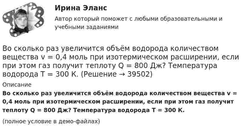     
          Описание
          Во сколько раз увеличится объём водорода количеством вещества v = 0,4 моль при изотермическом расширении, если при этом газ получит теплоту Q = 800 Дж? Температура водорода T = 300 К.(полное условие в демо-файлах)  
            
            
            Во сколько раз увеличится объём 2 моль водорода при изотермическом расширении при температуре 27 °C, если при этом была затрачена теплота 8 кДж?Во сколько раз увеличится объём водорода количеством вещества v = 0,4 моль при изотермическом расширении, если при этом газ получит теплоту Q = 800 Дж? Температура водорода T = 300 К.Во сколько раз увеличится объем водорода, содержащий количество вещества  = 0,4 моль при изотермическом расширении, если при этом газ получит количество теплоты Q = 800 Дж? Температура водорода T = 300 К.Во сколько раз увеличится объем водорода, содержащий количество вещества 0,4 моль при изотермическом расширении, если при этом газ получит теплоту Q =800 Дж? Температура водорода T=300 К.Во сколько раз увеличится объём водорода, содержащий количество вещества v = 0,4 моль, при изотермическом расширении, если при этом газ получит количество теплоты Q = 800 Дж? Температура водорода T = 300 К.Во сколько раз увеличится радиус орбиты электрона у атома водорода, находящегося в основном состоянии, при возбуждении его фотоном энергией 12,09 эВ?Во сколько раз увеличится радиус траектории движения заряженной частицы, движущейся в однородном магнитном поле перпендикулярно вектору индукции, при  увеличении энергии частицы в 4 раза. Масса частицы не изменяетсяВо сколько раз увеличится коэффициент полезного действия h цикла Карно при повышении температуры нагревателя от T`1 = 380 К до T``1 = 560 К? Температура охладителя T2 = 280 К.Во сколько раз увеличится коэффициент полезного действия h цикла Карно при повышении температуры теплоотдатчика от T1 = 340 К до T`1 = 520 К? Температура теплоприёмника T2 = 290 К.Во сколько раз увеличится коэффициент полезного действия h цикла Карно при повышении температуры теплоотдатчика от T1 = 380 К до T`1 = 560 К? T2 = 280 К.Во сколько раз увеличится коэффициент полезного действия h цикла Карно при повышении температуры теплоотдатчика от T`1 = 380 К до T``1 = 560 К? Температура теплоприёмника T2 = 280 К.Во сколько раз увеличится коэффициент полезного действия  цикла Карно при повышении температуры теплоотдатчика от T1 = 380 К до = 560 К? Температура теплоприемника T2 = 280 К.Во сколько раз увеличится объём 1 моля водорода при изотермическом расширении при температуре 27 °C, если при этом была затрачена теплота 4 кДж?Во сколько раз увеличится объем 2 молей водорода при изотермическом расширении при температуре 27 С, если при этом была затрачена теплота 8 кДж?