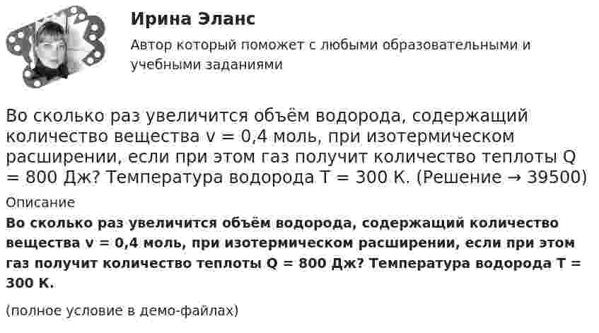     
          Описание
          Во сколько раз увеличится объём водорода, содержащий количество вещества v = 0,4 моль, при изотермическом расширении, если при этом газ получит количество теплоты Q = 800 Дж? Температура водорода T = 300 К.(полное условие в демо-файлах)  
            
            
            Во сколько раз увеличится объем водорода, содержащий количество вещества 0,4 моль при изотермическом расширении, если при этом газ получит теплоту Q =800 Дж? Температура водорода T=300 К.Во сколько раз увеличится объём водорода, содержащий количество вещества v = 0,4 моль, при изотермическом расширении, если при этом газ получит количество теплоты Q = 800 Дж? Температура водорода T = 300 К.Во сколько раз увеличится радиус орбиты электрона у атома водорода, находящегося в основном состоянии, при возбуждении его фотоном энергией 12,09 эВ?Во сколько раз увеличится радиус траектории движения заряженной частицы, движущейся в однородном магнитном поле перпендикулярно вектору индукции, при  увеличении энергии частицы в 4 раза. Масса частицы не изменяетсяВо сколько раз увеличится расстояние между соседними интерференционными полосами на экране в опыте Юнга, если зеленый светофильтр (л1 = 5*10^-5 см) заменить на красный (л2 = 7*10^-5 см). Будет ли расстояние между светлыми и темными полосамиВо сколько раз угловая скорость секундной стрелки часов больше угловой скорости часовой стрелки?Во сколько раз уменьшится активность изотопа EMBED 15P32 через время t = 20 сут?Во сколько раз увеличится коэффициент полезного действия h цикла Карно при повышении температуры теплоотдатчика от T`1 = 380 К до T``1 = 560 К? Температура теплоприёмника T2 = 280 К.Во сколько раз увеличится коэффициент полезного действия  цикла Карно при повышении температуры теплоотдатчика от T1 = 380 К до = 560 К? Температура теплоприемника T2 = 280 К.Во сколько раз увеличится объём 1 моля водорода при изотермическом расширении при температуре 27 °C, если при этом была затрачена теплота 4 кДж?Во сколько раз увеличится объем 2 молей водорода при изотермическом расширении при температуре 27 С, если при этом была затрачена теплота 8 кДж?Во сколько раз увеличится объём 2 молей кислорода при изотермическом расширении при температуре 300 К, если при этом газу сообщили 4 кДж теплоты?Во сколько раз увеличится объём 2 моль водорода при изотермическом расширении при температуре 27 °C, если при этом была затрачена теплота 8 кДж?Во сколько раз увеличится объём водорода количеством вещества v = 0,4 моль при изотермическом расширении, если при этом газ получит теплоту Q = 800 Дж? Температура водорода T = 300 К.