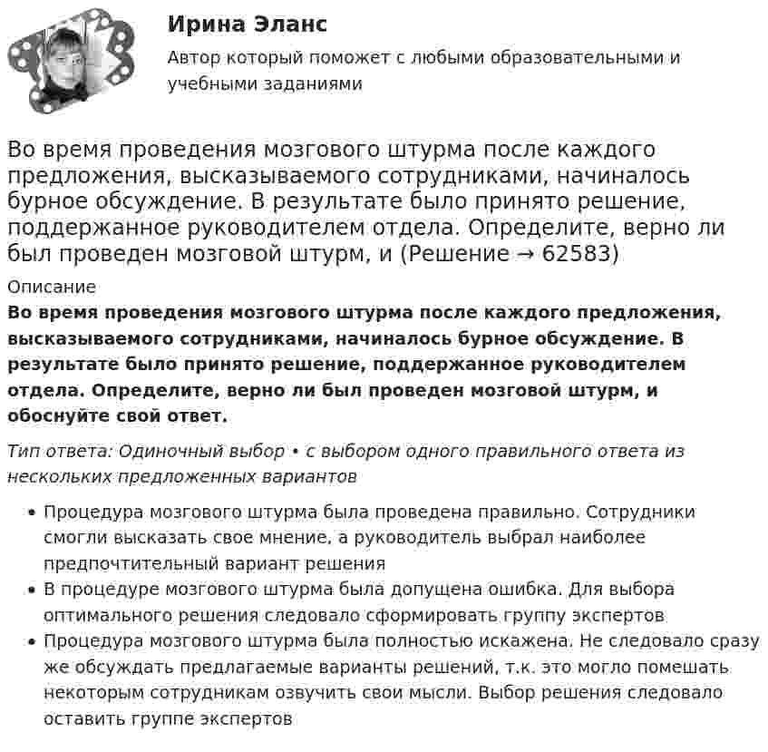     
            Описание
            Во время проведения мозгового штурма после каждого предложения, высказываемого сотрудниками, начиналось бурное обсуждение. В результате было принято решение, поддержанное руководителем отдела. Определите, верно ли был проведен мозговой штурм, и обоснуйте свой ответ.Тип ответа: Одиночный выбор • с выбором одного правильного ответа из нескольких предложенных вариантовПроцедура мозгового штурма была проведена правильно. Сотрудники смогли высказать свое мнение, а руководитель выбрал наиболее предпочтительный вариант решенияВ процедуре мозгового штурма была допущена ошибка. Для выбора оптимального решения следовало сформировать группу экспертовПроцедура мозгового штурма была полностью искажена. Не следовало сразу же обсуждать предлагаемые варианты решений, т.к. это могло помешать некоторым сотрудникам озвучить свои мысли. Выбор решения следовало оставить группе экспертов   
            
            
            Во время исполнительных действий по передаче определенных вещей бывшему супругу Равина незаметно спрятала часть ценных вещей в шкатулку, а ключ от него положила в карман.Во время проведения мозгового штурма после каждого предложения, высказываемого сотрудниками, начиналось бурное обсуждение. В результате было принято решение, поддержанное руководителем отдела. Определите, верно ли был проведен мозговой штурм, и Во время работы трансформатора в электроустановке он постепенно теряет свои первоначальные свойства, и без соответствующего обслуживания просто выйдет из строя. Это происходит от постоянного негативного влияния электродинамических, термических и механических нагрузок.Во время экономического кризиса происходит ...Вода из водяной рубашки двигателя внутреннего сгорания выходит нагретой до температуры t1 = 95 °C. Она поступает в радиатор, где охлаждается до температуры t2 = 75 °C. Производительность насоса, который перекачивает воду,Вода массой m=20 г находиться при температуре T=273 К в теплоизолированном цилиндре под невесомым поршнем, площадь которого S=410 см^2. Внешнее давление нормальное. Пренебрегая теплоемкостью цилиндра, найти, на какую высоту поднимется поршень, если вВода массой m = 80 г, находящаяся при температуре t1 = 0 °C, нагревается и обращается в пар при температуре t2 = 100 °C. Определить изменение энтропии ∆S при этом процессе. Удельная теплоёмкость воды c = 4,19 кДж/(моль∙К)Во время Великой Отечественной войны на одном из участков фронта советские бойцы увидели, как наш бомбардировщик совершил вынужденную посадку. Когда к нему подбежали, все члены экипажа самолета лежали без признаков жизни. Окровавленный летчик сиделВо время вооруженного конфликта между государствами «Б» и «В», которые являются участниками Женевских конвенций 1949 г. и Дополнительных протоколов I и II 1977 г., делегат Международного Комитета Красного Креста приглашен в министерство иностранныхВо время вооруженного конфликта между государствами «Б» и «В», которые являются участниками Женевских конвенций 1949 г. и Дополнительных протоколов I и II 1977 г., делегат Международного Комитета Красного Креста приглашен в министерство иностранныхВо время вооруженного конфликта между двумя государствами, являющимися участниками Женевских конвенций, одна женщина обратилась в местную администрацию Красного Креста Во время группового тестирования необходимоВо время игры в городки бита массой 1,3 кг и длиной 1 м была брошена горизонтально на высоте 1,6 м от земли со скоростью  = 7 м/с. В полёте бита вращалась относительно оси, перпендикулярной бите и проходящей через её середину вертикально Во время игры в городки бита массой 1,3 кг и длиной 1 м была брошена горизонтально на высоте 1,6 м от земли со скоростью  = 7 м/с. В полёте бита вращалась относительно оси, перпендикулярной бите и проходящей через её середину вертикально 