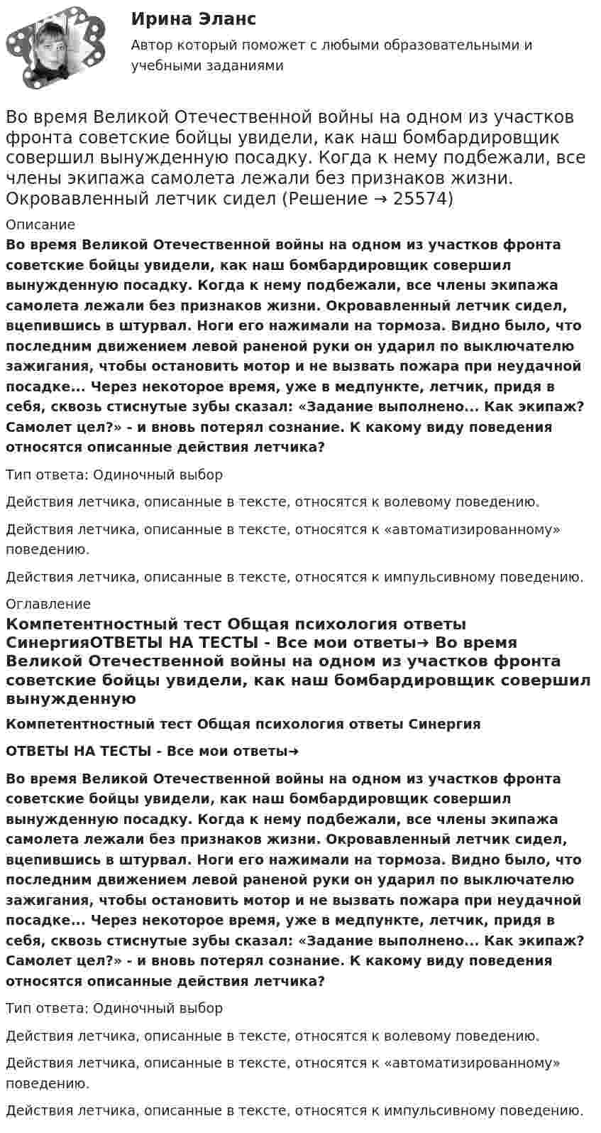      
          Описание
          Во время Великой Отечественной войны на одном из участков фронта советские бойцы увидели, как наш бомбардировщик совершил вынужденную посадку. Когда к нему подбежали, все члены экипажа самолета лежали без признаков жизни. Окровавленный летчик сидел, вцепившись в штурвал. Ноги его нажимали на тормоза. Видно было, что последним движением левой раненой руки он ударил по выключателю зажигания, чтобы остановить мотор и не вызвать пожара при неудачной посадке... Через некоторое время, уже в медпункте, летчик, придя в себя, сквозь стиснутые зубы сказал: «Задание выполнено... Как экипаж? Самолет цел?» - и вновь потерял сознание. К какому виду поведения относятся описанные действия летчика?Тип ответа: Одиночный выбор	Действия летчика, описанные в тексте, относятся к волевому поведению.	Действия летчика, описанные в тексте, относятся к «автоматизированному» поведению.	Действия летчика, описанные в тексте, относятся к импульсивному поведению. 
          Оглавление
          Компетентностный тест Общая психология ответы СинергияОТВЕТЫ НА ТЕСТЫ - Все мои ответы➜ Во время Великой Отечественной войны на одном из участков фронта советские бойцы увидели, как наш бомбардировщик совершил вынужденную посадку. Когда к нему подбежали, все члены экипажа самолета лежали без признаков жизни. Окровавленный летчик сидел, вцепившись в штурвал. Ноги его нажимали на тормоза. Видно было, что последним движением левой раненой руки он ударил по выключателю зажигания, чтобы остановить мотор и не вызвать пожара при неудачной посадке... Через некоторое время, уже в медпункте, летчик, придя в себя, сквозь стиснутые зубы сказал: «Задание выполнено... Как экипаж? Самолет цел?» - и вновь потерял сознание. К какому виду поведения относятся описанные действия летчика?Тип ответа: Одиночный выбор	Действия летчика, описанные в тексте, относятся к волевому поведению.	Действия летчика, описанные в тексте, относятся к «автоматизированному» поведению.	Действия летчика, описанные в тексте, относятся к импульсивному поведению. 
            
            
            Во время беседы Катя С., ученица 2 «а» класса была замкнута и отвечала на вопросы неохотно. На вопрос: «Нравится ли тебе проводить время с мамой?», девочка ответила:Во время Великой Отечественной войны на одном из участков фронта советские бойцы увидели, как наш бомбардировщик совершил вынужденную посадку. Когда к нему подбежали, все члены экипажа самолета лежали без признаков жизни. Окровавленный летчик сиделВо время вооруженного конфликта между государствами «Б» и «В», которые являются участниками Женевских конвенций 1949 г. и Дополнительных протоколов I и II 1977 г., делегат Международного Комитета Красного Креста приглашен в министерство иностранныхВо время вооруженного конфликта между государствами «Б» и «В», которые являются участниками Женевских конвенций 1949 г. и Дополнительных протоколов I и II 1977 г., делегат Международного Комитета Красного Креста приглашен в министерство иностранныхВо время вооруженного конфликта между двумя государствами, являющимися участниками Женевских конвенций, одна женщина обратилась в местную администрацию Красного Креста Во время группового тестирования необходимоВо время игры в городки бита массой 1,3 кг и длиной 1 м была брошена горизонтально на высоте 1,6 м от земли со скоростью  = 7 м/с. В полёте бита вращалась относительно оси, перпендикулярной бите и проходящей через её середину вертикально В объектно-ориентированных языках программирования логика программы строится на …В объем V = 0,3 м3, содержащий m1 = 16 г кислорода, проник воздух. Найти массу m2 этого воздуха, если при t = 6 С в объёме установилось давление p = 9,3 кПа. Молярная масса воздуха 29 г/моль. Ответ укажите в граммах с точностью до целых.В объемном гидроприводе возвратно-поступательного движения заданы: диаметр гидроцилиндра D, диаметр штока d, рабочий ход штока l, скорость движения штока Vр при рабочем ходе (выходе штока из гидроцилиндра), усилие на штоке P. В обычном цементном бетоне затвердевшее вяжущее вещество составляет около:В обязательный состав комиссии по расследованию несчастного случая включается...вовлеченность персонала на предприятии в процесс работыВо время анализа внешней среды компании можно использовать такие методы, как … (укажите 3 варианта ответа)