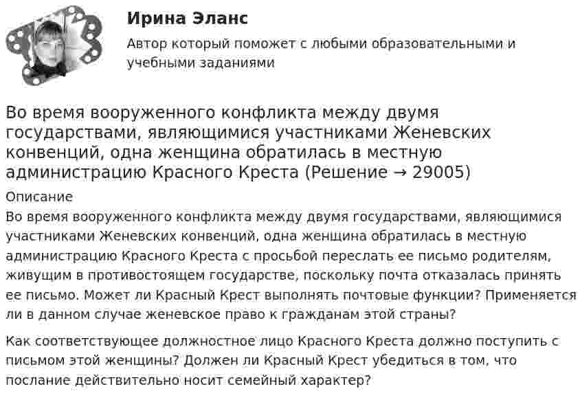      
          Описание
          	Во время вооруженного конфликта между двумя государствами, являющимися участниками Женевских конвенций, одна женщина обратилась в местную администрацию Красного Креста с просьбой переслать ее письмо родителям, живущим в противостоящем государстве, поскольку почта отказалась принять ее письмо. Может ли Красный Крест выполнять почтовые функции? Применяется ли в данном случае женевское право к гражданам этой страны? 	Как соответствующее должностное лицо Красного Креста должно поступить с письмом этой женщины? Должен ли Красный Крест убедиться в том, что послание действительно носит семейный характер?  
            
            
            Во время вооруженного конфликта между государствами «Б» и «В», которые являются участниками Женевских конвенций 1949 г. и Дополнительных протоколов I и II 1977 г., делегат Международного Комитета Красного Креста приглашен в министерство иностранныхВо время вооруженного конфликта между двумя государствами, являющимися участниками Женевских конвенций, одна женщина обратилась в местную администрацию Красного Креста Во время группового тестирования необходимоВо время игры в городки бита массой 1,3 кг и длиной 1 м была брошена горизонтально на высоте 1,6 м от земли со скоростью  = 7 м/с. В полёте бита вращалась относительно оси, перпендикулярной бите и проходящей через её середину вертикально Во время игры в городки бита массой 1,3 кг и длиной 1 м была брошена горизонтально на высоте 1,6 м от земли со скоростью  = 7 м/с. В полёте бита вращалась относительно оси, перпендикулярной бите и проходящей через её середину вертикально Во время изобарного сжатия при начальной температуре 100 °C объём кислорода массой 10 кг уменьшился в 1,5 раза. Определить работу, совершаемую газом, количество отведённого тепла и изменение внутренней энергии.Во время исполнительных действий по передаче определенных вещей бывшему супругу Равина незаметно спрятала часть ценных вещей в шкатулку, а ключ от него положила в карман.В обычном цементном бетоне затвердевшее вяжущее вещество составляет около:В обязательный состав комиссии по расследованию несчастного случая включается...вовлеченность персонала на предприятии в процесс работыВо время анализа внешней среды компании можно использовать такие методы, как … (укажите 3 варианта ответа)Во время бартера использовалисьВо время беседы Катя С., ученица 2 «а» класса была замкнута и отвечала на вопросы неохотно. На вопрос: «Нравится ли тебе проводить время с мамой?», девочка ответила:Во время Великой Отечественной войны на одном из участков фронта советские бойцы увидели, как наш бомбардировщик совершил вынужденную посадку. Когда к нему подбежали, все члены экипажа самолета лежали без признаков жизни. Окровавленный летчик сидел