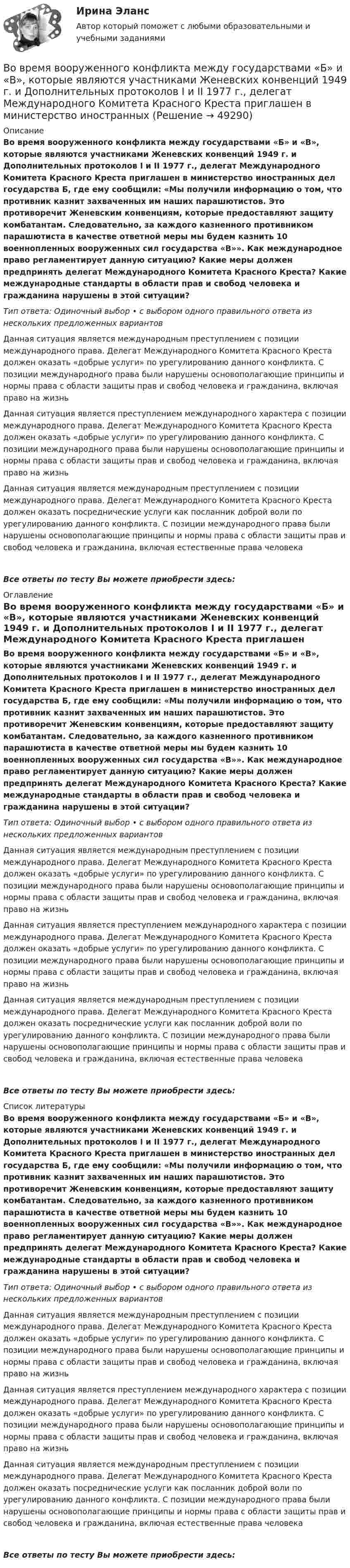      
            Описание
            Во время вооруженного конфликта между государствами «Б» и «В», которые являются участниками Женевских конвенций 1949 г. и Дополнительных протоколов I и II 1977 г., делегат Международного Комитета Красного Креста приглашен в министерство иностранных дел государства Б, где ему сообщили: «Мы получили информацию о том, что противник казнит захваченных им наших парашютистов. Это противоречит Женевским конвенциям, которые предоставляют защиту комбатантам. Следовательно, за каждого казненного противником парашютиста в качестве ответной меры мы будем казнить 10 военнопленных вооруженных сил государства «В»». Как международное право регламентирует данную ситуацию? Какие меры должен предпринять делегат Международного Комитета Красного Креста? Какие международные стандарты в области прав и свобод человека и гражданина нарушены в этой ситуации?Тип ответа: Одиночный выбор • с выбором одного правильного ответа из нескольких предложенных вариантовДанная ситуация является международным преступлением с позиции международного права. Делегат Международного Комитета Красного Креста должен оказать «добрые услуги» по урегулированию данного конфликта. С позиции международного права были нарушены основополагающие принципы и нормы права с области защиты прав и свобод человека и гражданина, включая право на жизньДанная ситуация является преступлением международного характера с позиции международного права. Делегат Международного Комитета Красного Креста должен оказать «добрые услуги» по урегулированию данного конфликта. С позиции международного права были нарушены основополагающие принципы и нормы права с области защиты прав и свобод человека и гражданина, включая право на жизньДанная ситуация является международным преступлением с позиции международного права. Делегат Международного Комитета Красного Креста должен оказать посреднические услуги как посланник доброй воли по урегулированию данного конфликта. С позиции международного права были нарушены основополагающие принципы и нормы права с области защиты прав и свобод человека и гражданина, включая естественные права человекаВсе ответы по тесту Вы можете приобрести здесь:  
            Оглавление
            Во время вооруженного конфликта между государствами «Б» и «В», которые являются участниками Женевских конвенций 1949 г. и Дополнительных протоколов I и II 1977 г., делегат Международного Комитета Красного Креста приглашен в министерство иностранных дел государства Б, где ему сообщили: «Мы получили информацию о том, что противник казнит захваченных им наших парашютистов. Это противоречит Женевским конвенциям, которые предоставляют защиту комбатантам. Следовательно, за каждого казненного противником парашютиста в качестве ответной меры мы будем казнить 10 военнопленных вооруженных сил государства «В»». Как международное право регламентирует данную ситуацию? Какие меры должен предпринять делегат Международного Комитета Красного Креста? Какие международные стандарты в области прав и свобод человека и гражданина нарушены в этой ситуации?Тип ответа: Одиночный выбор • с выбором одного правильного ответа из нескольких предложенных вариантовДанная ситуация является международным преступлением с позиции международного права. Делегат Международного Комитета Красного Креста должен оказать «добрые услуги» по урегулированию данного конфликта. С позиции международного права были нарушены основополагающие принципы и нормы права с области защиты прав и свобод человека и гражданина, включая право на жизньДанная ситуация является преступлением международного характера с позиции международного права. Делегат Международного Комитета Красного Креста должен оказать «добрые услуги» по урегулированию данного конфликта. С позиции международного права были нарушены основополагающие принципы и нормы права с области защиты прав и свобод человека и гражданина, включая право на жизньДанная ситуация является международным преступлением с позиции международного права. Делегат Международного Комитета Красного Креста должен оказать посреднические услуги как посланник доброй воли по урегулированию данного конфликта. С позиции международного права были нарушены основополагающие принципы и нормы права с области защиты прав и свобод человека и гражданина, включая естественные права человекаВсе ответы по тесту Вы можете приобрести здесь:  
            Список литературы
            Во время вооруженного конфликта между государствами «Б» и «В», которые являются участниками Женевских конвенций 1949 г. и Дополнительных протоколов I и II 1977 г., делегат Международного Комитета Красного Креста приглашен в министерство иностранных дел государства Б, где ему сообщили: «Мы получили информацию о том, что противник казнит захваченных им наших парашютистов. Это противоречит Женевским конвенциям, которые предоставляют защиту комбатантам. Следовательно, за каждого казненного противником парашютиста в качестве ответной меры мы будем казнить 10 военнопленных вооруженных сил государства «В»». Как международное право регламентирует данную ситуацию? Какие меры должен предпринять делегат Международного Комитета Красного Креста? Какие международные стандарты в области прав и свобод человека и гражданина нарушены в этой ситуации?Тип ответа: Одиночный выбор • с выбором одного правильного ответа из нескольких предложенных вариантовДанная ситуация является международным преступлением с позиции международного права. Делегат Международного Комитета Красного Креста должен оказать «добрые услуги» по урегулированию данного конфликта. С позиции международного права были нарушены основополагающие принципы и нормы права с области защиты прав и свобод человека и гражданина, включая право на жизньДанная ситуация является преступлением международного характера с позиции международного права. Делегат Международного Комитета Красного Креста должен оказать «добрые услуги» по урегулированию данного конфликта. С позиции международного права были нарушены основополагающие принципы и нормы права с области защиты прав и свобод человека и гражданина, включая право на жизньДанная ситуация является международным преступлением с позиции международного права. Делегат Международного Комитета Красного Креста должен оказать посреднические услуги как посланник доброй воли по урегулированию данного конфликта. С позиции международного права были нарушены основополагающие принципы и нормы права с области защиты прав и свобод человека и гражданина, включая естественные права человекаВсе ответы по тесту Вы можете приобрести здесь: 
            
            
            Во время вооруженного конфликта между государствами «Б» и «В», которые являются участниками Женевских конвенций 1949 г. и Дополнительных протоколов I и II 1977 г., делегат Международного Комитета Красного Креста приглашен в министерство иностранныхВо время вооруженного конфликта между государствами «Б» и «В», которые являются участниками Женевских конвенций 1949 г. и Дополнительных протоколов I и II 1977 г., делегат Международного Комитета Красного Креста приглашен в министерство иностранныхВо время вооруженного конфликта между двумя государствами, являющимися участниками Женевских конвенций, одна женщина обратилась в местную администрацию Красного Креста Во время группового тестирования необходимоВо время игры в городки бита массой 1,3 кг и длиной 1 м была брошена горизонтально на высоте 1,6 м от земли со скоростью  = 7 м/с. В полёте бита вращалась относительно оси, перпендикулярной бите и проходящей через её середину вертикально Во время игры в городки бита массой 1,3 кг и длиной 1 м была брошена горизонтально на высоте 1,6 м от земли со скоростью  = 7 м/с. В полёте бита вращалась относительно оси, перпендикулярной бите и проходящей через её середину вертикально Во время изобарного сжатия при начальной температуре 100 °C объём кислорода массой 10 кг уменьшился в 1,5 раза. Определить работу, совершаемую газом, количество отведённого тепла и изменение внутренней энергии.В объемном гидроприводе возвратно-поступательного движения заданы: диаметр гидроцилиндра D, диаметр штока d, рабочий ход штока l, скорость движения штока Vр при рабочем ходе (выходе штока из гидроцилиндра), усилие на штоке P. В обычном цементном бетоне затвердевшее вяжущее вещество составляет около:В обязательный состав комиссии по расследованию несчастного случая включается...вовлеченность персонала на предприятии в процесс работыВо время анализа внешней среды компании можно использовать такие методы, как … (укажите 3 варианта ответа)Во время бартера использовалисьВо время беседы Катя С., ученица 2 «а» класса была замкнута и отвечала на вопросы неохотно. На вопрос: «Нравится ли тебе проводить время с мамой?», девочка ответила: