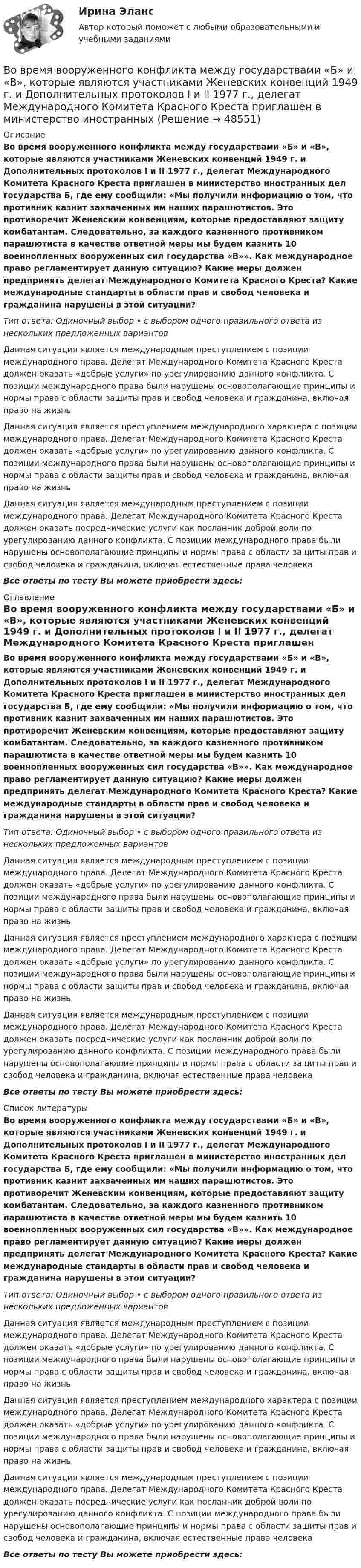      
            Описание
            Во время вооруженного конфликта между государствами «Б» и «В», которые являются участниками Женевских конвенций 1949 г. и Дополнительных протоколов I и II 1977 г., делегат Международного Комитета Красного Креста приглашен в министерство иностранных дел государства Б, где ему сообщили: «Мы получили информацию о том, что противник казнит захваченных им наших парашютистов. Это противоречит Женевским конвенциям, которые предоставляют защиту комбатантам. Следовательно, за каждого казненного противником парашютиста в качестве ответной меры мы будем казнить 10 военнопленных вооруженных сил государства «В»». Как международное право регламентирует данную ситуацию? Какие меры должен предпринять делегат Международного Комитета Красного Креста? Какие международные стандарты в области прав и свобод человека и гражданина нарушены в этой ситуации?Тип ответа: Одиночный выбор • с выбором одного правильного ответа из нескольких предложенных вариантовДанная ситуация является международным преступлением с позиции международного права. Делегат Международного Комитета Красного Креста должен оказать «добрые услуги» по урегулированию данного конфликта. С позиции международного права были нарушены основополагающие принципы и нормы права с области защиты прав и свобод человека и гражданина, включая право на жизньДанная ситуация является преступлением международного характера с позиции международного права. Делегат Международного Комитета Красного Креста должен оказать «добрые услуги» по урегулированию данного конфликта. С позиции международного права были нарушены основополагающие принципы и нормы права с области защиты прав и свобод человека и гражданина, включая право на жизньДанная ситуация является международным преступлением с позиции международного права. Делегат Международного Комитета Красного Креста должен оказать посреднические услуги как посланник доброй воли по урегулированию данного конфликта. С позиции международного права были нарушены основополагающие принципы и нормы права с области защиты прав и свобод человека и гражданина, включая естественные права человекаВсе ответы по тесту Вы можете приобрести здесь:  
            Оглавление
            Во время вооруженного конфликта между государствами «Б» и «В», которые являются участниками Женевских конвенций 1949 г. и Дополнительных протоколов I и II 1977 г., делегат Международного Комитета Красного Креста приглашен в министерство иностранных дел государства Б, где ему сообщили: «Мы получили информацию о том, что противник казнит захваченных им наших парашютистов. Это противоречит Женевским конвенциям, которые предоставляют защиту комбатантам. Следовательно, за каждого казненного противником парашютиста в качестве ответной меры мы будем казнить 10 военнопленных вооруженных сил государства «В»». Как международное право регламентирует данную ситуацию? Какие меры должен предпринять делегат Международного Комитета Красного Креста? Какие международные стандарты в области прав и свобод человека и гражданина нарушены в этой ситуации?Тип ответа: Одиночный выбор • с выбором одного правильного ответа из нескольких предложенных вариантовДанная ситуация является международным преступлением с позиции международного права. Делегат Международного Комитета Красного Креста должен оказать «добрые услуги» по урегулированию данного конфликта. С позиции международного права были нарушены основополагающие принципы и нормы права с области защиты прав и свобод человека и гражданина, включая право на жизньДанная ситуация является преступлением международного характера с позиции международного права. Делегат Международного Комитета Красного Креста должен оказать «добрые услуги» по урегулированию данного конфликта. С позиции международного права были нарушены основополагающие принципы и нормы права с области защиты прав и свобод человека и гражданина, включая право на жизньДанная ситуация является международным преступлением с позиции международного права. Делегат Международного Комитета Красного Креста должен оказать посреднические услуги как посланник доброй воли по урегулированию данного конфликта. С позиции международного права были нарушены основополагающие принципы и нормы права с области защиты прав и свобод человека и гражданина, включая естественные права человекаВсе ответы по тесту Вы можете приобрести здесь:  
            Список литературы
            Во время вооруженного конфликта между государствами «Б» и «В», которые являются участниками Женевских конвенций 1949 г. и Дополнительных протоколов I и II 1977 г., делегат Международного Комитета Красного Креста приглашен в министерство иностранных дел государства Б, где ему сообщили: «Мы получили информацию о том, что противник казнит захваченных им наших парашютистов. Это противоречит Женевским конвенциям, которые предоставляют защиту комбатантам. Следовательно, за каждого казненного противником парашютиста в качестве ответной меры мы будем казнить 10 военнопленных вооруженных сил государства «В»». Как международное право регламентирует данную ситуацию? Какие меры должен предпринять делегат Международного Комитета Красного Креста? Какие международные стандарты в области прав и свобод человека и гражданина нарушены в этой ситуации?Тип ответа: Одиночный выбор • с выбором одного правильного ответа из нескольких предложенных вариантовДанная ситуация является международным преступлением с позиции международного права. Делегат Международного Комитета Красного Креста должен оказать «добрые услуги» по урегулированию данного конфликта. С позиции международного права были нарушены основополагающие принципы и нормы права с области защиты прав и свобод человека и гражданина, включая право на жизньДанная ситуация является преступлением международного характера с позиции международного права. Делегат Международного Комитета Красного Креста должен оказать «добрые услуги» по урегулированию данного конфликта. С позиции международного права были нарушены основополагающие принципы и нормы права с области защиты прав и свобод человека и гражданина, включая право на жизньДанная ситуация является международным преступлением с позиции международного права. Делегат Международного Комитета Красного Креста должен оказать посреднические услуги как посланник доброй воли по урегулированию данного конфликта. С позиции международного права были нарушены основополагающие принципы и нормы права с области защиты прав и свобод человека и гражданина, включая естественные права человекаВсе ответы по тесту Вы можете приобрести здесь: 
            
            
            Во время Великой Отечественной войны на одном из участков фронта советские бойцы увидели, как наш бомбардировщик совершил вынужденную посадку. Когда к нему подбежали, все члены экипажа самолета лежали без признаков жизни. Окровавленный летчик сиделВо время вооруженного конфликта между государствами «Б» и «В», которые являются участниками Женевских конвенций 1949 г. и Дополнительных протоколов I и II 1977 г., делегат Международного Комитета Красного Креста приглашен в министерство иностранныхВо время вооруженного конфликта между государствами «Б» и «В», которые являются участниками Женевских конвенций 1949 г. и Дополнительных протоколов I и II 1977 г., делегат Международного Комитета Красного Креста приглашен в министерство иностранныхВо время вооруженного конфликта между двумя государствами, являющимися участниками Женевских конвенций, одна женщина обратилась в местную администрацию Красного Креста Во время группового тестирования необходимоВо время игры в городки бита массой 1,3 кг и длиной 1 м была брошена горизонтально на высоте 1,6 м от земли со скоростью  = 7 м/с. В полёте бита вращалась относительно оси, перпендикулярной бите и проходящей через её середину вертикально Во время игры в городки бита массой 1,3 кг и длиной 1 м была брошена горизонтально на высоте 1,6 м от земли со скоростью  = 7 м/с. В полёте бита вращалась относительно оси, перпендикулярной бите и проходящей через её середину вертикально В объем V = 0,3 м3, содержащий m1 = 16 г кислорода, проник воздух. Найти массу m2 этого воздуха, если при t = 6 С в объёме установилось давление p = 9,3 кПа. Молярная масса воздуха 29 г/моль. Ответ укажите в граммах с точностью до целых.В объемном гидроприводе возвратно-поступательного движения заданы: диаметр гидроцилиндра D, диаметр штока d, рабочий ход штока l, скорость движения штока Vр при рабочем ходе (выходе штока из гидроцилиндра), усилие на штоке P. В обычном цементном бетоне затвердевшее вяжущее вещество составляет около:В обязательный состав комиссии по расследованию несчастного случая включается...вовлеченность персонала на предприятии в процесс работыВо время анализа внешней среды компании можно использовать такие методы, как … (укажите 3 варианта ответа)Во время бартера использовались