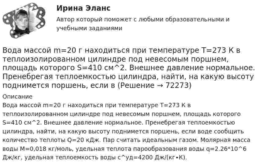      
            Описание
            Вода массой m=20 г находиться при температуре T=273 К в теплоизолированном цилиндре под невесомым поршнем, площадь которого S=410 см^2. Внешнее давление нормальное. Пренебрегая теплоемкостью цилиндра, найти, на какую высоту поднимется поршень, если воде сообщить количество теплоты Q=20 кДж. Пар считать идеальным газом. Молярная масса воды M=0,018 кг/моль, удельная теплота парообразования воды q=2.26*10^6 Дж/кг, удельная теплоемкость воды c^уд=4200 Дж/(кг∙К).   
            
            
            Вода из водяной рубашки двигателя внутреннего сгорания выходит нагретой до температуры t1 = 95 °C. Она поступает в радиатор, где охлаждается до температуры t2 = 75 °C. Производительность насоса, который перекачивает воду,Вода массой m=20 г находиться при температуре T=273 К в теплоизолированном цилиндре под невесомым поршнем, площадь которого S=410 см^2. Внешнее давление нормальное. Пренебрегая теплоемкостью цилиндра, найти, на какую высоту поднимется поршень, если вВода массой m = 80 г, находящаяся при температуре t1 = 0 °C, нагревается и обращается в пар при температуре t2 = 100 °C. Определить изменение энтропии ∆S при этом процессе. Удельная теплоёмкость воды c = 4,19 кДж/(моль∙К)Вода подаётся на животноводческую ферму из водонапорной башни высотой h = 10 м. Суточный расход воды на ферме V = 30000 л. Какую работу A совершает за сутки насос, подающий воду в башню, если его КПД  = 70 %? Плотность воды  = 1000 кг/м3.Вода подаётся на животноводческую ферму из водонапорной башни высотой h = 12 м. Суточный расход воды на ферме V = 20000 л. Какую работу A совершает за сутки насос, подающий воду в башню, если его КПД  = 70 %? Плотность воды  = 1000 кг/м3..Вода при температуре t = 20°C из резервуара А подается в резервуар В со скоростью v = 0,5 м/с по стальному трубопроводу диаметром d1 и длиной l1. Уровень воды в баке А поддерживается постоянным Н1.Вода при температуре t = 4 °C занимает объём V = 1 см3. Определить количество вещества v и число N молекул воды.Во время группового тестирования необходимоВо время игры в городки бита массой 1,3 кг и длиной 1 м была брошена горизонтально на высоте 1,6 м от земли со скоростью  = 7 м/с. В полёте бита вращалась относительно оси, перпендикулярной бите и проходящей через её середину вертикально Во время игры в городки бита массой 1,3 кг и длиной 1 м была брошена горизонтально на высоте 1,6 м от земли со скоростью  = 7 м/с. В полёте бита вращалась относительно оси, перпендикулярной бите и проходящей через её середину вертикально Во время изобарного сжатия при начальной температуре 100 °C объём кислорода массой 10 кг уменьшился в 1,5 раза. Определить работу, совершаемую газом, количество отведённого тепла и изменение внутренней энергии.Во время исполнительных действий по передаче определенных вещей бывшему супругу Равина незаметно спрятала часть ценных вещей в шкатулку, а ключ от него положила в карман.Во время проведения мозгового штурма после каждого предложения, высказываемого сотрудниками, начиналось бурное обсуждение. В результате было принято решение, поддержанное руководителем отдела. Определите, верно ли был проведен мозговой штурм, и Во время работы трансформатора в электроустановке он постепенно теряет свои первоначальные свойства, и без соответствующего обслуживания просто выйдет из строя. Это происходит от постоянного негативного влияния электродинамических, термических и механических нагрузок.