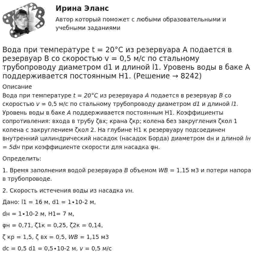     
          Описание
          	Вода при температуре t = 20°C из резервуара А подается в резервуар В со скоростью v = 0,5 м/с по стальному трубопроводу диаметром d1 и длиной l1. Уровень воды в баке А поддерживается постоянным Н1. Коэффициенты сопротивления: входа в трубу ζвх; крана ζкр; колена без закругления ζкол 1 колена с закруглением ζкол 2. На глубине Н1 к резервуару подсоединен внутренний цилиндрический насадок (насадок Борда) диаметром dн и длиной lн = 5dн  при коэффициенте скорости для насадка φн.	Определить:1.    Время заполнения водой резервуара В объемом WB = 1,15 м3 и потери напора в трубопроводе.2.    Скорость истечения воды из насадка vн.Дано: l1 = 16 м, d1 = 1∙10-2 м, dн = 1∙10-2 м, Н1= 7 м, φн = 0,71, ζ1к = 0,25, ζ2к = 0,14,ζ кр = 1,5, ζ вх = 0,5, WB = 1,15 м3dc = 0,5 d1 = 0,5∙10-2 м, v = 0,5 м/с  
            
            
            Вода подаётся на животноводческую ферму из водонапорной башни высотой h = 12 м. Суточный расход воды на ферме V = 20000 л. Какую работу A совершает за сутки насос, подающий воду в башню, если его КПД  = 70 %? Плотность воды  = 1000 кг/м3..Вода при температуре t = 20°C из резервуара А подается в резервуар В со скоростью v = 0,5 м/с по стальному трубопроводу диаметром d1 и длиной l1. Уровень воды в баке А поддерживается постоянным Н1.Вода при температуре t = 4 °C занимает объём V = 1 см3. Определить количество вещества v и число N молекул воды.Вода при температуре   t=4C занимает объем V=1 см3. Определить количество вещества и число N молекул воды.Вода при температуре t = занимает объем V = 1 см3. Определить количество вещества  и число N молекул воды.Вода течёт по горизонтально расположенной трубе переменного сечения. Скорость воды в широкой части трубы равна 20 см/с. Определить скорость в узкой части трубы, диаметр которой в 1,5 раза меньше диаметра в её широкой части.Вода течёт по круглой гладкой трубе диаметром d = 5 см со средней по сечению скоростью  = 10 см/с. Учитывая, что критическое значение числа Рейнольдса для потока жидкости в трубе Reкp = 2300, определить характер течения жидкости.Во время исполнительных действий по передаче определенных вещей бывшему супругу Равина незаметно спрятала часть ценных вещей в шкатулку, а ключ от него положила в карман.Во время проведения мозгового штурма после каждого предложения, высказываемого сотрудниками, начиналось бурное обсуждение. В результате было принято решение, поддержанное руководителем отдела. Определите, верно ли был проведен мозговой штурм, и Во время работы трансформатора в электроустановке он постепенно теряет свои первоначальные свойства, и без соответствующего обслуживания просто выйдет из строя. Это происходит от постоянного негативного влияния электродинамических, термических и механических нагрузок.Во время экономического кризиса происходит ...Вода из водяной рубашки двигателя внутреннего сгорания выходит нагретой до температуры t1 = 95 °C. Она поступает в радиатор, где охлаждается до температуры t2 = 75 °C. Производительность насоса, который перекачивает воду,Вода массой m=20 г находиться при температуре T=273 К в теплоизолированном цилиндре под невесомым поршнем, площадь которого S=410 см^2. Внешнее давление нормальное. Пренебрегая теплоемкостью цилиндра, найти, на какую высоту поднимется поршень, если вВода массой m = 80 г, находящаяся при температуре t1 = 0 °C, нагревается и обращается в пар при температуре t2 = 100 °C. Определить изменение энтропии ∆S при этом процессе. Удельная теплоёмкость воды c = 4,19 кДж/(моль∙К)