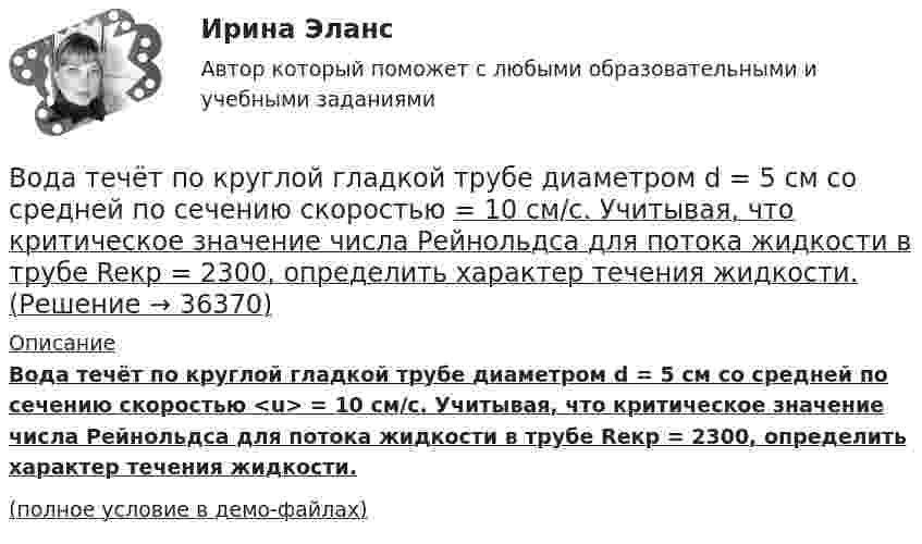     
          Описание
          Вода течёт по круглой гладкой трубе диаметром d = 5 см со средней по сечению скоростью <u> = 10 см/с. Учитывая, что критическое значение числа Рейнольдса для потока жидкости в трубе Reкp = 2300, определить характер течения жидкости.(полное условие в демо-файлах)  
            
            
            Вода течёт по горизонтально расположенной трубе переменного сечения. Скорость воды в широкой части трубы равна 20 см/с. Определить скорость в узкой части трубы, диаметр которой в 1,5 раза меньше диаметра в её широкой части.Вода течёт по круглой гладкой трубе диаметром d = 5 см со средней по сечению скоростью  = 10 см/с. Учитывая, что критическое значение числа Рейнольдса для потока жидкости в трубе Reкp = 2300, определить характер течения жидкости.В один из органов ЗАГСа г. Санкт – Петербурга обратилась Светлана Медведева с заявлением о регистрации брака с Сергеем Шишковым, проходящим срочную военную службу в Тамбовской области.водительский опыт начинается со словаря водителя - краткие терминыводительский опыт начинается со словаря водителя. краткие терминыВ однозарядном ионе гелия электрон перешел со второго энергетического уровня на первый. Определить длину волны  излучения исходя и теории Бора.В однозарядном ионе лития электрон перешел с четвертого энергетического уровня на второй. Определить длину волны  излучения, испущенного ионом лития.Вода массой m=20 г находиться при температуре T=273 К в теплоизолированном цилиндре под невесомым поршнем, площадь которого S=410 см^2. Внешнее давление нормальное. Пренебрегая теплоемкостью цилиндра, найти, на какую высоту поднимется поршень, если вВода массой m = 80 г, находящаяся при температуре t1 = 0 °C, нагревается и обращается в пар при температуре t2 = 100 °C. Определить изменение энтропии ∆S при этом процессе. Удельная теплоёмкость воды c = 4,19 кДж/(моль∙К)Вода подаётся на животноводческую ферму из водонапорной башни высотой h = 10 м. Суточный расход воды на ферме V = 30000 л. Какую работу A совершает за сутки насос, подающий воду в башню, если его КПД  = 70 %? Плотность воды  = 1000 кг/м3.Вода подаётся на животноводческую ферму из водонапорной башни высотой h = 12 м. Суточный расход воды на ферме V = 20000 л. Какую работу A совершает за сутки насос, подающий воду в башню, если его КПД  = 70 %? Плотность воды  = 1000 кг/м3..Вода при температуре t = 20°C из резервуара А подается в резервуар В со скоростью v = 0,5 м/с по стальному трубопроводу диаметром d1 и длиной l1. Уровень воды в баке А поддерживается постоянным Н1.Вода при температуре t = 4 °C занимает объём V = 1 см3. Определить количество вещества v и число N молекул воды.Вода при температуре   t=4C занимает объем V=1 см3. Определить количество вещества и число N молекул воды.