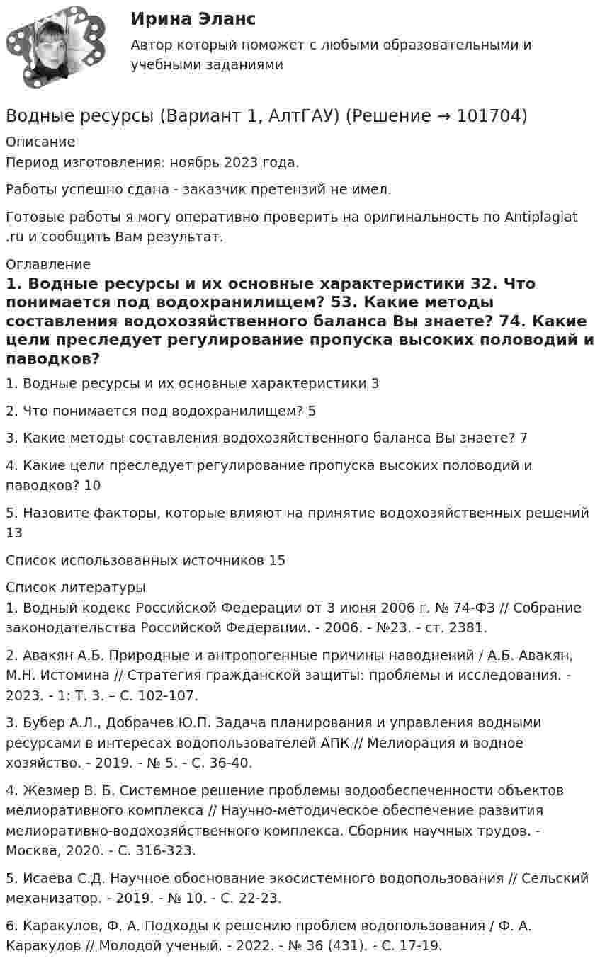       
            Описание
            Период изготовления: ноябрь 2023 года. Работы успешно сдана - заказчик претензий не имел.Готовые работы я могу оперативно проверить на оригинальность по Antiplagiat .ru и сообщить Вам результат. 
            Оглавление
            1. Водные ресурсы и их основные характеристики	32. Что понимается под водохранилищем?	53. Какие методы составления водохозяйственного баланса Вы знаете?	74. Какие цели преследует регулирование пропуска высоких половодий и паводков?	105. Назовите факторы, которые влияют на принятие водохозяйственных решений	13Список использованных источников	15 
            Список литературы
            1.	Водный кодекс Российской Федерации от 3 июня 2006 г. № 74-ФЗ // Собрание законодательства Российской Федерации. - 2006. - №23. - ст. 2381.2.	Авакян А.Б. Природные и антропогенные причины наводнений / А.Б. Авакян, М.Н. Истомина // Стратегия гражданской защиты: проблемы и исследования. - 2023. - 1: Т. 3. – С. 102-107.3.	Бубер А.Л., Добрачев Ю.П. Задача планирования и управления водными ресурсами в интересах водопользователей АПК // Мелиорация и водное хозяйство. - 2019. - № 5. - С. 36-40.4.	Жезмер В. Б. Системное решение проблемы водообеспеченности объектов мелиоративного комплекса // Научно-методическое обеспечение развития мелиоративно-водохозяйственного комплекса. Сборник научных трудов. - Москва, 2020. - С. 316-323.5.	Исаева С.Д. Научное обоснование экосистемного водопользования // Сельский механизатор. - 2019. - № 10. - С. 22-23.6.	Каракулов, Ф. А. Подходы к решению проблем водопользования / Ф. А. Каракулов // Молодой ученый. - 2022. - № 36 (431). - С. 17-19.  