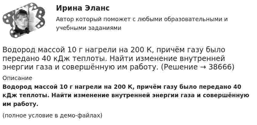     
          Описание
          Водород массой 10 г нагрели на 200 К, причём газу было передано 40 кДж теплоты. Найти изменение внутренней энергии газа и совершённую им работу.(полное условие в демо-файлах)  
            
            
            Водород массой 10 г изобарно расширяется, при этом объём его увеличивается в 2 раза. Определить изменение энтропии водорода при этом процессе.Водород массой 10 г нагрели на 200 К, причём газу было передано 40 кДж теплоты. Найти изменение внутренней энергии газа и совершённую им работу.Водород массой 4 г был нагрет на 10 К при постоянном давлении. Определить работу расширения газа.Водород массой m = 100 г (М = 2∙10-3 кг/моль) был изобарически нагрет так, что объём его увеличился в n = 4 раза, затем водород был изохорически охлаждён так, что давление его уменьшилось в k = 3 раза. Найти изменение энтропии Водород массой m = 1 г находится при нормальных условиях. При изохорическом нагревании давление p газа увеличилось в два раза. Определите изменение энтропии и переданное ему количество теплоты.Водород массой m=3 г совершает процесс I (адиабатный) из состояния p_1,V_1,T_1 (V_1=11 л, T_1=300 С) до состояния p_2,V_2,T_2 (V_2=33 л), а затем процесс II (изотермический) – до состояния p_3,V_3,T_3 (V_3=8 л). Построить график процесса. ОпределитьВодород массой m = 3 кг занимает объём V1 = 5 м3 и находится под давлением p1 = 0,4 МПа. Газ был нагрет при постоянной температуре до объёма V2 = 15 м3. Найти:Водород занимает объём 10,0 м3 при давлении 0,1 МПа. Его нагрели при постоянном объёме до давления 0,3 МПа, затем, изотермически увеличив объём, довели давление газа до первоначального. Водород занимает объем 10,0 м3 при давлении 0,1 МПа. Его нагрели при постоянном объеме до давления 0,3 МПа, затем, изотермически увеличив объем, довели давление газа до первоначального. Определить изменение внутренней энергии газа, работу, совершеннуВодород занимает объем 10м3 при давлении 0.1МПа. Его нагрели при постоянном объеме до давления 0.3МПа. Определить изменение внутренней энергии газа, работу, совершенную им, и теплоту, сообщенную газу. Водород занимает объем V = 10 м3 при давлении P1 = 100 кПа. Газ нагрели при постоянном объеме до давления P2 = 300 кПа. Определите изменение внутренней энергии U газа, работу газа A, теплоту Q, сообщенную газу.Водород занимает объём V = 10 м3 при давлении p1 = 100 кПа. Газ нагрели при постоянном объёме до давления p2 = 300 кПа. Определить:Водород занимает объём V1 = 10 м3 при давлении p1 = 0,1 МПа. Газ нагрели при постоянном объёме до давления p2 = 0,3 МПа. Определить изменение ∆U внутренней энергии газа, работу А, совершённую газом, теплоту Q, сообщённую газу.Водород, занимающий объём 5 л и находящийся под давлением 105 Па, адиабатно сжат до объёма 1 л. Найти работу сжатия и изменение внутренней энергии водорода.