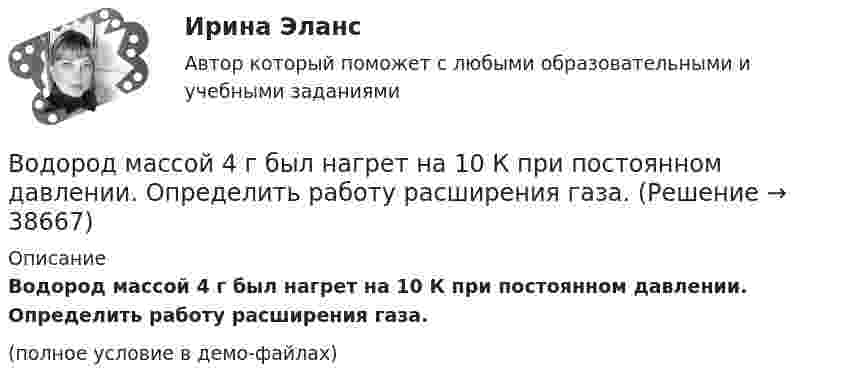     
          Описание
          Водород массой 4 г был нагрет на 10 К при постоянном давлении. Определить работу расширения газа.(полное условие в демо-файлах)  
            
            
            Водород массой 10 г нагрели на 200 К, причём газу было передано 40 кДж теплоты. Найти изменение внутренней энергии газа и совершённую им работу.Водород массой 4 г был нагрет на 10 К при постоянном давлении. Определить работу расширения газа.Водород массой m = 100 г (М = 2∙10-3 кг/моль) был изобарически нагрет так, что объём его увеличился в n = 4 раза, затем водород был изохорически охлаждён так, что давление его уменьшилось в k = 3 раза. Найти изменение энтропии Водород массой m = 1 г находится при нормальных условиях. При изохорическом нагревании давление p газа увеличилось в два раза. Определите изменение энтропии и переданное ему количество теплоты.Водород массой m=3 г совершает процесс I (адиабатный) из состояния p_1,V_1,T_1 (V_1=11 л, T_1=300 С) до состояния p_2,V_2,T_2 (V_2=33 л), а затем процесс II (изотермический) – до состояния p_3,V_3,T_3 (V_3=8 л). Построить график процесса. ОпределитьВодород массой m = 3 кг занимает объём V1 = 5 м3 и находится под давлением p1 = 0,4 МПа. Газ был нагрет при постоянной температуре до объёма V2 = 15 м3. Найти:Водород массой m = 40 г, имевший температуру Т = 300 К, адиабатно расширился, увеличив объём в n1 = 3 раза. Затем при изотермическом сжатии объём газа уменьшился в n2 = 2 раза. Определите полную работу W, совершённую газом, и конечную температуру ТВодород занимает объем 10,0 м3 при давлении 0,1 МПа. Его нагрели при постоянном объеме до давления 0,3 МПа, затем, изотермически увеличив объем, довели давление газа до первоначального. Определить изменение внутренней энергии газа, работу, совершеннуВодород занимает объем 10м3 при давлении 0.1МПа. Его нагрели при постоянном объеме до давления 0.3МПа. Определить изменение внутренней энергии газа, работу, совершенную им, и теплоту, сообщенную газу. Водород занимает объем V = 10 м3 при давлении P1 = 100 кПа. Газ нагрели при постоянном объеме до давления P2 = 300 кПа. Определите изменение внутренней энергии U газа, работу газа A, теплоту Q, сообщенную газу.Водород занимает объём V = 10 м3 при давлении p1 = 100 кПа. Газ нагрели при постоянном объёме до давления p2 = 300 кПа. Определить:Водород занимает объём V1 = 10 м3 при давлении p1 = 0,1 МПа. Газ нагрели при постоянном объёме до давления p2 = 0,3 МПа. Определить изменение ∆U внутренней энергии газа, работу А, совершённую газом, теплоту Q, сообщённую газу.Водород, занимающий объём 5 л и находящийся под давлением 105 Па, адиабатно сжат до объёма 1 л. Найти работу сжатия и изменение внутренней энергии водорода.Водород имеет давление p=0.5 МПа и температуру T=10 градусов Цельсия. Определить концентрацию молекул газа и массу одной молекулы водорода.