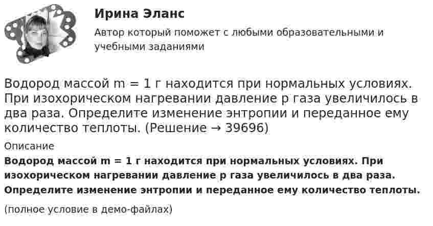     
          Описание
          Водород массой m = 1 г находится при нормальных условиях. При изохорическом нагревании давление p газа увеличилось в два раза. Определите изменение энтропии и переданное ему количество теплоты.(полное условие в демо-файлах)  
            
            
            Водород массой m = 100 г (М = 2∙10-3 кг/моль) был изобарически нагрет так, что объём его увеличился в n = 4 раза, затем водород был изохорически охлаждён так, что давление его уменьшилось в k = 3 раза. Найти изменение энтропии Водород массой m = 1 г находится при нормальных условиях. При изохорическом нагревании давление p газа увеличилось в два раза. Определите изменение энтропии и переданное ему количество теплоты.Водород массой m=3 г совершает процесс I (адиабатный) из состояния p_1,V_1,T_1 (V_1=11 л, T_1=300 С) до состояния p_2,V_2,T_2 (V_2=33 л), а затем процесс II (изотермический) – до состояния p_3,V_3,T_3 (V_3=8 л). Построить график процесса. ОпределитьВодород массой m = 3 кг занимает объём V1 = 5 м3 и находится под давлением p1 = 0,4 МПа. Газ был нагрет при постоянной температуре до объёма V2 = 15 м3. Найти:Водород массой m = 40 г, имевший температуру Т = 300 К, адиабатно расширился, увеличив объём в n1 = 3 раза. Затем при изотермическом сжатии объём газа уменьшился в n2 = 2 раза. Определите полную работу W, совершённую газом, и конечную температуру ТВодород массой m = 40 г, имеющий температуру T1 = 300 К, адиабатически расширился, увеличив объём в 3 раза. Затем при изотермическом сжатии объём газа уменьшился в 2 раза. Определить полную работу A, совершённую газом, и конечную температуру газа.Водород массой m = 40 г, имеющий температуру T = 300 К, адиабатически расширился, увеличив объём в 3 раза. Затем при изотермическом сжатии объём газа уменьшился в 2 раза. Определить полную работу A, совершённую газом, и конечную температуру газа.Водород занимает объем V = 10 м3 при давлении P1 = 100 кПа. Газ нагрели при постоянном объеме до давления P2 = 300 кПа. Определите изменение внутренней энергии U газа, работу газа A, теплоту Q, сообщенную газу.Водород занимает объём V = 10 м3 при давлении p1 = 100 кПа. Газ нагрели при постоянном объёме до давления p2 = 300 кПа. Определить:Водород занимает объём V1 = 10 м3 при давлении p1 = 0,1 МПа. Газ нагрели при постоянном объёме до давления p2 = 0,3 МПа. Определить изменение ∆U внутренней энергии газа, работу А, совершённую газом, теплоту Q, сообщённую газу.Водород, занимающий объём 5 л и находящийся под давлением 105 Па, адиабатно сжат до объёма 1 л. Найти работу сжатия и изменение внутренней энергии водорода.Водород имеет давление p=0.5 МПа и температуру T=10 градусов Цельсия. Определить концентрацию молекул газа и массу одной молекулы водорода.Водород массой 10 г изобарно расширяется, при этом объём его увеличивается в 2 раза. Определить изменение энтропии водорода при этом процессе.Водород массой 10 г нагрели на 200 К, причём газу было передано 40 кДж теплоты. Найти изменение внутренней энергии газа и совершённую им работу.