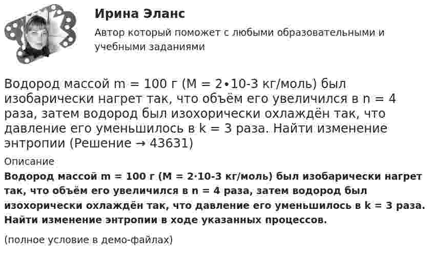     
            Описание
            Водород массой m = 100 г (М = 2∙10-3 кг/моль) был изобарически нагрет так, что объём его увеличился в n = 4 раза, затем водород был изохорически охлаждён так, что давление его уменьшилось в k = 3 раза. Найти изменение энтропии в ходе указанных процессов.(полное условие в демо-файлах)  
            
            
            Водород массой 4 г был нагрет на 10 К при постоянном давлении. Определить работу расширения газа.Водород массой m = 100 г (М = 2∙10-3 кг/моль) был изобарически нагрет так, что объём его увеличился в n = 4 раза, затем водород был изохорически охлаждён так, что давление его уменьшилось в k = 3 раза. Найти изменение энтропии Водород массой m = 1 г находится при нормальных условиях. При изохорическом нагревании давление p газа увеличилось в два раза. Определите изменение энтропии и переданное ему количество теплоты.Водород массой m=3 г совершает процесс I (адиабатный) из состояния p_1,V_1,T_1 (V_1=11 л, T_1=300 С) до состояния p_2,V_2,T_2 (V_2=33 л), а затем процесс II (изотермический) – до состояния p_3,V_3,T_3 (V_3=8 л). Построить график процесса. ОпределитьВодород массой m = 3 кг занимает объём V1 = 5 м3 и находится под давлением p1 = 0,4 МПа. Газ был нагрет при постоянной температуре до объёма V2 = 15 м3. Найти:Водород массой m = 40 г, имевший температуру Т = 300 К, адиабатно расширился, увеличив объём в n1 = 3 раза. Затем при изотермическом сжатии объём газа уменьшился в n2 = 2 раза. Определите полную работу W, совершённую газом, и конечную температуру ТВодород массой m = 40 г, имеющий температуру T1 = 300 К, адиабатически расширился, увеличив объём в 3 раза. Затем при изотермическом сжатии объём газа уменьшился в 2 раза. Определить полную работу A, совершённую газом, и конечную температуру газа.Водород занимает объем 10м3 при давлении 0.1МПа. Его нагрели при постоянном объеме до давления 0.3МПа. Определить изменение внутренней энергии газа, работу, совершенную им, и теплоту, сообщенную газу. Водород занимает объем V = 10 м3 при давлении P1 = 100 кПа. Газ нагрели при постоянном объеме до давления P2 = 300 кПа. Определите изменение внутренней энергии U газа, работу газа A, теплоту Q, сообщенную газу.Водород занимает объём V = 10 м3 при давлении p1 = 100 кПа. Газ нагрели при постоянном объёме до давления p2 = 300 кПа. Определить:Водород занимает объём V1 = 10 м3 при давлении p1 = 0,1 МПа. Газ нагрели при постоянном объёме до давления p2 = 0,3 МПа. Определить изменение ∆U внутренней энергии газа, работу А, совершённую газом, теплоту Q, сообщённую газу.Водород, занимающий объём 5 л и находящийся под давлением 105 Па, адиабатно сжат до объёма 1 л. Найти работу сжатия и изменение внутренней энергии водорода.Водород имеет давление p=0.5 МПа и температуру T=10 градусов Цельсия. Определить концентрацию молекул газа и массу одной молекулы водорода.Водород массой 10 г изобарно расширяется, при этом объём его увеличивается в 2 раза. Определить изменение энтропии водорода при этом процессе.