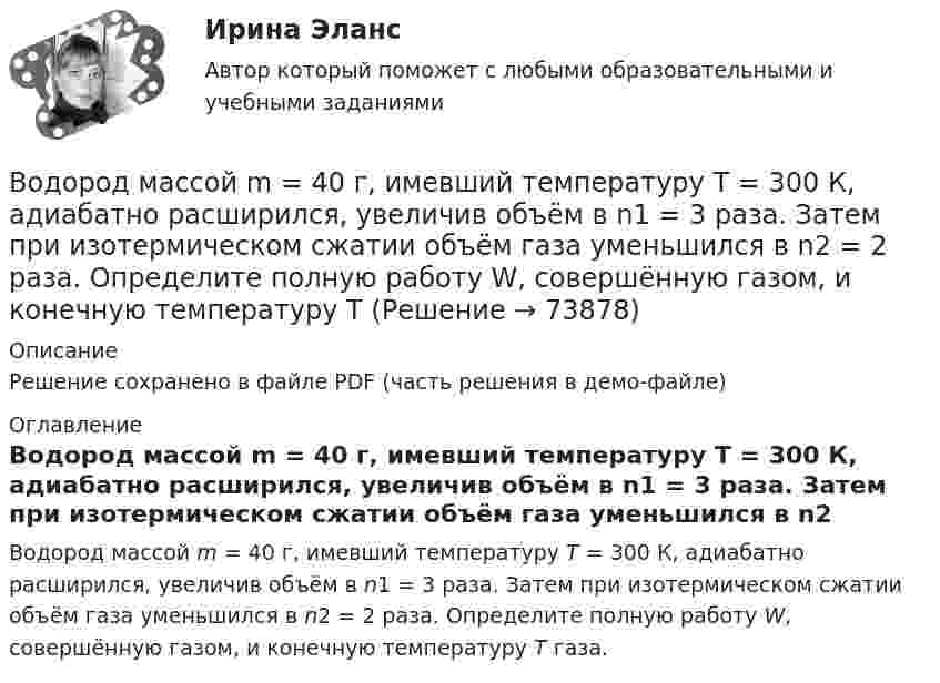     
            Описание
            Решение сохранено в файле PDF (часть решения в демо-файле) 
            Оглавление
            Водород массой m = 40 г, имевший температуру Т = 300 К, адиабатно расширился, увеличив объём в n1 = 3 раза. Затем при изотермическом сжатии объём газа уменьшился в n2 = 2 раза. Определите полную работу W, совершённую газом, и конечную температуру Т газа.  
            
            
            Водород массой m = 3 кг занимает объём V1 = 5 м3 и находится под давлением p1 = 0,4 МПа. Газ был нагрет при постоянной температуре до объёма V2 = 15 м3. Найти:Водород массой m = 40 г, имевший температуру Т = 300 К, адиабатно расширился, увеличив объём в n1 = 3 раза. Затем при изотермическом сжатии объём газа уменьшился в n2 = 2 раза. Определите полную работу W, совершённую газом, и конечную температуру ТВодород массой m = 40 г, имеющий температуру T1 = 300 К, адиабатически расширился, увеличив объём в 3 раза. Затем при изотермическом сжатии объём газа уменьшился в 2 раза. Определить полную работу A, совершённую газом, и конечную температуру газа.Водород массой m = 40 г, имеющий температуру T = 300 К, адиабатически расширился, увеличив объём в 3 раза. Затем при изотермическом сжатии объём газа уменьшился в 2 раза. Определить полную работу A, совершённую газом, и конечную температуру газа.Водород находится под давлением  2·105 Па и имеет температуру 300 К. Определить среднюю длину свободного пробега молекулы водорода при этих условиях. Диаметр молекулы водорода равен 0,27 нм.Водород находится под давлением p = 20 мкПа и имеет температуру T = 300 К. Определите среднюю длину свободного пробега l.Водород находится под давлением p = 20 мкПа и имеет температуру T = 300 К. Определите среднюю длину свободного пробега  молекулы такого газа.Водород, занимающий объём 5 л и находящийся под давлением 105 Па, адиабатно сжат до объёма 1 л. Найти работу сжатия и изменение внутренней энергии водорода.Водород имеет давление p=0.5 МПа и температуру T=10 градусов Цельсия. Определить концентрацию молекул газа и массу одной молекулы водорода.Водород массой 10 г изобарно расширяется, при этом объём его увеличивается в 2 раза. Определить изменение энтропии водорода при этом процессе.Водород массой 10 г нагрели на 200 К, причём газу было передано 40 кДж теплоты. Найти изменение внутренней энергии газа и совершённую им работу.Водород массой 4 г был нагрет на 10 К при постоянном давлении. Определить работу расширения газа.Водород массой m = 100 г (М = 2∙10-3 кг/моль) был изобарически нагрет так, что объём его увеличился в n = 4 раза, затем водород был изохорически охлаждён так, что давление его уменьшилось в k = 3 раза. Найти изменение энтропии Водород массой m = 1 г находится при нормальных условиях. При изохорическом нагревании давление p газа увеличилось в два раза. Определите изменение энтропии и переданное ему количество теплоты.