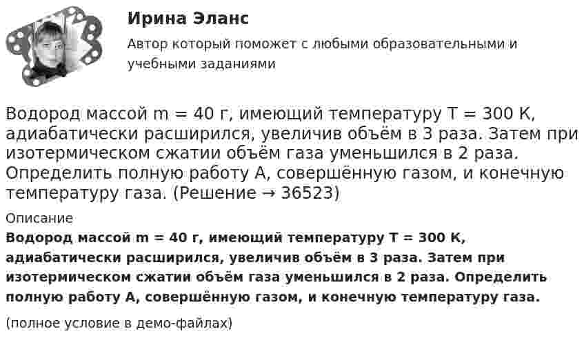     
          Описание
          Водород массой m = 40 г, имеющий температуру T = 300 К, адиабатически расширился, увеличив объём в 3 раза. Затем при изотермическом сжатии объём газа уменьшился в 2 раза. Определить полную работу A, совершённую газом, и конечную температуру газа.(полное условие в демо-файлах)  
            
            
            Водород массой m = 40 г, имеющий температуру T1 = 300 К, адиабатически расширился, увеличив объём в 3 раза. Затем при изотермическом сжатии объём газа уменьшился в 2 раза. Определить полную работу A, совершённую газом, и конечную температуру газа.Водород массой m = 40 г, имеющий температуру T = 300 К, адиабатически расширился, увеличив объём в 3 раза. Затем при изотермическом сжатии объём газа уменьшился в 2 раза. Определить полную работу A, совершённую газом, и конечную температуру газа.Водород находится под давлением  2·105 Па и имеет температуру 300 К. Определить среднюю длину свободного пробега молекулы водорода при этих условиях. Диаметр молекулы водорода равен 0,27 нм.Водород находится под давлением p = 20 мкПа и имеет температуру T = 300 К. Определите среднюю длину свободного пробега l.Водород находится под давлением p = 20 мкПа и имеет температуру T = 300 К. Определите среднюю длину свободного пробега  молекулы такого газа.Водород находится под давлением р = 20 мкПа и имеет температуру T = 300 К. Определить среднюю длину свободного пробега  молекулы такого газа.Водород находится при температуре T = 300 К. Найти среднюю кинетическую энергию  вращательного движения одной молекулы, а также суммарную полную кинетическую энергию Eк всех молекул этого газа; количество водорода v = 0,5 моль.Водород массой 10 г изобарно расширяется, при этом объём его увеличивается в 2 раза. Определить изменение энтропии водорода при этом процессе.Водород массой 10 г нагрели на 200 К, причём газу было передано 40 кДж теплоты. Найти изменение внутренней энергии газа и совершённую им работу.Водород массой 4 г был нагрет на 10 К при постоянном давлении. Определить работу расширения газа.Водород массой m = 100 г (М = 2∙10-3 кг/моль) был изобарически нагрет так, что объём его увеличился в n = 4 раза, затем водород был изохорически охлаждён так, что давление его уменьшилось в k = 3 раза. Найти изменение энтропии Водород массой m = 1 г находится при нормальных условиях. При изохорическом нагревании давление p газа увеличилось в два раза. Определите изменение энтропии и переданное ему количество теплоты.Водород массой m=3 г совершает процесс I (адиабатный) из состояния p_1,V_1,T_1 (V_1=11 л, T_1=300 С) до состояния p_2,V_2,T_2 (V_2=33 л), а затем процесс II (изотермический) – до состояния p_3,V_3,T_3 (V_3=8 л). Построить график процесса. ОпределитьВодород массой m = 3 кг занимает объём V1 = 5 м3 и находится под давлением p1 = 0,4 МПа. Газ был нагрет при постоянной температуре до объёма V2 = 15 м3. Найти: