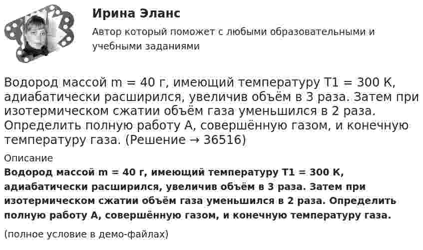     
          Описание
          Водород массой m = 40 г, имеющий температуру T1 = 300 К, адиабатически расширился, увеличив объём в 3 раза. Затем при изотермическом сжатии объём газа уменьшился в 2 раза. Определить полную работу A, совершённую газом, и конечную температуру газа.(полное условие в демо-файлах)  
            
            
            Водород массой m = 40 г, имевший температуру Т = 300 К, адиабатно расширился, увеличив объём в n1 = 3 раза. Затем при изотермическом сжатии объём газа уменьшился в n2 = 2 раза. Определите полную работу W, совершённую газом, и конечную температуру ТВодород массой m = 40 г, имеющий температуру T1 = 300 К, адиабатически расширился, увеличив объём в 3 раза. Затем при изотермическом сжатии объём газа уменьшился в 2 раза. Определить полную работу A, совершённую газом, и конечную температуру газа.Водород массой m = 40 г, имеющий температуру T = 300 К, адиабатически расширился, увеличив объём в 3 раза. Затем при изотермическом сжатии объём газа уменьшился в 2 раза. Определить полную работу A, совершённую газом, и конечную температуру газа.Водород находится под давлением  2·105 Па и имеет температуру 300 К. Определить среднюю длину свободного пробега молекулы водорода при этих условиях. Диаметр молекулы водорода равен 0,27 нм.Водород находится под давлением p = 20 мкПа и имеет температуру T = 300 К. Определите среднюю длину свободного пробега l.Водород находится под давлением p = 20 мкПа и имеет температуру T = 300 К. Определите среднюю длину свободного пробега  молекулы такого газа.Водород находится под давлением р = 20 мкПа и имеет температуру T = 300 К. Определить среднюю длину свободного пробега  молекулы такого газа.Водород имеет давление p=0.5 МПа и температуру T=10 градусов Цельсия. Определить концентрацию молекул газа и массу одной молекулы водорода.Водород массой 10 г изобарно расширяется, при этом объём его увеличивается в 2 раза. Определить изменение энтропии водорода при этом процессе.Водород массой 10 г нагрели на 200 К, причём газу было передано 40 кДж теплоты. Найти изменение внутренней энергии газа и совершённую им работу.Водород массой 4 г был нагрет на 10 К при постоянном давлении. Определить работу расширения газа.Водород массой m = 100 г (М = 2∙10-3 кг/моль) был изобарически нагрет так, что объём его увеличился в n = 4 раза, затем водород был изохорически охлаждён так, что давление его уменьшилось в k = 3 раза. Найти изменение энтропии Водород массой m = 1 г находится при нормальных условиях. При изохорическом нагревании давление p газа увеличилось в два раза. Определите изменение энтропии и переданное ему количество теплоты.Водород массой m=3 г совершает процесс I (адиабатный) из состояния p_1,V_1,T_1 (V_1=11 л, T_1=300 С) до состояния p_2,V_2,T_2 (V_2=33 л), а затем процесс II (изотермический) – до состояния p_3,V_3,T_3 (V_3=8 л). Построить график процесса. Определить