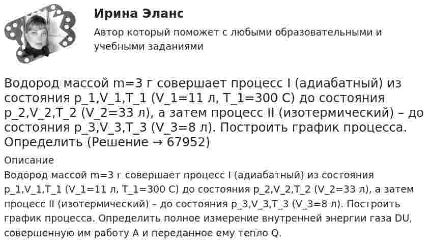      
            Описание
            Водород массой m=3 г совершает процесс I (адиабатный) из состояния p_1,V_1,T_1 (V_1=11 л, T_1=300 С) до состояния p_2,V_2,T_2 (V_2=33 л), а затем процесс II (изотермический) – до состояния p_3,V_3,T_3 (V_3=8 л). Построить график процесса. Определить полное измерение внутренней энергии газа DU, совершенную им работу A и переданное ему тепло Q.   
            
            
            Водород массой m = 1 г находится при нормальных условиях. При изохорическом нагревании давление p газа увеличилось в два раза. Определите изменение энтропии и переданное ему количество теплоты.Водород массой m=3 г совершает процесс I (адиабатный) из состояния p_1,V_1,T_1 (V_1=11 л, T_1=300 С) до состояния p_2,V_2,T_2 (V_2=33 л), а затем процесс II (изотермический) – до состояния p_3,V_3,T_3 (V_3=8 л). Построить график процесса. ОпределитьВодород массой m = 3 кг занимает объём V1 = 5 м3 и находится под давлением p1 = 0,4 МПа. Газ был нагрет при постоянной температуре до объёма V2 = 15 м3. Найти:Водород массой m = 40 г, имевший температуру Т = 300 К, адиабатно расширился, увеличив объём в n1 = 3 раза. Затем при изотермическом сжатии объём газа уменьшился в n2 = 2 раза. Определите полную работу W, совершённую газом, и конечную температуру ТВодород массой m = 40 г, имеющий температуру T1 = 300 К, адиабатически расширился, увеличив объём в 3 раза. Затем при изотермическом сжатии объём газа уменьшился в 2 раза. Определить полную работу A, совершённую газом, и конечную температуру газа.Водород массой m = 40 г, имеющий температуру T = 300 К, адиабатически расширился, увеличив объём в 3 раза. Затем при изотермическом сжатии объём газа уменьшился в 2 раза. Определить полную работу A, совершённую газом, и конечную температуру газа.Водород находится под давлением  2·105 Па и имеет температуру 300 К. Определить среднюю длину свободного пробега молекулы водорода при этих условиях. Диаметр молекулы водорода равен 0,27 нм.Водород занимает объём V = 10 м3 при давлении p1 = 100 кПа. Газ нагрели при постоянном объёме до давления p2 = 300 кПа. Определить:Водород занимает объём V1 = 10 м3 при давлении p1 = 0,1 МПа. Газ нагрели при постоянном объёме до давления p2 = 0,3 МПа. Определить изменение ∆U внутренней энергии газа, работу А, совершённую газом, теплоту Q, сообщённую газу.Водород, занимающий объём 5 л и находящийся под давлением 105 Па, адиабатно сжат до объёма 1 л. Найти работу сжатия и изменение внутренней энергии водорода.Водород имеет давление p=0.5 МПа и температуру T=10 градусов Цельсия. Определить концентрацию молекул газа и массу одной молекулы водорода.Водород массой 10 г изобарно расширяется, при этом объём его увеличивается в 2 раза. Определить изменение энтропии водорода при этом процессе.Водород массой 10 г нагрели на 200 К, причём газу было передано 40 кДж теплоты. Найти изменение внутренней энергии газа и совершённую им работу.Водород массой 4 г был нагрет на 10 К при постоянном давлении. Определить работу расширения газа.