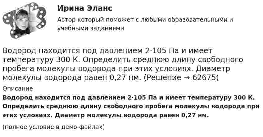     
            Описание
            Водород находится под давлением 2·105 Па и имеет температуру 300 К. Определить среднюю длину свободного пробега молекулы водорода при этих условиях. Диаметр молекулы водорода равен 0,27 нм.(полное условие в демо-файлах)   
            
            
            Водород массой m = 40 г, имеющий температуру T = 300 К, адиабатически расширился, увеличив объём в 3 раза. Затем при изотермическом сжатии объём газа уменьшился в 2 раза. Определить полную работу A, совершённую газом, и конечную температуру газа.Водород находится под давлением  2·105 Па и имеет температуру 300 К. Определить среднюю длину свободного пробега молекулы водорода при этих условиях. Диаметр молекулы водорода равен 0,27 нм.Водород находится под давлением p = 20 мкПа и имеет температуру T = 300 К. Определите среднюю длину свободного пробега l.Водород находится под давлением p = 20 мкПа и имеет температуру T = 300 К. Определите среднюю длину свободного пробега  молекулы такого газа.Водород находится под давлением р = 20 мкПа и имеет температуру T = 300 К. Определить среднюю длину свободного пробега  молекулы такого газа.Водород находится при температуре T = 300 К. Найти среднюю кинетическую энергию  вращательного движения одной молекулы, а также суммарную полную кинетическую энергию Eк всех молекул этого газа; количество водорода v = 0,5 моль.Водород находится при температуре T = 300 К. Найти среднюю кинетическую энергию wвр вращательного движения одной молекулы, а также суммарную кинетическую энергию E всех молекул этого газа, количество вещества водорода v = 0,5 моль.Водород массой 10 г нагрели на 200 К, причём газу было передано 40 кДж теплоты. Найти изменение внутренней энергии газа и совершённую им работу.Водород массой 4 г был нагрет на 10 К при постоянном давлении. Определить работу расширения газа.Водород массой m = 100 г (М = 2∙10-3 кг/моль) был изобарически нагрет так, что объём его увеличился в n = 4 раза, затем водород был изохорически охлаждён так, что давление его уменьшилось в k = 3 раза. Найти изменение энтропии Водород массой m = 1 г находится при нормальных условиях. При изохорическом нагревании давление p газа увеличилось в два раза. Определите изменение энтропии и переданное ему количество теплоты.Водород массой m=3 г совершает процесс I (адиабатный) из состояния p_1,V_1,T_1 (V_1=11 л, T_1=300 С) до состояния p_2,V_2,T_2 (V_2=33 л), а затем процесс II (изотермический) – до состояния p_3,V_3,T_3 (V_3=8 л). Построить график процесса. ОпределитьВодород массой m = 3 кг занимает объём V1 = 5 м3 и находится под давлением p1 = 0,4 МПа. Газ был нагрет при постоянной температуре до объёма V2 = 15 м3. Найти:Водород массой m = 40 г, имевший температуру Т = 300 К, адиабатно расширился, увеличив объём в n1 = 3 раза. Затем при изотермическом сжатии объём газа уменьшился в n2 = 2 раза. Определите полную работу W, совершённую газом, и конечную температуру Т