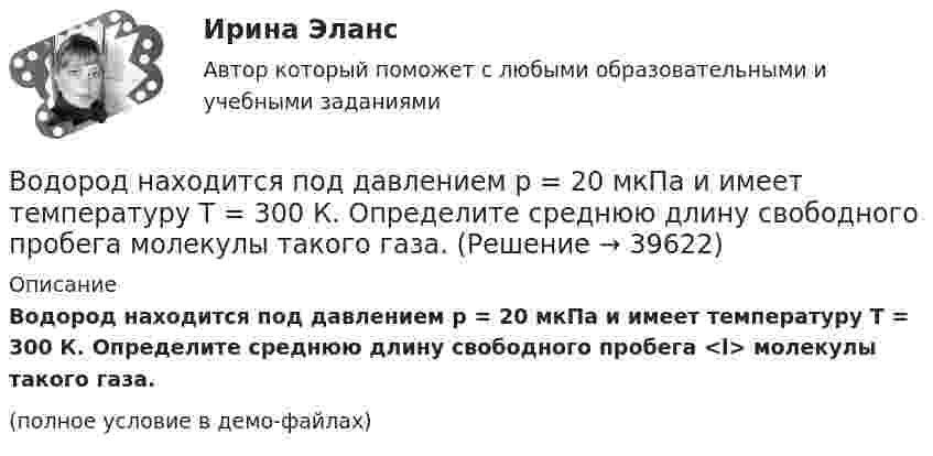     
          Описание
          Водород находится под давлением p = 20 мкПа и имеет температуру T = 300 К. Определите среднюю длину свободного пробега <l> молекулы такого газа.(полное условие в демо-файлах)  
            
            
            Водород находится под давлением p = 20 мкПа и имеет температуру T = 300 К. Определите среднюю длину свободного пробега l.Водород находится под давлением p = 20 мкПа и имеет температуру T = 300 К. Определите среднюю длину свободного пробега  молекулы такого газа.Водород находится под давлением р = 20 мкПа и имеет температуру T = 300 К. Определить среднюю длину свободного пробега  молекулы такого газа.Водород находится при температуре T = 300 К. Найти среднюю кинетическую энергию  вращательного движения одной молекулы, а также суммарную полную кинетическую энергию Eк всех молекул этого газа; количество водорода v = 0,5 моль.Водород находится при температуре T = 300 К. Найти среднюю кинетическую энергию wвр вращательного движения одной молекулы, а также суммарную кинетическую энергию E всех молекул этого газа, количество вещества водорода v = 0,5 моль.Водород находится при температуре T = 300 К. Найти среднюю кинетическую энергию вр> вращательного движения одной молекулы, а также суммарную кинетическую энергию Ек всех молекул этого газа; количество водорода  = 0,5 моль.Водород находится при температуре Т = 100 К и давлении p = 0,1 Па. Определите среднюю длину  свободного пробега его молекул.Водород массой m = 100 г (М = 2∙10-3 кг/моль) был изобарически нагрет так, что объём его увеличился в n = 4 раза, затем водород был изохорически охлаждён так, что давление его уменьшилось в k = 3 раза. Найти изменение энтропии Водород массой m = 1 г находится при нормальных условиях. При изохорическом нагревании давление p газа увеличилось в два раза. Определите изменение энтропии и переданное ему количество теплоты.Водород массой m=3 г совершает процесс I (адиабатный) из состояния p_1,V_1,T_1 (V_1=11 л, T_1=300 С) до состояния p_2,V_2,T_2 (V_2=33 л), а затем процесс II (изотермический) – до состояния p_3,V_3,T_3 (V_3=8 л). Построить график процесса. ОпределитьВодород массой m = 3 кг занимает объём V1 = 5 м3 и находится под давлением p1 = 0,4 МПа. Газ был нагрет при постоянной температуре до объёма V2 = 15 м3. Найти:Водород массой m = 40 г, имевший температуру Т = 300 К, адиабатно расширился, увеличив объём в n1 = 3 раза. Затем при изотермическом сжатии объём газа уменьшился в n2 = 2 раза. Определите полную работу W, совершённую газом, и конечную температуру ТВодород массой m = 40 г, имеющий температуру T1 = 300 К, адиабатически расширился, увеличив объём в 3 раза. Затем при изотермическом сжатии объём газа уменьшился в 2 раза. Определить полную работу A, совершённую газом, и конечную температуру газа.Водород массой m = 40 г, имеющий температуру T = 300 К, адиабатически расширился, увеличив объём в 3 раза. Затем при изотермическом сжатии объём газа уменьшился в 2 раза. Определить полную работу A, совершённую газом, и конечную температуру газа.