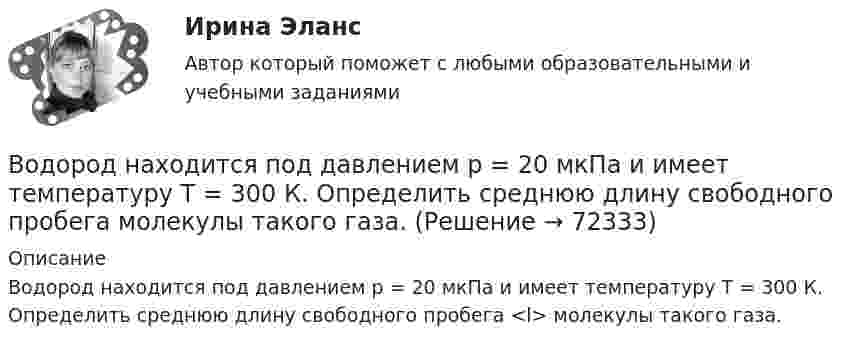      
            Описание
            Водород находится под давлением р = 20 мкПа и имеет температуру T = 300 К. Определить среднюю длину свободного пробега <l> молекулы такого газа.   
            
            
            Водород находится под давлением p = 20 мкПа и имеет температуру T = 300 К. Определите среднюю длину свободного пробега  молекулы такого газа.Водород находится под давлением р = 20 мкПа и имеет температуру T = 300 К. Определить среднюю длину свободного пробега  молекулы такого газа.Водород находится при температуре T = 300 К. Найти среднюю кинетическую энергию  вращательного движения одной молекулы, а также суммарную полную кинетическую энергию Eк всех молекул этого газа; количество водорода v = 0,5 моль.Водород находится при температуре T = 300 К. Найти среднюю кинетическую энергию wвр вращательного движения одной молекулы, а также суммарную кинетическую энергию E всех молекул этого газа, количество вещества водорода v = 0,5 моль.Водород находится при температуре T = 300 К. Найти среднюю кинетическую энергию вр> вращательного движения одной молекулы, а также суммарную кинетическую энергию Ек всех молекул этого газа; количество водорода  = 0,5 моль.Водород находится при температуре Т = 100 К и давлении p = 0,1 Па. Определите среднюю длину  свободного пробега его молекул.Водород находится при температуре Т = 300 К. Найдите среднюю кинетическую энергию вращательного движения одной молекулы, а также суммарную полную кинетическую энергию Ек всех молекул этого газа; количество вещества водорода v = 0,5 моль.Водород массой m = 1 г находится при нормальных условиях. При изохорическом нагревании давление p газа увеличилось в два раза. Определите изменение энтропии и переданное ему количество теплоты.Водород массой m=3 г совершает процесс I (адиабатный) из состояния p_1,V_1,T_1 (V_1=11 л, T_1=300 С) до состояния p_2,V_2,T_2 (V_2=33 л), а затем процесс II (изотермический) – до состояния p_3,V_3,T_3 (V_3=8 л). Построить график процесса. ОпределитьВодород массой m = 3 кг занимает объём V1 = 5 м3 и находится под давлением p1 = 0,4 МПа. Газ был нагрет при постоянной температуре до объёма V2 = 15 м3. Найти:Водород массой m = 40 г, имевший температуру Т = 300 К, адиабатно расширился, увеличив объём в n1 = 3 раза. Затем при изотермическом сжатии объём газа уменьшился в n2 = 2 раза. Определите полную работу W, совершённую газом, и конечную температуру ТВодород массой m = 40 г, имеющий температуру T1 = 300 К, адиабатически расширился, увеличив объём в 3 раза. Затем при изотермическом сжатии объём газа уменьшился в 2 раза. Определить полную работу A, совершённую газом, и конечную температуру газа.Водород массой m = 40 г, имеющий температуру T = 300 К, адиабатически расширился, увеличив объём в 3 раза. Затем при изотермическом сжатии объём газа уменьшился в 2 раза. Определить полную работу A, совершённую газом, и конечную температуру газа.Водород находится под давлением  2·105 Па и имеет температуру 300 К. Определить среднюю длину свободного пробега молекулы водорода при этих условиях. Диаметр молекулы водорода равен 0,27 нм.