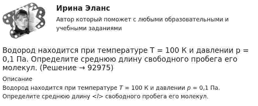      
            Описание
            Водород находится при температуре Т = 100 К и давлении p = 0,1 Па. Определите среднюю длину <l> свободного пробега его молекул.   
            
            
            Водород находится при температуре T = 300 К. Найти среднюю кинетическую энергию вр> вращательного движения одной молекулы, а также суммарную кинетическую энергию Ек всех молекул этого газа; количество водорода  = 0,5 моль.Водород находится при температуре Т = 100 К и давлении p = 0,1 Па. Определите среднюю длину  свободного пробега его молекул.Водород находится при температуре Т = 300 К. Найдите среднюю кинетическую энергию вращательного движения одной молекулы, а также суммарную полную кинетическую энергию Ек всех молекул этого газа; количество вещества водорода v = 0,5 моль.Водород, находящийся в состоянии 1 (p1 = 0,1 МПа, T1 = 300 К, V1 = 1 л), перевели в состояние 2, адиабатно уменьшив давление на 20 %. Затем изобарно объём газа был увеличен до V3 = 2 л. Определить термодинамические параметрыВодород, находящийся в состоянии 1 при давлении p1 = 0,25 МПа, температуре T1 = 550 К и занимающий объём V1 = 2,5 л, изохорно перевели в состояние 2 с давлением p2 = 0,5 МПа. Затем адиабатно объём газа был увеличен в 1,5 раза.Водород при нормальных условиях занимал объём V1 = 100 м3. Найти изменение DU внутренней энергии газа при его адиабатном расширении до объёма V2 = 150 м3.Водоснабжение и водоотведениеВодород массой m = 40 г, имеющий температуру T1 = 300 К, адиабатически расширился, увеличив объём в 3 раза. Затем при изотермическом сжатии объём газа уменьшился в 2 раза. Определить полную работу A, совершённую газом, и конечную температуру газа.Водород массой m = 40 г, имеющий температуру T = 300 К, адиабатически расширился, увеличив объём в 3 раза. Затем при изотермическом сжатии объём газа уменьшился в 2 раза. Определить полную работу A, совершённую газом, и конечную температуру газа.Водород находится под давлением  2·105 Па и имеет температуру 300 К. Определить среднюю длину свободного пробега молекулы водорода при этих условиях. Диаметр молекулы водорода равен 0,27 нм.Водород находится под давлением p = 20 мкПа и имеет температуру T = 300 К. Определите среднюю длину свободного пробега l.Водород находится под давлением p = 20 мкПа и имеет температуру T = 300 К. Определите среднюю длину свободного пробега  молекулы такого газа.Водород находится под давлением р = 20 мкПа и имеет температуру T = 300 К. Определить среднюю длину свободного пробега  молекулы такого газа.Водород находится при температуре T = 300 К. Найти среднюю кинетическую энергию  вращательного движения одной молекулы, а также суммарную полную кинетическую энергию Eк всех молекул этого газа; количество водорода v = 0,5 моль.