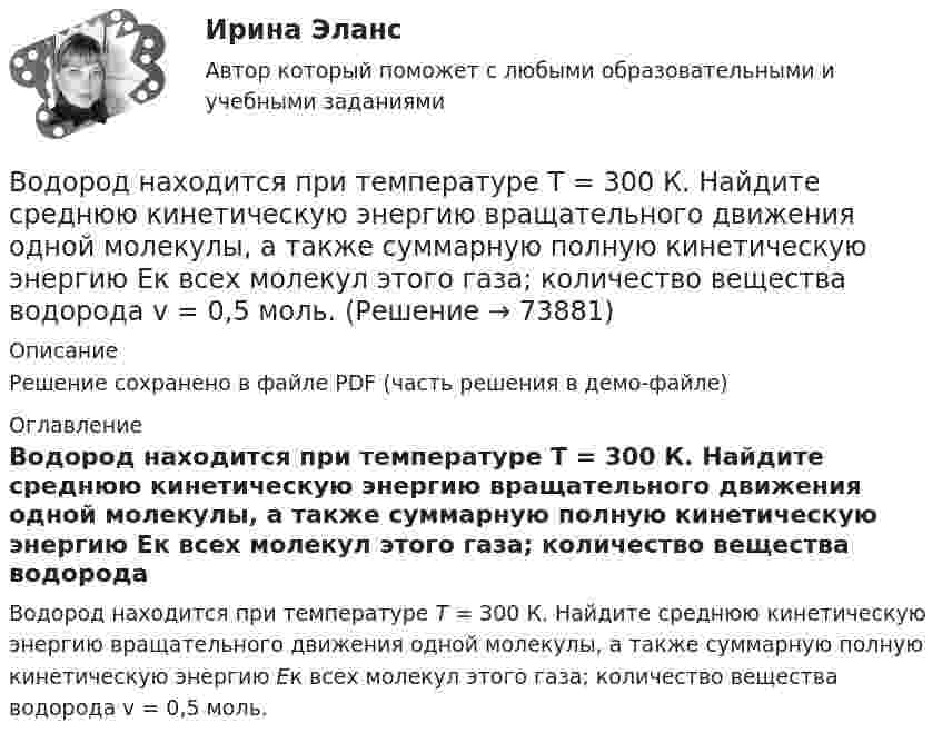     
            Описание
            Решение сохранено в файле PDF (часть решения в демо-файле) 
            Оглавление
            Водород находится при температуре Т = 300 К. Найдите среднюю кинетическую энергию вращательного движения одной молекулы, а также суммарную полную кинетическую энергию Ек всех молекул этого газа; количество вещества водорода v = 0,5 моль.  
            
            
            Водород находится при температуре Т = 100 К и давлении p = 0,1 Па. Определите среднюю длину  свободного пробега его молекул.Водород находится при температуре Т = 300 К. Найдите среднюю кинетическую энергию вращательного движения одной молекулы, а также суммарную полную кинетическую энергию Ек всех молекул этого газа; количество вещества водорода v = 0,5 моль.Водород, находящийся в состоянии 1 (p1 = 0,1 МПа, T1 = 300 К, V1 = 1 л), перевели в состояние 2, адиабатно уменьшив давление на 20 %. Затем изобарно объём газа был увеличен до V3 = 2 л. Определить термодинамические параметрыВодород, находящийся в состоянии 1 при давлении p1 = 0,25 МПа, температуре T1 = 550 К и занимающий объём V1 = 2,5 л, изохорно перевели в состояние 2 с давлением p2 = 0,5 МПа. Затем адиабатно объём газа был увеличен в 1,5 раза.Водород при нормальных условиях занимал объём V1 = 100 м3. Найти изменение DU внутренней энергии газа при его адиабатном расширении до объёма V2 = 150 м3.Водоснабжение и водоотведениеВодоснабжение и водоотведение» Водород массой m = 40 г, имеющий температуру T = 300 К, адиабатически расширился, увеличив объём в 3 раза. Затем при изотермическом сжатии объём газа уменьшился в 2 раза. Определить полную работу A, совершённую газом, и конечную температуру газа.Водород находится под давлением  2·105 Па и имеет температуру 300 К. Определить среднюю длину свободного пробега молекулы водорода при этих условиях. Диаметр молекулы водорода равен 0,27 нм.Водород находится под давлением p = 20 мкПа и имеет температуру T = 300 К. Определите среднюю длину свободного пробега l.Водород находится под давлением p = 20 мкПа и имеет температуру T = 300 К. Определите среднюю длину свободного пробега  молекулы такого газа.Водород находится под давлением р = 20 мкПа и имеет температуру T = 300 К. Определить среднюю длину свободного пробега  молекулы такого газа.Водород находится при температуре T = 300 К. Найти среднюю кинетическую энергию  вращательного движения одной молекулы, а также суммарную полную кинетическую энергию Eк всех молекул этого газа; количество водорода v = 0,5 моль.Водород находится при температуре T = 300 К. Найти среднюю кинетическую энергию wвр вращательного движения одной молекулы, а также суммарную кинетическую энергию E всех молекул этого газа, количество вещества водорода v = 0,5 моль.