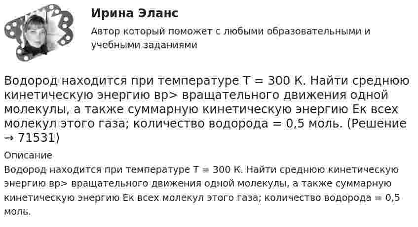      
            Описание
            Водород находится при температуре T = 300 К. Найти среднюю кинетическую энергию вр> вращательного движения одной молекулы, а также суммарную кинетическую энергию Ек всех молекул этого газа; количество водорода = 0,5 моль.   
            
            
            Водород находится при температуре T = 300 К. Найти среднюю кинетическую энергию wвр вращательного движения одной молекулы, а также суммарную кинетическую энергию E всех молекул этого газа, количество вещества водорода v = 0,5 моль.Водород находится при температуре T = 300 К. Найти среднюю кинетическую энергию вр> вращательного движения одной молекулы, а также суммарную кинетическую энергию Ек всех молекул этого газа; количество водорода  = 0,5 моль.Водород находится при температуре Т = 100 К и давлении p = 0,1 Па. Определите среднюю длину  свободного пробега его молекул.Водород находится при температуре Т = 300 К. Найдите среднюю кинетическую энергию вращательного движения одной молекулы, а также суммарную полную кинетическую энергию Ек всех молекул этого газа; количество вещества водорода v = 0,5 моль.Водород, находящийся в состоянии 1 (p1 = 0,1 МПа, T1 = 300 К, V1 = 1 л), перевели в состояние 2, адиабатно уменьшив давление на 20 %. Затем изобарно объём газа был увеличен до V3 = 2 л. Определить термодинамические параметрыВодород, находящийся в состоянии 1 при давлении p1 = 0,25 МПа, температуре T1 = 550 К и занимающий объём V1 = 2,5 л, изохорно перевели в состояние 2 с давлением p2 = 0,5 МПа. Затем адиабатно объём газа был увеличен в 1,5 раза.Водород при нормальных условиях занимал объём V1 = 100 м3. Найти изменение DU внутренней энергии газа при его адиабатном расширении до объёма V2 = 150 м3.Водород массой m = 40 г, имевший температуру Т = 300 К, адиабатно расширился, увеличив объём в n1 = 3 раза. Затем при изотермическом сжатии объём газа уменьшился в n2 = 2 раза. Определите полную работу W, совершённую газом, и конечную температуру ТВодород массой m = 40 г, имеющий температуру T1 = 300 К, адиабатически расширился, увеличив объём в 3 раза. Затем при изотермическом сжатии объём газа уменьшился в 2 раза. Определить полную работу A, совершённую газом, и конечную температуру газа.Водород массой m = 40 г, имеющий температуру T = 300 К, адиабатически расширился, увеличив объём в 3 раза. Затем при изотермическом сжатии объём газа уменьшился в 2 раза. Определить полную работу A, совершённую газом, и конечную температуру газа.Водород находится под давлением  2·105 Па и имеет температуру 300 К. Определить среднюю длину свободного пробега молекулы водорода при этих условиях. Диаметр молекулы водорода равен 0,27 нм.Водород находится под давлением p = 20 мкПа и имеет температуру T = 300 К. Определите среднюю длину свободного пробега l.Водород находится под давлением p = 20 мкПа и имеет температуру T = 300 К. Определите среднюю длину свободного пробега  молекулы такого газа.Водород находится под давлением р = 20 мкПа и имеет температуру T = 300 К. Определить среднюю длину свободного пробега  молекулы такого газа.