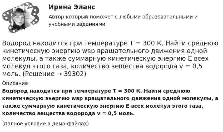     
          Описание
          Водород находится при температуре T = 300 К. Найти среднюю кинетическую энергию wвр вращательного движения одной молекулы, а также суммарную кинетическую энергию E всех молекул этого газа, количество вещества водорода v = 0,5 моль.(полное условие в демо-файлах)  
            
            
            Водород находится при температуре T = 300 К. Найти среднюю кинетическую энергию  вращательного движения одной молекулы, а также суммарную полную кинетическую энергию Eк всех молекул этого газа; количество водорода v = 0,5 моль.Водород находится при температуре T = 300 К. Найти среднюю кинетическую энергию wвр вращательного движения одной молекулы, а также суммарную кинетическую энергию E всех молекул этого газа, количество вещества водорода v = 0,5 моль.Водород находится при температуре T = 300 К. Найти среднюю кинетическую энергию вр> вращательного движения одной молекулы, а также суммарную кинетическую энергию Ек всех молекул этого газа; количество водорода  = 0,5 моль.Водород находится при температуре Т = 100 К и давлении p = 0,1 Па. Определите среднюю длину  свободного пробега его молекул.Водород находится при температуре Т = 300 К. Найдите среднюю кинетическую энергию вращательного движения одной молекулы, а также суммарную полную кинетическую энергию Ек всех молекул этого газа; количество вещества водорода v = 0,5 моль.Водород, находящийся в состоянии 1 (p1 = 0,1 МПа, T1 = 300 К, V1 = 1 л), перевели в состояние 2, адиабатно уменьшив давление на 20 %. Затем изобарно объём газа был увеличен до V3 = 2 л. Определить термодинамические параметрыВодород, находящийся в состоянии 1 при давлении p1 = 0,25 МПа, температуре T1 = 550 К и занимающий объём V1 = 2,5 л, изохорно перевели в состояние 2 с давлением p2 = 0,5 МПа. Затем адиабатно объём газа был увеличен в 1,5 раза.Водород массой m = 3 кг занимает объём V1 = 5 м3 и находится под давлением p1 = 0,4 МПа. Газ был нагрет при постоянной температуре до объёма V2 = 15 м3. Найти:Водород массой m = 40 г, имевший температуру Т = 300 К, адиабатно расширился, увеличив объём в n1 = 3 раза. Затем при изотермическом сжатии объём газа уменьшился в n2 = 2 раза. Определите полную работу W, совершённую газом, и конечную температуру ТВодород массой m = 40 г, имеющий температуру T1 = 300 К, адиабатически расширился, увеличив объём в 3 раза. Затем при изотермическом сжатии объём газа уменьшился в 2 раза. Определить полную работу A, совершённую газом, и конечную температуру газа.Водород массой m = 40 г, имеющий температуру T = 300 К, адиабатически расширился, увеличив объём в 3 раза. Затем при изотермическом сжатии объём газа уменьшился в 2 раза. Определить полную работу A, совершённую газом, и конечную температуру газа.Водород находится под давлением  2·105 Па и имеет температуру 300 К. Определить среднюю длину свободного пробега молекулы водорода при этих условиях. Диаметр молекулы водорода равен 0,27 нм.Водород находится под давлением p = 20 мкПа и имеет температуру T = 300 К. Определите среднюю длину свободного пробега l.Водород находится под давлением p = 20 мкПа и имеет температуру T = 300 К. Определите среднюю длину свободного пробега  молекулы такого газа.