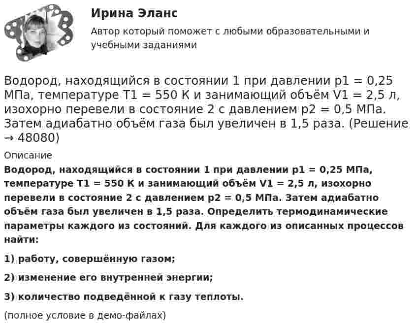     
            Описание
            Водород, находящийся в состоянии 1 при давлении p1 = 0,25 МПа, температуре T1 = 550 К и занимающий объём V1 = 2,5 л, изохорно перевели в состояние 2 с давлением p2 = 0,5 МПа. Затем адиабатно объём газа был увеличен в 1,5 раза. Определить термодинамические параметры каждого из состояний. Для каждого из описанных процессов найти:1) работу, совершённую газом;2) изменение его внутренней энергии;3) количество подведённой к газу теплоты.(полное условие в демо-файлах)  
            
            
            Водород, находящийся в состоянии 1 (p1 = 0,1 МПа, T1 = 300 К, V1 = 1 л), перевели в состояние 2, адиабатно уменьшив давление на 20 %. Затем изобарно объём газа был увеличен до V3 = 2 л. Определить термодинамические параметрыВодород, находящийся в состоянии 1 при давлении p1 = 0,25 МПа, температуре T1 = 550 К и занимающий объём V1 = 2,5 л, изохорно перевели в состояние 2 с давлением p2 = 0,5 МПа. Затем адиабатно объём газа был увеличен в 1,5 раза.Водород при нормальных условиях занимал объём V1 = 100 м3. Найти изменение DU внутренней энергии газа при его адиабатном расширении до объёма V2 = 150 м3.Водоснабжение и водоотведениеВодоснабжение и водоотведение» ВОДОСНАБЖЕНИЕ И ВОДООТВЕДЕНИЕ ЖИЛОГО ДОМАВодоснабжение и водоотведение Итоговый тест Водород находится под давлением p = 20 мкПа и имеет температуру T = 300 К. Определите среднюю длину свободного пробега l.Водород находится под давлением p = 20 мкПа и имеет температуру T = 300 К. Определите среднюю длину свободного пробега  молекулы такого газа.Водород находится под давлением р = 20 мкПа и имеет температуру T = 300 К. Определить среднюю длину свободного пробега  молекулы такого газа.Водород находится при температуре T = 300 К. Найти среднюю кинетическую энергию  вращательного движения одной молекулы, а также суммарную полную кинетическую энергию Eк всех молекул этого газа; количество водорода v = 0,5 моль.Водород находится при температуре T = 300 К. Найти среднюю кинетическую энергию wвр вращательного движения одной молекулы, а также суммарную кинетическую энергию E всех молекул этого газа, количество вещества водорода v = 0,5 моль.Водород находится при температуре T = 300 К. Найти среднюю кинетическую энергию вр> вращательного движения одной молекулы, а также суммарную кинетическую энергию Ек всех молекул этого газа; количество водорода  = 0,5 моль.Водород находится при температуре Т = 100 К и давлении p = 0,1 Па. Определите среднюю длину  свободного пробега его молекул.