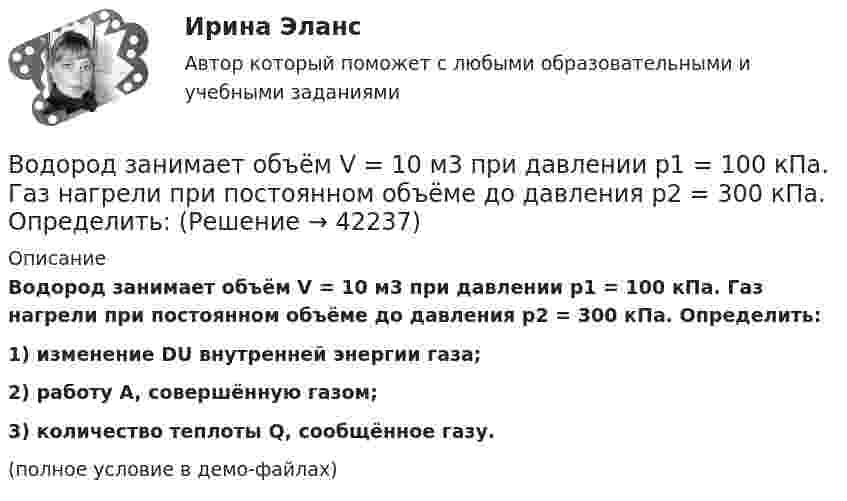     
          Описание
          Водород занимает объём V = 10 м3 при давлении p1 = 100 кПа. Газ нагрели при постоянном объёме до давления p2 = 300 кПа. Определить:1) изменение DU внутренней энергии газа;2) работу A, совершённую газом;3) количество теплоты Q, сообщённое газу.(полное условие в демо-файлах)  
            
            
            Водород занимает объем V = 10 м3 при давлении P1 = 100 кПа. Газ нагрели при постоянном объеме до давления P2 = 300 кПа. Определите изменение внутренней энергии U газа, работу газа A, теплоту Q, сообщенную газу.Водород занимает объём V = 10 м3 при давлении p1 = 100 кПа. Газ нагрели при постоянном объёме до давления p2 = 300 кПа. Определить:Водород занимает объём V1 = 10 м3 при давлении p1 = 0,1 МПа. Газ нагрели при постоянном объёме до давления p2 = 0,3 МПа. Определить изменение ∆U внутренней энергии газа, работу А, совершённую газом, теплоту Q, сообщённую газу.Водород, занимающий объём 5 л и находящийся под давлением 105 Па, адиабатно сжат до объёма 1 л. Найти работу сжатия и изменение внутренней энергии водорода.Водород имеет давление p=0.5 МПа и температуру T=10 градусов Цельсия. Определить концентрацию молекул газа и массу одной молекулы водорода.Водород массой 10 г изобарно расширяется, при этом объём его увеличивается в 2 раза. Определить изменение энтропии водорода при этом процессе.Водород массой 10 г нагрели на 200 К, причём газу было передано 40 кДж теплоты. Найти изменение внутренней энергии газа и совершённую им работу.Водно-энергетический расчет мощности гидроэлектростанции (ГЭС). вариант 6 Задание в демо-файле. Решение в ворд. Негосударственное образовательное учреждение высшего образования Московский технологический институтВодный транспорт России как основа развития внешнеэкономической деятельности РоссииВодомеры устанавливаются только горизонтально: Выберите один ответ: a.Если расход слабо изменяется в течение суток. b.Крыльчатые и турбинные. c.Турбинные. d.Крыльчатые. e.Горячеводные.💯 Водоподготовка.ти (ответы на тест Синергия / МТИ / МосАП, октябрь 2022)Водоразборная, трубопроводная и смесительная арматура для систем хозяйственно-питьевого водопровода должнаустанавливаться на рабочее давление: Выберите один ответ:Водород занимает объём 10,0 м3 при давлении 0,1 МПа. Его нагрели при постоянном объёме до давления 0,3 МПа, затем, изотермически увеличив объём, довели давление газа до первоначального. Водород занимает объем 10,0 м3 при давлении 0,1 МПа. Его нагрели при постоянном объеме до давления 0,3 МПа, затем, изотермически увеличив объем, довели давление газа до первоначального. Определить изменение внутренней энергии газа, работу, совершенну