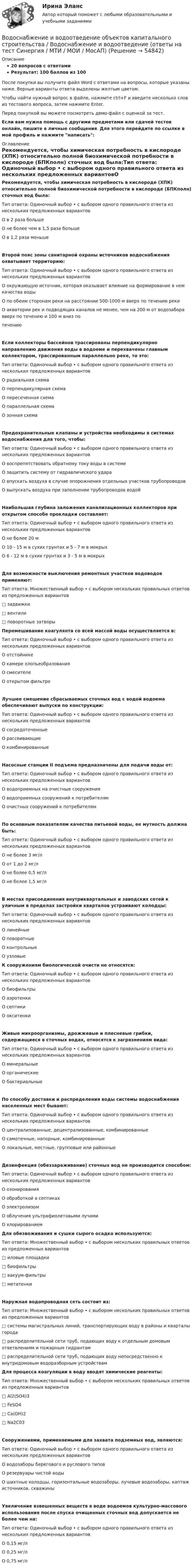     
            Описание
            20 вопросов с ответамиРезультат: 100 баллов из 100После покупки вы получите файл Word с ответами на вопросы, которые указаны ниже. Верные варианты ответа выделены желтым цветом.Чтобы найти нужный вопрос в файле, нажмите ctrl+F и введите несколько слов из тестового вопроса, затем нажмите Enter.Перед покупкой вы можете посмотреть демо-файл с оценкой за тест.Если вам нужна помощь с другими предметами или сдачей тестов онлайн, пишите в личные сообщения. Для этого перейдите по ссылке в мой профиль и нажмите написать:  
            Оглавление
            Рекомендуется, чтобы химическая потребность в кислороде (ХПК) относительно полной биохимической потребности в кислороде (БПКполн) сточных вод была:Тип ответа: Одиночный выбор • с выбором одного правильного ответа из нескольких предложенных вариантовО в 2 раза большеО не более чем в 1,5 раза большеО в 1,2 раза меньшеВторой пояс зоны санитарной охраны источников водоснабжения охватывает территорию:Тип ответа: Одиночный выбор • с выбором одного правильного ответа из нескольких предложенных вариантовО окружающую источник, которая оказывает влияние на формирование в нем качества водыО по обеим сторонам реки на расстоянии 500-1000 м вверх по течению рекиО акватории рек и подводящих каналов не менее, чем на 200 м от водозабора вверх по течению и 100 м вниз потечениюЕсли коллекторы бассейнов трассированы перпендикулярно направлению движения воды в водоеме и перехвачены главным коллектором, трассированным параллельно реке, то это:Тип ответа: Одиночный выбор • с выбором одного правильного ответа из нескольких предложенных вариантовО радиальная схемаО перпендикулярная схемаО пересеченная схемаО параллельная схемаО зонная схемаПредохранительные клапаны и устройства необходимы в системах водоснабжения для того, чтобы:Тип ответа: Одиночный выбор • с выбором одного правильного ответа из нескольких предложенных вариантовО воспрепятствовать обратному току воды в системеО защитить систему от гидравлического удараО впускать воздуха в случае опорожнения отдельных участков трубопроводовО выпускать воздуха при заполнении трубопроводов водойНаибольшая глубина заложения канализационных коллекторов при открытом способе прокладки составляет:Тип ответа: Одиночный выбор • с выбором одного правильного ответа из нескольких предложенных вариантовО не более 20 мО 10 - 15 м в сухих грунтах и 5 - 7 м в мокрыхО 6 - 12 м в сухих грунтах и 3 - 5 м в мокрыхДля возможности выключения ремонтных участков водоводов применяют:Тип ответа: Множественный выбор • с выбором нескольких правильных ответов из предложенных вариантов□ задвижки□ вентили□ поворотные затворы Перемешивание коагулянта со всей массой воды осуществляется в:Тип ответа: Одиночный выбор • с выбором одного правильного ответа из нескольких предложенных вариантовО отстойникеО камере хлопьеобразованияО смесителеО открытом фильтреЛучшее смешение сбрасываемых сточных вод с водой водоема обеспечивают выпуски по конструкции:Тип ответа: Одиночный выбор • с выбором одного правильного ответа из нескольких предложенных вариантовО сосредоточенныеО рассеивающиеО комбинированныеНасосные станции II подъема предназначены для подачи воды от:Тип ответа: Одиночный выбор • с выбором одного правильного ответа из нескольких предложенных вариантовО водоприемных на очистные сооруженияО водоприемных сооружений к потребителямО очистных сооружений к потребителямПо основным показателям качества питьевой воды, ее мутность должна быть:Тип ответа: Одиночный выбор • с выбором одного правильного ответа из нескольких предложенных вариантовО не более 3 мг/лО от 1 до 2 мг/лО не более 0,5 мг/лО не более 1,5 мг/лВ местах присоединения внутриквартальных и заводских сетей к уличным в пределах застройки кварталов устраивают колодцы:Тип ответа: Одиночный выбор • с выбором одного правильного ответа из нескольких предложенных вариантовО линейныеО поворотныеО контрольныеО узловые К сооружениям биологической очисти не относятся:Тип ответа: Одиночный выбор • с выбором одного правильного ответа из нескольких предложенных вариантовО биофильтрыО аэротенкиО септикиО окситенкиЖивые микроорганизмы, дрожжевые и плесневые грибки, содержащиеся в сточных водах, относятся к загрязнениям вида:Тип ответа: Одиночный выбор • с выбором одного правильного ответа из нескольких предложенных вариантовО минеральныеО органическиеО бактериальныеПо способу доставки и распределения воды системы водоснабжения населенных мест бывают:Тип ответа: Одиночный выбор • с выбором одного правильного ответа из нескольких предложенных вариантовО централизованные, децентрализованные, комбинированныеО самотечные, напорные, комбинированныеО локальные, местные, групповые или районныеДезинфекция (обеззараживание) сточных вод не производится способом:Тип ответа: Одиночный выбор • с выбором одного правильного ответа из нескольких предложенных вариантовО озонированияО обработкой в септикахО электролизомО облучения ультрафиолетовыми лучамиО хлорированием Для обезвоживания и сушки сырого осадка используются:Тип ответа: Множественный выбор • с выбором нескольких правильных ответов из предложенных вариантов□ иловые площадки□ биофильтры□ вакуум-фильтры□ метатенкиНаружная водопроводная сеть состоит из:Тип ответа: Множественный выбор • с выбором нескольких правильных ответов из предложенных вариантов□ системы магистральных линий, транспортирующих воду в районы и кварталы города□ распределительной сети труб, подающих воду к отдельным домовым ответвлениям и пожарным гидрантам□ распределительной сети труб, подающих воду непосредственно к внутридомовым водоразборным устройствамДля процесса коагуляции в воду вводят химические реагенты:Тип ответа: Множественный выбор • с выбором нескольких правильных ответов из предложенных вариантов□ Al2(SO4)3□ FeSO4□ Ca(OH)2□ Na2C03Сооружениями, применяемыми для захвата подземных вод, являются:Тип ответа: Одиночный выбор • с выбором одного правильного ответа из нескольких предложенных вариантовО водозаборы берегового и руслового типовО резервуары чистой водыО шахтные колодцы, горизонтальные водозаборы, лучевые водозаборы, каптаж источников, скважиныУвеличение взвешенных веществ в воде водоемов культурно-массового использования после спуска очищенных сточных вод допускается не более чем на:Тип ответа: Одиночный выбор • с выбором одного правильного ответа из нескольких предложенных вариантовО 0,15 мг/лО 0,25 мг/лО 0,75 мг/л  
            
            
            Водоснабжение и водоотведение /Контрольная работа /Вариант 12Водоснабжение и водоотведение объектов капитального строительства / Водоснабжение и водоотведение (ответы на тест Синергия / МТИ / МОИ / МосАП)Водоснабжение и водоотведение объектов капитального строительства. Синергия. ✅ Ответы на ИТОГОВЫЙ ТЕСТ. На отлично!Водоснабжение и водоотведение объектов капитального строительства тест МТИ МОИ (ответы✅95/100 баллов)Водоснабжение и водоотведение объектов капитального строительства (тест с ответами Синергия/МОИ/ МТИ /МОСАП)Водоснабжение и водоотведение РОСДИСТАНТ вариант 19Водоснабжение и водоотведение. Росдистант. ТГУ. Итоговый тест. 36/40Водород, находящийся в состоянии 1 (p1 = 0,1 МПа, T1 = 300 К, V1 = 1 л), перевели в состояние 2, адиабатно уменьшив давление на 20 %. Затем изобарно объём газа был увеличен до V3 = 2 л. Определить термодинамические параметрыВодород, находящийся в состоянии 1 при давлении p1 = 0,25 МПа, температуре T1 = 550 К и занимающий объём V1 = 2,5 л, изохорно перевели в состояние 2 с давлением p2 = 0,5 МПа. Затем адиабатно объём газа был увеличен в 1,5 раза.Водород при нормальных условиях занимал объём V1 = 100 м3. Найти изменение DU внутренней энергии газа при его адиабатном расширении до объёма V2 = 150 м3.Водоснабжение и водоотведениеВодоснабжение и водоотведение» ВОДОСНАБЖЕНИЕ И ВОДООТВЕДЕНИЕ ЖИЛОГО ДОМАВодоснабжение и водоотведение Итоговый тест 