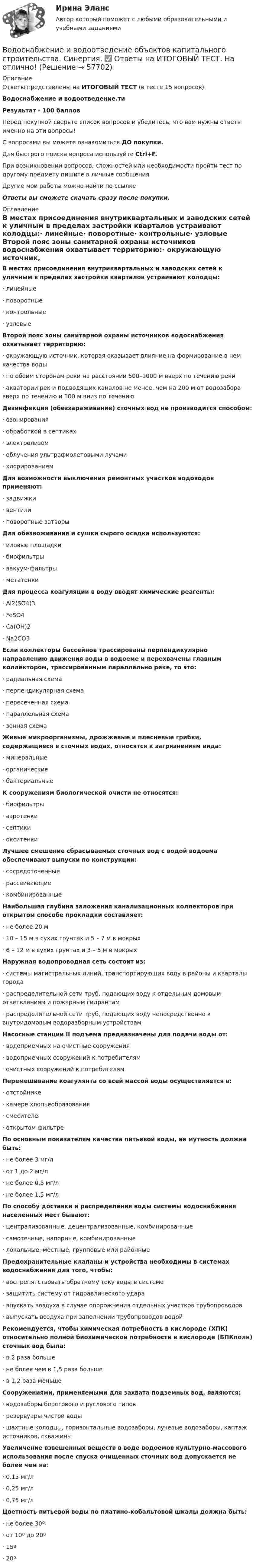     
            Описание
            Ответы представлены на ИТОГОВЫЙ ТЕСТ (в тесте 15 вопросов)Водоснабжение и водоотведение.тиРезультат - 100 балловПеред покупкой сверьте список вопросов и убедитесь, что вам нужны ответы именно на эти вопросы!С вопросами вы можете ознакомиться ДО покупки.Для быстрого поиска вопроса используйте Ctrl+F.При возникновении вопросов, сложностей или необходимости пройти тест по другому предмету пишите в личные сообщения Другие мои работы можно найти по ссылке Ответы вы сможете скачать сразу после покупки. 
            Оглавление
            В местах присоединения внутриквартальных и заводских сетей к уличным в пределах застройки кварталов устраивают колодцы:·      линейные·      поворотные·      контрольные·      узловые Второй пояс зоны санитарной охраны источников водоснабжения охватывает территорию:·      окружающую источник, которая оказывает влияние на формирование в нем качества воды·      по обеим сторонам реки на расстоянии 500–1000 м вверх по течению реки·      акватории рек и подводящих каналов не менее, чем на 200 м от водозабора вверх по течению и 100 м вниз по течению Дезинфекция (обеззараживание) сточных вод не производится способом:·      озонирования·      обработкой в септиках·      электролизом·      облучения ультрафиолетовыми лучами·      хлорированием Для возможности выключения ремонтных участков водоводов применяют:·      задвижки·      вентили·      поворотные затворы Для обезвоживания и сушки сырого осадка используются:·      иловые площадки·      биофильтры·      вакуум-фильтры·      метатенкиДля процесса коагуляции в воду вводят химические реагенты:·      Al2(SO4)3·      FeSO4·      Са(ОН)2·      Na2CO3 Если коллекторы бассейнов трассированы перпендикулярно направлению движения воды в водоеме и перехвачены главным коллектором, трассированным параллельно реке, то это:·      радиальная схема·      перпендикулярная схема·      пересеченная схема·      параллельная схема·      зонная схема Живые микроорганизмы, дрожжевые и плесневые грибки, содержащиеся в сточных водах, относятся к загрязнениям вида:·      минеральные·      органические·      бактериальные К сооружениям биологической очисти не относятся:·      биофильтры·      аэротенки·      септики·      окситенки Лучшее смешение сбрасываемых сточных вод с водой водоема обеспечивают выпуски по конструкции:·      сосредоточенные·      рассеивающие·      комбинированные Наибольшая глубина заложения канализационных коллекторов при открытом способе прокладки составляет:·      не более 20 м·      10 – 15 м в сухих грунтах и 5 – 7 м в мокрых·      6 – 12 м в сухих грунтах и 3 – 5 м в мокрых Наружная водопроводная сеть состоит из:·      системы магистральных линий, транспортирующих воду в районы и кварталы города·      распределительной сети труб, подающих воду к отдельным домовым ответвлениям и пожарным гидрантам·      распределительной сети труб, подающих воду непосредственно к внутридомовым водоразборным устройствам Насосные станции II подъема предназначены для подачи воды от:·      водоприемных на очистные сооружения·      водоприемных сооружений к потребителям·      очистных сооружений к потребителям Перемешивание коагулянта со всей массой воды осуществляется в:·      отстойнике·      камере хлопьеобразования·      смесителе·      открытом фильтре По основным показателям качества питьевой воды, ее мутность должна быть:·      не более 3 мг/л·      от 1 до 2 мг/л·      не более 0,5 мг/л·      не более 1,5 мг/л По способу доставки и распределения воды системы водоснабжения населенных мест бывают:·      централизованные, децентрализованные, комбинированные·      самотечные, напорные, комбинированные·      локальные, местные, групповые или районные Предохранительные клапаны и устройства необходимы в системах водоснабжения для того, чтобы:·      воспрепятствовать обратному току воды в системе·      защитить систему от гидравлического удара·      впускать воздуха в случае опорожнения отдельных участков трубопроводов·      выпускать воздуха при заполнении трубопроводов водой Рекомендуется, чтобы химическая потребность в кислороде (ХПК) относительно полной биохимической потребности в кислороде (БПКполн) сточных вод была:·      в 2 раза больше·      не более чем в 1,5 раза больше·      в 1,2 раза меньше Сооружениями, применяемыми для захвата подземных вод, являются:·      водозаборы берегового и руслового типов·      резервуары чистой воды·      шахтные колодцы, горизонтальные водозаборы, лучевые водозаборы, каптаж источников, скважины Увеличение взвешенных веществ в воде водоемов культурно-массового использования после спуска очищенных сточных вод допускается не более чем на:·      0,15 мг/л·      0,25 мг/л·      0,75 мг/л Цветность питьевой воды по платино-кобальтовой шкалы должна быть:·      не более 30º·      от 10º до 20º·      15º·      20º    
            
            
            Водоснабжение и водоотведение объектов капитального строительства / Водоснабжение и водоотведение (ответы на тест Синергия / МТИ / МОИ / МосАП)Водоснабжение и водоотведение объектов капитального строительства. Синергия. ✅ Ответы на ИТОГОВЫЙ ТЕСТ. На отлично!Водоснабжение и водоотведение объектов капитального строительства тест МТИ МОИ (ответы✅95/100 баллов)Водоснабжение и водоотведение объектов капитального строительства (тест с ответами Синергия/МОИ/ МТИ /МОСАП)Водоснабжение и водоотведение РОСДИСТАНТ вариант 19Водоснабжение и водоотведение. Росдистант. ТГУ. Итоговый тест. 36/40Водоснабжение и водоотведение. Росдистант. ТГУ. Итоговый тест. 39/40Водород, находящийся в состоянии 1 при давлении p1 = 0,25 МПа, температуре T1 = 550 К и занимающий объём V1 = 2,5 л, изохорно перевели в состояние 2 с давлением p2 = 0,5 МПа. Затем адиабатно объём газа был увеличен в 1,5 раза.Водород при нормальных условиях занимал объём V1 = 100 м3. Найти изменение DU внутренней энергии газа при его адиабатном расширении до объёма V2 = 150 м3.Водоснабжение и водоотведениеВодоснабжение и водоотведение» ВОДОСНАБЖЕНИЕ И ВОДООТВЕДЕНИЕ ЖИЛОГО ДОМАВодоснабжение и водоотведение Итоговый тест Водоснабжение и водоотведение/Итоговый тест