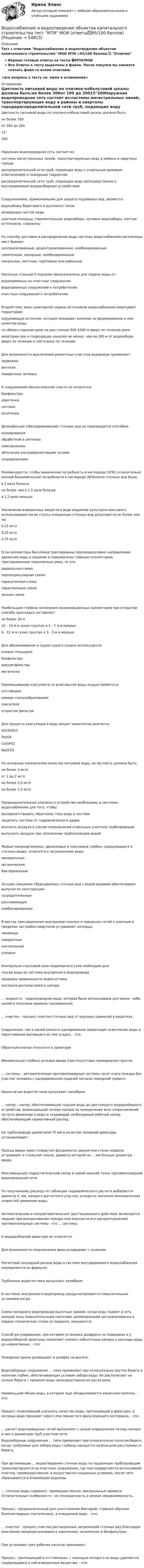     
            Описание
            Тест с ответами Водоснабжение и водоотведение объектов капитального строительства МОИ МТИ >95/100 баллов.✅ ОтличноВерные готовые ответы на тесты 🔴МТИ/МОИВсе Ответы к тесту выделены в файле. После покупки вы сможете скачать файл со всеми ответами.↓все вопросы к тесту см. ниже в оглавлении↓ 
            Оглавление
            Цветность питьевой воды по платино-кобальтовой шкалы должна быть:не более 300от 100 до 20015°200Наружная водопроводная сеть состоит из:системы магистральных линий, транспортирующих воду в районы и кварталы городараспределительной сети труб, подающих воду к отдельным домовым ответвлениям и пожарным гидрантамраспределительной сети труб, подающих воду непосредственно к внутридомовым водоразборным устройствамСооружениями, применяемыми для захвата подземных вод, являются:водозаборы берегового и руслового типоврезервуары чистой водышахтные колодцы, горизонтальные водозаборы, лучевые водозаборы, каптаж источников, скважиныПо способу доставки и распределения воды системы водоснабжения населенных мест бывают:централизованные, децентрализованные, комбинированныесамотечные, напорные, комбинированныелокальные, местные, групповые или районныеНасосные станции II подъема предназначены для подачи воды от:водоприемных на очистные сооруженияводоприемных сооружений к потребителямочистных сооружений к потребителямВторой пояс зоны санитарной охраны источников водоснабжения охватывает территорию:окружающую источник, которая оказывает влияние на формирование в нем качества водыпо обеим сторонам реки на расстоянии 500-1000 м вверх по течению рекиакватории рек и подводящих каналов не менее, чем на 200 м от водозабора вверх по течению и 100 м вниз по течениюДля возможности выключения ремонтных участков водоводов применяют:задвижкивентилиповоротные затворыК сооружениям биологической очисти не относятся:биофильтрыаэротенкисептикиокситенкиДезинфекция (обеззараживание) сточных вод не производится способом:озонированияобработкой в септикахэлектролизомоблучения ультрафиолетовыми лучамихлорированиемРекомендуется, чтобы химическая потребность в кислороде (ХПК) относительно полной биохимической потребности в кислороде (БПКполн) сточных вод была:в 2 раза большене более чем в 1,5 раза большев 1,2 раза меньшеУвеличение взвешенных веществ в воде водоемов культурно-массового использования после спуска очищенных сточных вод допускается не более чем на:0,15 мг/л0,25 мг/л0,75 мг/лЕсли коллекторы бассейнов трассированы перпендикулярно направлению движения воды в водоеме и перехвачены главным коллектором, трассированным параллельно реке, то это:радиальная схемаперпендикулярная схемапересеченная схемапараллельная схемазонная схемаНаибольшая глубина заложения канализационных коллекторов при открытом способе прокладки составляет:не более 20 м10 - 15 м в сухих грунтах и 5 - 7 м в мокрых6 - 12 м в сухих грунтах и 3 - 5 м в мокрыхДля обезвоживания и сушки сырого осадка используются:иловые площадкибиофильтрывакуум-фильтрыметатенкиПеремешивание коагулянта со всей массой воды осуществляется в:отстойникекамере хлопьеобразованиясмесителеоткрытом фильтреДля процесса коагуляции в воду вводят химические реагенты:Al2(SO4)3FeSO4Ca(OH)2Na2C03По основным показателям качества питьевой воды, ее мутность должна быть:не более 3 мг/лот 1 до 2 мг/лне более 0,5 мг/лне более 1,5 мг/лПредохранительные клапаны и устройства необходимы в системах водоснабжения для того, чтобы:воспрепятствовать обратному току воды в системезащитить систему от гидравлического ударавпускать воздуха в случае опорожнения отдельных участков трубопроводоввыпускать воздуха при заполнении трубопроводов водойЖивые микроорганизмы, дрожжевые и плесневые грибки, содержащиеся в сточных водах, относятся к загрязнениям вида:минеральныеорганическиебактериальныеЛучшее смешение сбрасываемых сточных вод с водой водоема обеспечивают выпуски по конструкции:сосредоточенныерассеивающиекомбинированныеВ местах присоединения внутриквартальных и заводских сетей к уличным в пределах застройки кварталов устраивают колодцы:линейныеповоротныеконтрольныеузловыеКонтрольно-спусковой кран водомерного узла необходим для:спуска воды из системы внутреннего водопроводапроверки правильности водосчетчикаконтроля располагаемого напора... жидкость – водопроводная вода, которая была использована для каких– либо целей и получила примеси (загрязнения).... очистка – процесс очистки сточных вод от крупных примесей в решетках.Cооружения, где в одной емкости одновременно происходит осветление воды и перегнивание выпавшего из нее осадка, - это:Обратный клапан относится к арматуре:Минимальная глубина укладки ввода (при отсутствии промерзания грунта):... системы – автоматические противопожарные системы гасят очаги пожара без участия человека с одновременной подачей сигнала пожарной тревоги.Крыльчатые водосчетчики выпускают калибром:... напор – напор, обеспечивающий подъем воды до диктующего водоразборного устройства, возмещающий потери напора на преодоление всех сопротивлений по пути движении я воды и создающий необходимый рабочий напор, обеспечивающий нормативный расход.На трубопроводе диаметром 70 мм в качестве запорной арматуры устанавливают:Проход ввода через отверстие фундамента здания или стены подвала устраивают в стальной гильзе, диаметр которой на ... мм больше диаметра ввода.Максимальный гидростатический напор в самой нижней точке противопожарной водопроводной сети:По полученному расходу по таблицам гидравлического расчета выбирается диаметр d, мм, каждого расчетного участка, исходя из значения экономических скоростей движения воды:Aвтоматические и полуавтоматические (дистанционного действия, включаются людьми при возникновении пожара или опасности его распространения) противопожарные системы - это ... системы.К водоразборной арматуре не относятся:Для возможности опорожнения ввод укладывают с уклоном:Расчетный секундный расход воды в системе внутридомового водоснабжения определяется по формуле:Турбинные водосчетчики выпускают калибром:В системах внутреннего водопровод предусматриваются повысительные установки когда:Схема холодного водопровода высотных зданий, когда воду подают в сеть каждой зоны повысительными насосами, размещенными централизованно в первом техническом этаже (в подвале), называется:Способ регулирования, при котором установка диафрагм на подводках и у водоразборной арматуры позволяет снизить избыточные напоры и расходы воды до нормативных, - это:Пожарные краны размещают в шкафах на высоте:Водозаборные сооружения ... типа применяют при относительно крутом береге и наличии глубин, обеспечивающих условия забора воды. Их располагают на склоне берега с приемом воды непосредственно из русла реки.Наименьший объем воды, в котором еще обнаруживается кишечная палочка, - это:Процесс позволяющий улучшить качество воды, протекающий в фильтрах, в которых вода проходит через слои зернистого фильтрующего материала, - это:... расчет водопроводных сетей выполняют с целью определения потерь напора в них и диаметров труб участков сети.Водозаборные сооружения ... типа применяют при относительно пологом береге, когда требуемые для забора воды глубины находятся на большом расстоянии от берега.При организации ... водоотведения сточные воды по подземным трубопроводам транспортируются на очистные сооружения, где они подвергаются интенсивной очистке, преимущественно, в искусственно созданных условиях, после чего сбрасываются в ближайшие водоемы.... сточные воды содержат, преимущественно, минеральные примеси. Отличительные особенности – их эпизодичность и резкая неравномерность.Процесс, предназначенный для уничтожения бактерий, главным образом болезнетворных (патогенных), в очищаемой воде, - это:... очистка – процесс очистки растворенных загрязнений сточных вод благодаря окислению микроорганизмами в аэротенках, окситенках и биофильтрах.При установке трех рабочих насосов принимают:Процесс, протекающий в отстойниках, с помощью которого из воды удаляются содержащиеся в ней взвешенные вещества, - это:  
            
            
            Водоснабжение и водоотведение объектов капитального строительства. Синергия. ✅ Ответы на ИТОГОВЫЙ ТЕСТ. На отлично!Водоснабжение и водоотведение объектов капитального строительства тест МТИ МОИ (ответы✅95/100 баллов)Водоснабжение и водоотведение объектов капитального строительства (тест с ответами Синергия/МОИ/ МТИ /МОСАП)Водоснабжение и водоотведение РОСДИСТАНТ вариант 19Водоснабжение и водоотведение. Росдистант. ТГУ. Итоговый тест. 36/40Водоснабжение и водоотведение. Росдистант. ТГУ. Итоговый тест. 39/40Водоснабжение и водоотведение. Росдистант. ТГУ. Итоговый тест с ответами. 40/40. 2023 г.Водород при нормальных условиях занимал объём V1 = 100 м3. Найти изменение DU внутренней энергии газа при его адиабатном расширении до объёма V2 = 150 м3.Водоснабжение и водоотведениеВодоснабжение и водоотведение» ВОДОСНАБЖЕНИЕ И ВОДООТВЕДЕНИЕ ЖИЛОГО ДОМАВодоснабжение и водоотведение Итоговый тест Водоснабжение и водоотведение/Итоговый тестВодоснабжение и водоотведение /Контрольная работа /Вариант 12