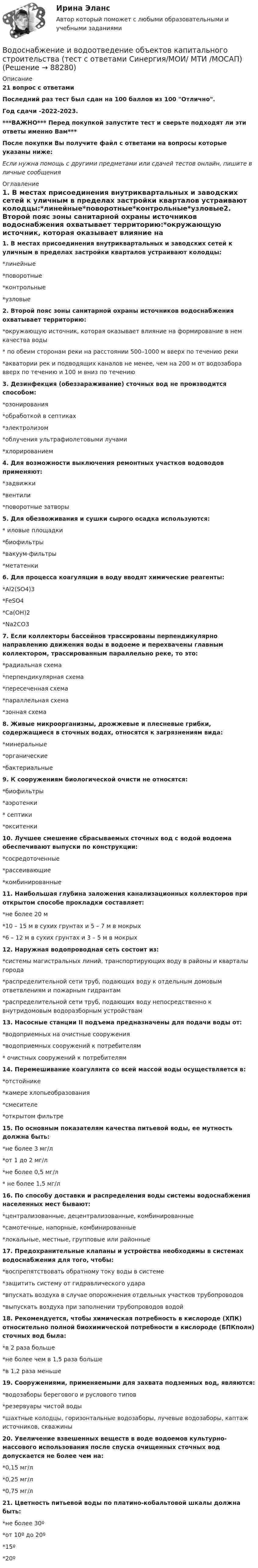     
            Описание
            21 вопрос с ответамиПоследний раз тест был сдан на 100 баллов из 100 Отлично.Год сдачи -2022-2023.***ВАЖНО*** Перед покупкой запустите тест и сверьте подходят ли эти ответы именно Вам***После покупки Вы получите файл с ответами на вопросы которые указаны ниже:Если нужна помощь с другими предметами или сдачей тестов онлайн, пишите в личные сообщения  
            Оглавление
            1. В местах присоединения внутриквартальных и заводских сетей к уличным в пределах застройки кварталов устраивают колодцы:*линейные*поворотные*контрольные*узловые2. Второй пояс зоны санитарной охраны источников водоснабжения охватывает территорию:*окружающую источник, которая оказывает влияние на формирование в нем качества воды* по обеим сторонам реки на расстоянии 500–1000 м вверх по течению реки*акватории рек и подводящих каналов не менее, чем на 200 м от водозабора вверх по течению и 100 м вниз по течению3. Дезинфекция (обеззараживание) сточных вод не производится способом:*озонирования*обработкой в септиках*электролизом*облучения ультрафиолетовыми лучами*хлорированием4. Для возможности выключения ремонтных участков водоводов применяют:*задвижки*вентили*поворотные затворы5. Для обезвоживания и сушки сырого осадка используются:* иловые площадки*биофильтры*вакуум-фильтры*метатенки6. Для процесса коагуляции в воду вводят химические реагенты:*Al2(SO4)3*FeSO4*Са(ОН)2*Na2CO37. Если коллекторы бассейнов трассированы перпендикулярно направлению движения воды в водоеме и перехвачены главным коллектором, трассированным параллельно реке, то это:*радиальная схема*перпендикулярная схема*пересеченная схема*параллельная схема*зонная схема8. Живые микроорганизмы, дрожжевые и плесневые грибки, содержащиеся в сточных водах, относятся к загрязнениям вида:*минеральные*органические*бактериальные9. К сооружениям биологической очисти не относятся:*биофильтры*аэротенки* септики*окситенки10. Лучшее смешение сбрасываемых сточных вод с водой водоема обеспечивают выпуски по конструкции:*сосредоточенные*рассеивающие*комбинированные11. Наибольшая глубина заложения канализационных коллекторов при открытом способе прокладки составляет:*не более 20 м*10 – 15 м в сухих грунтах и 5 – 7 м в мокрых*6 – 12 м в сухих грунтах и 3 – 5 м в мокрых12. Наружная водопроводная сеть состоит из:*системы магистральных линий, транспортирующих воду в районы и кварталы города*распределительной сети труб, подающих воду к отдельным домовым ответвлениям и пожарным гидрантам*распределительной сети труб, подающих воду непосредственно к внутридомовым водоразборным устройствам13. Насосные станции II подъема предназначены для подачи воды от:*водоприемных на очистные сооружения*водоприемных сооружений к потребителям* очистных сооружений к потребителям14. Перемешивание коагулянта со всей массой воды осуществляется в:*отстойнике*камере хлопьеобразования*смесителе*открытом фильтре15. По основным показателям качества питьевой воды, ее мутность должна быть:*не более 3 мг/л*от 1 до 2 мг/л*не более 0,5 мг/л* не более 1,5 мг/л16. По способу доставки и распределения воды системы водоснабжения населенных мест бывают:*централизованные, децентрализованные, комбинированные*самотечные, напорные, комбинированные*локальные, местные, групповые или районные17. Предохранительные клапаны и устройства необходимы в системах водоснабжения для того, чтобы:*воспрепятствовать обратному току воды в системе*защитить систему от гидравлического удара*впускать воздуха в случае опорожнения отдельных участков трубопроводов*выпускать воздуха при заполнении трубопроводов водой18. Рекомендуется, чтобы химическая потребность в кислороде (ХПК) относительно полной биохимической потребности в кислороде (БПКполн) сточных вод была:*в 2 раза больше*не более чем в 1,5 раза больше*в 1,2 раза меньше19. Сооружениями, применяемыми для захвата подземных вод, являются:*водозаборы берегового и руслового типов*резервуары чистой воды*шахтные колодцы, горизонтальные водозаборы, лучевые водозаборы, каптаж источников, скважины20. Увеличение взвешенных веществ в воде водоемов культурно-массового использования после спуска очищенных сточных вод допускается не более чем на:*0,15 мг/л*0,25 мг/л*0,75 мг/л21. Цветность питьевой воды по платино-кобальтовой шкалы должна быть:*не более 30º*от 10º до 20º*15º*20º  
            
            
            Водоснабжение и водоотведение объектов капитального строительства тест МТИ МОИ (ответы✅95/100 баллов)Водоснабжение и водоотведение объектов капитального строительства (тест с ответами Синергия/МОИ/ МТИ /МОСАП)Водоснабжение и водоотведение РОСДИСТАНТ вариант 19Водоснабжение и водоотведение. Росдистант. ТГУ. Итоговый тест. 36/40Водоснабжение и водоотведение. Росдистант. ТГУ. Итоговый тест. 39/40Водоснабжение и водоотведение. Росдистант. ТГУ. Итоговый тест с ответами. 40/40. 2023 г.Водоснабжение и водоотведение / Тест 1-4Водоснабжение и водоотведениеВодоснабжение и водоотведение» ВОДОСНАБЖЕНИЕ И ВОДООТВЕДЕНИЕ ЖИЛОГО ДОМАВодоснабжение и водоотведение Итоговый тест Водоснабжение и водоотведение/Итоговый тестВодоснабжение и водоотведение /Контрольная работа /Вариант 12Водоснабжение и водоотведение объектов капитального строительства / Водоснабжение и водоотведение (ответы на тест Синергия / МТИ / МОИ / МосАП)