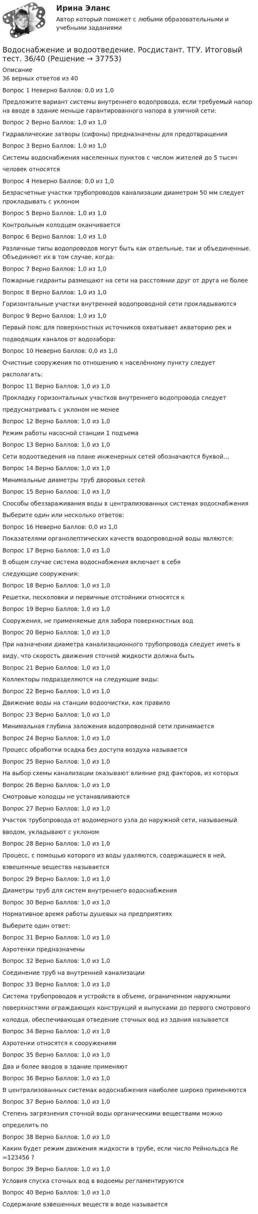      
          Описание
          36 верных ответов из 40Вопрос 1 Неверно Баллов: 0,0 из 1,0Предложите вариант системы внутреннего водопровода, если требуемый напор на вводе в здание меньше гарантированного напора в уличной сети:Вопрос 2 Верно Баллов: 1,0 из 1,0Гидравлические затворы (сифоны) предназначены для предотвращенияВопрос 3 Верно Баллов: 1,0 из 1,0Системы водоснабжения населенных пунктов с числом жителей до 5 тысяччеловек относятсяВопрос 4 Неверно Баллов: 0,0 из 1,0Безрасчетные участки трубопроводов канализации диаметром 50 мм следует прокладывать с уклономВопрос 5 Верно Баллов: 1,0 из 1,0Контрольным колодцем оканчиваетсяВопрос 6 Верно Баллов: 1,0 из 1,0Различные типы водопроводов могут быть как отдельные, так и объединенные. Объединяют их в том случае, когда:Вопрос 7 Верно Баллов: 1,0 из 1,0Пожарные гидранты размещают на сети на расстоянии друг от друга не болееВопрос 8 Верно Баллов: 1,0 из 1,0Горизонтальные участки внутренней водопроводной сети прокладываютсяВопрос 9 Верно Баллов: 1,0 из 1,0Первый пояс для поверхностных источников охватывает акваторию рек иподводящих каналов от водозабора:Вопрос 10 Неверно Баллов: 0,0 из 1,0Очистные сооружения по отношению к населённому пункту следуетрасполагать:Вопрос 11 Верно Баллов: 1,0 из 1,0Прокладку горизонтальных участков внутреннего водопровода следуетпредусматривать с уклоном не менееВопрос 12 Верно Баллов: 1,0 из 1,0Режим работы насосной станции 1 подъемаВопрос 13 Верно Баллов: 1,0 из 1,0Сети водоотведения на плане инженерных сетей обозначаются буквой…Вопрос 14 Верно Баллов: 1,0 из 1,0Минимальные диаметры труб дворовых сетейВопрос 15 Верно Баллов: 1,0 из 1,0Способы обеззараживания воды в централизованных системах водоснабженияВыберите один или несколько ответов:Вопрос 16 Неверно Баллов: 0,0 из 1,0Показателями органолептических качеств водопроводной воды являются:Вопрос 17 Верно Баллов: 1,0 из 1,0В общем случае система водоснабжения включает в себяследующие сооружения:Вопрос 18 Верно Баллов: 1,0 из 1,0Решетки, песколовки и первичные отстойники относятся кВопрос 19 Верно Баллов: 1,0 из 1,0Сооружения, не применяемые для забора поверхностных водВопрос 20 Верно Баллов: 1,0 из 1,0При назначении диаметра канализационного трубопровода следует иметь ввиду, что скорость движения сточной жидкости должна бытьВопрос 21 Верно Баллов: 1,0 из 1,0Коллекторы подразделяются на следующие виды:Вопрос 22 Верно Баллов: 1,0 из 1,0Движение воды на станции водоочистки, как правилоВопрос 23 Верно Баллов: 1,0 из 1,0Минимальная глубина заложения водопроводной сети принимаетсяВопрос 24 Верно Баллов: 1,0 из 1,0Процесс обработки осадка без доступа воздуха называетсяВопрос 25 Верно Баллов: 1,0 из 1,0На выбор схемы канализации оказывают влияние ряд факторов, из которыхВопрос 26 Верно Баллов: 1,0 из 1,0Смотровые колодцы не устанавливаютсяВопрос 27 Верно Баллов: 1,0 из 1,0Участок трубопровода от водомерного узла до наружной сети, называемыйвводом, укладывают с уклономВопрос 28 Верно Баллов: 1,0 из 1,0Процесс, с помощью которого из воды удаляются, содержащиеся в ней,взвешенные вещества называетсяВопрос 29 Верно Баллов: 1,0 из 1,0Диаметры труб для систем внутреннего водоснабженияВопрос 30 Верно Баллов: 1,0 из 1,0Нормативное время работы душевых на предприятияхВыберите один ответ:Вопрос 31 Верно Баллов: 1,0 из 1,0Аэротенки предназначеныВопрос 32 Верно Баллов: 1,0 из 1,0Соединение труб на внутренней канализацииВопрос 33 Верно Баллов: 1,0 из 1,0Система трубопроводов и устройств в объеме, ограниченном наружнымиповерхностями ограждающих конструкций и выпусками до первого смотровогоколодца, обеспечивающая отведение сточных вод из здания называетсяВопрос 34 Верно Баллов: 1,0 из 1,0Аэротенки относятся к сооружениямВопрос 35 Верно Баллов: 1,0 из 1,0Два и более вводов в здание применяютВопрос 36 Верно Баллов: 1,0 из 1,0В централизованных системах водоснабжения наиболее широко применяютсяВопрос 37 Верно Баллов: 1,0 из 1,0Степень загрязнения сточной воды органическими веществами можноопределить поВопрос 38 Верно Баллов: 1,0 из 1,0Каким будет режим движения жидкости в трубе, если число Рейнольдса Re =123456 ?Вопрос 39 Верно Баллов: 1,0 из 1,0Условия спуска сточных вод в водоемы регламентируютсяВопрос 40 Верно Баллов: 1,0 из 1,0Содержание взвешенных веществ в воде называется  
            
            
            Водоснабжение и водоотведение РОСДИСТАНТ вариант 19Водоснабжение и водоотведение. Росдистант. ТГУ. Итоговый тест. 36/40Водоснабжение и водоотведение. Росдистант. ТГУ. Итоговый тест. 39/40Водоснабжение и водоотведение. Росдистант. ТГУ. Итоговый тест с ответами. 40/40. 2023 г.Водоснабжение и водоотведение / Тест 1-4Водоснабжение и водоотведение (тест с ответами) 95%Водоснабжение и водоотведение ТЕСТ ТулГУВОДОСНАБЖЕНИЕ И ВОДООТВЕДЕНИЕ ЖИЛОГО ДОМАВодоснабжение и водоотведение Итоговый тест Водоснабжение и водоотведение/Итоговый тестВодоснабжение и водоотведение /Контрольная работа /Вариант 12Водоснабжение и водоотведение объектов капитального строительства / Водоснабжение и водоотведение (ответы на тест Синергия / МТИ / МОИ / МосАП)Водоснабжение и водоотведение объектов капитального строительства. Синергия. ✅ Ответы на ИТОГОВЫЙ ТЕСТ. На отлично!Водоснабжение и водоотведение объектов капитального строительства тест МТИ МОИ (ответы✅95/100 баллов)