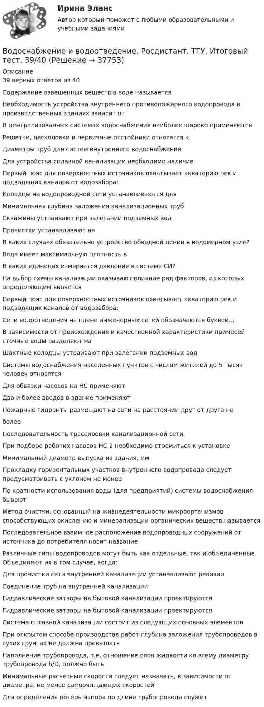      
          Описание
          39 верных ответов из 40Содержание взвешенных веществ в воде называетсяНеобходимость устройства внутреннего противопожарного водопровода в производственных зданиях зависит отВ централизованных системах водоснабжения наиболее широко применяютсяРешетки, песколовки и первичные отстойники относятся кДиаметры труб для систем внутреннего водоснабженияДля устройства сплавной канализации необходимо наличиеПервый пояс для поверхностных источников охватывает акваторию рек и подводящих каналов от водозабора:Колодцы на водопроводной сети устанавливаются дляМинимальная глубина заложения канализационных трубСкважины устраивают при залегании подземных водПрочистки устанавливают наВ каких случаях обязательно устройство обводной линии в водомерном узле?Вода имеет максимальную плотность вВ каких единицах измеряется давление в системе СИ?На выбор схемы канализации оказывают влияние ряд факторов, из которых определяющим являетсяПервый пояс для поверхностных источников охватывает акваторию рек и подводящих каналов от водозабора:Сети водоотведения на плане инженерных сетей обозначаются буквой…В зависимости от происхождения и качественной характеристики примесей сточные воды разделяют наШахтные колодцы устраивают при залегании подземных водСистемы водоснабжения населенных пунктов с числом жителей до 5 тысяч человек относятсяДля обвязки насосов на НС применяютДва и более вводов в здание применяютПожарные гидранты размещают на сети на расстоянии друг от друга неболееПоследовательность трассировки канализационной сетиПри подборе рабочих насосов НС 2 необходимо стремиться к установкеМинимальный диаметр выпуска из здания, ммПрокладку горизонтальных участков внутреннего водопровода следует предусматривать с уклоном не менееПо кратности использования воды (для предприятий) системы водоснабжения бываютМетод очистки, основанный на жизнедеятельности микроорганизмов способствующих окислению и минерализации органических веществ,называетсяПоследовательное взаимное расположение водопроводных сооружений от источника до потребителя носит названиеРазличные типы водопроводов могут быть как отдельные, так и объединенные. Объединяют их в том случае, когда:Для прочистки сети внутренней канализации устанавливают ревизииСоединение труб на внутренней канализацииГидравлические затворы на бытовой канализации проектируютсяГидравлические затворы на бытовой канализации проектируютсяСистема сплавной канализации состоит из следующих основных элементовПри открытом способе производства работ глубина заложения трубопроводов в сухих грунтах не должна превышатьНаполнение трубопровода, т.е. отношение слоя жидкости ко всему диаметру трубопровода h/D, должно бытьМинимальные расчетные скорости следует назначать, в зависимости от диаметра, не менее самоочищающих скоростейДля определения потерь напора по длине трубопровода служит  
            
            
            Водоснабжение и водоотведение. Росдистант. ТГУ. Итоговый тест. 36/40Водоснабжение и водоотведение. Росдистант. ТГУ. Итоговый тест. 39/40Водоснабжение и водоотведение. Росдистант. ТГУ. Итоговый тест с ответами. 40/40. 2023 г.Водоснабжение и водоотведение / Тест 1-4Водоснабжение и водоотведение (тест с ответами) 95%Водоснабжение и водоотведение ТЕСТ ТулГУ💯 Водоснабжение и водоотведение.ти (все ответы на тест Синергия / МТИ / МосАП, март 2023)Водоснабжение и водоотведение Итоговый тест Водоснабжение и водоотведение/Итоговый тестВодоснабжение и водоотведение /Контрольная работа /Вариант 12Водоснабжение и водоотведение объектов капитального строительства / Водоснабжение и водоотведение (ответы на тест Синергия / МТИ / МОИ / МосАП)Водоснабжение и водоотведение объектов капитального строительства. Синергия. ✅ Ответы на ИТОГОВЫЙ ТЕСТ. На отлично!Водоснабжение и водоотведение объектов капитального строительства тест МТИ МОИ (ответы✅95/100 баллов)Водоснабжение и водоотведение объектов капитального строительства (тест с ответами Синергия/МОИ/ МТИ /МОСАП)