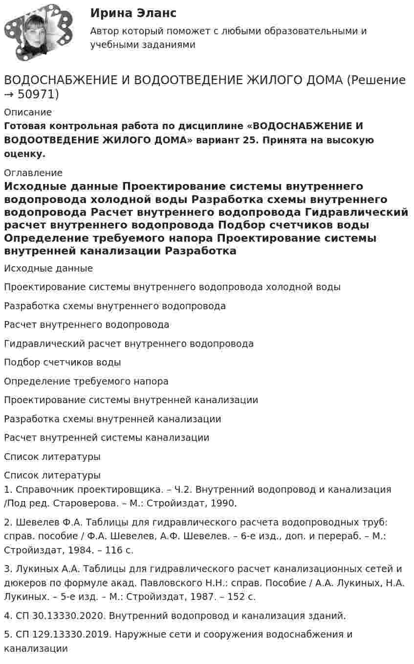     
            Описание
            Готовая контрольная работа по дисциплине «ВОДОСНАБЖЕНИЕ И ВОДООТВЕДЕНИЕ ЖИЛОГО ДОМА» вариант 25. Принята на высокую оценку. 
            Оглавление
              Исходные данные   Проектирование системы внутреннего водопровода холодной воды   Разработка схемы внутреннего водопровода   Расчет внутреннего водопровода   Гидравлический расчет внутреннего водопровода   Подбор счетчиков воды   Определение требуемого напора    Проектирование системы внутренней канализации   Разработка схемы внутренней канализации   Расчет внутренней системы канализации   Список литературы 
            Список литературы
            1.   Справочник проектировщика. – Ч.2. Внутренний водопровод и канализация /Под ред. Староверова. – М.: Стройиздат, 1990. 2.   Шевелев Ф.А. Таблицы для гидравлического расчета водопроводных труб: справ. пособие / Ф.А. Шевелев, А.Ф. Шевелев. – 6-е изд., доп. и перераб. – М.: Стройиздат, 1984. – 116 с. 3.   Лукиных А.А. Таблицы для гидравлического расчет канализационных сетей и дюкеров по формуле акад. Павловского Н.Н.: справ. Пособие / А.А. Лукиных, Н.А. Лукиных. – 5-е изд. – М.: Стройиздат, 1987. – 152 с. 4.   СП 30.13330.2020. Внутренний водопровод и канализация зданий.5.   СП 129.13330.2019. Наружные сети и сооружения водоснабжения и канализации
            
            
            Водоснабжение и водоотведение» ВОДОСНАБЖЕНИЕ И ВОДООТВЕДЕНИЕ ЖИЛОГО ДОМАВодоснабжение и водоотведение Итоговый тест Водоснабжение и водоотведение/Итоговый тестВодоснабжение и водоотведение /Контрольная работа /Вариант 12Водоснабжение и водоотведение объектов капитального строительства / Водоснабжение и водоотведение (ответы на тест Синергия / МТИ / МОИ / МосАП)Водоснабжение и водоотведение объектов капитального строительства. Синергия. ✅ Ответы на ИТОГОВЫЙ ТЕСТ. На отлично!Водород находится при температуре T = 300 К. Найти среднюю кинетическую энергию wвр вращательного движения одной молекулы, а также суммарную кинетическую энергию E всех молекул этого газа, количество вещества водорода v = 0,5 моль.Водород находится при температуре T = 300 К. Найти среднюю кинетическую энергию вр> вращательного движения одной молекулы, а также суммарную кинетическую энергию Ек всех молекул этого газа; количество водорода  = 0,5 моль.Водород находится при температуре Т = 100 К и давлении p = 0,1 Па. Определите среднюю длину  свободного пробега его молекул.Водород находится при температуре Т = 300 К. Найдите среднюю кинетическую энергию вращательного движения одной молекулы, а также суммарную полную кинетическую энергию Ек всех молекул этого газа; количество вещества водорода v = 0,5 моль.Водород, находящийся в состоянии 1 (p1 = 0,1 МПа, T1 = 300 К, V1 = 1 л), перевели в состояние 2, адиабатно уменьшив давление на 20 %. Затем изобарно объём газа был увеличен до V3 = 2 л. Определить термодинамические параметрыВодород, находящийся в состоянии 1 при давлении p1 = 0,25 МПа, температуре T1 = 550 К и занимающий объём V1 = 2,5 л, изохорно перевели в состояние 2 с давлением p2 = 0,5 МПа. Затем адиабатно объём газа был увеличен в 1,5 раза.Водород при нормальных условиях занимал объём V1 = 100 м3. Найти изменение DU внутренней энергии газа при его адиабатном расширении до объёма V2 = 150 м3.